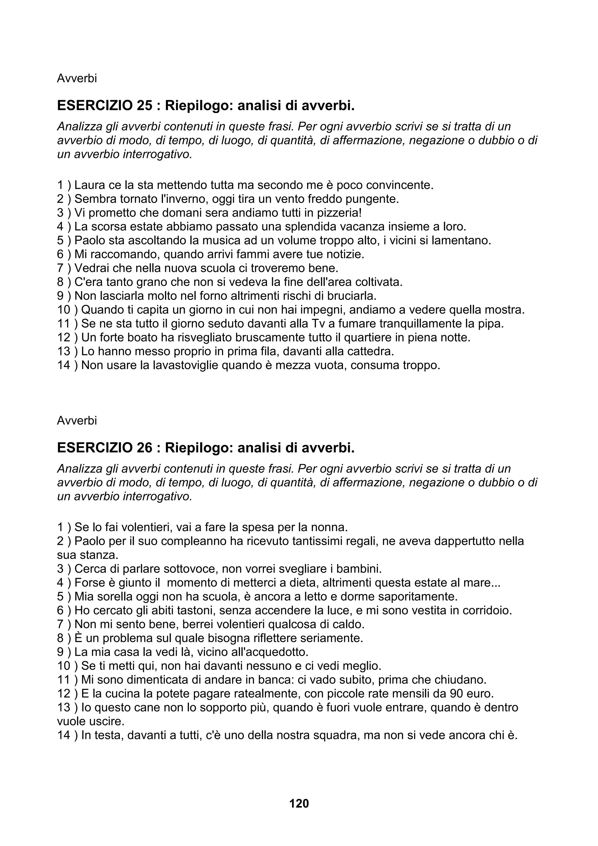 Avverbi

ESERCIZIO 25 : Riepilogo: analisi di avverbi.
Analizza gli avverbi contenuti in queste frasi. Per ogni avverbio scrivi se si tratta di un
avverbio di modo, di tempo, di luogo, di quantità, di affermazione, negazione o dubbio o di
un avverbio interrogativo.

1 ) Laura ce la sta mettendo tutta ma secondo me è poco convincente.
2 ) Sembra tornato l'inverno, oggi tira un vento freddo pungente.
3 ) Vi prometto che domani sera andiamo tutti in pizzeria!
4 ) La scorsa estate abbiamo passato una splendida vacanza insieme a loro.
5 ) Paolo sta ascoltando la musica ad un volume troppo alto, i vicini si lamentano.
6 ) Mi raccomando, quando arrivi fammi avere tue notizie.
7 ) Vedrai che nella nuova scuola ci troveremo bene.
8 ) C'era tanto grano che non si vedeva la fine dell'area coltivata.
9 ) Non lasciarla molto nel forno altrimenti rischi di bruciarla.
10 ) Quando ti capita un giorno in cui non hai impegni, andiamo a vedere quella mostra.
11 ) Se ne sta tutto il giorno seduto davanti alla Tv a fumare tranquillamente la pipa.
12 ) Un forte boato ha risvegliato bruscamente tutto il quartiere in piena notte.
13 ) Lo hanno messo proprio in prima fila, davanti alla cattedra.
14 ) Non usare la lavastoviglie quando è mezza vuota, consuma troppo.



Avverbi

ESERCIZIO 26 : Riepilogo: analisi di avverbi.
Analizza gli avverbi contenuti in queste frasi. Per ogni avverbio scrivi se si tratta di un
avverbio di modo, di tempo, di luogo, di quantità, di affermazione, negazione o dubbio o di
un avverbio interrogativo.

1 ) Se lo fai volentieri, vai a fare la spesa per la nonna.
2 ) Paolo per il suo compleanno ha ricevuto tantissimi regali, ne aveva dappertutto nella
sua stanza.
3 ) Cerca di parlare sottovoce, non vorrei svegliare i bambini.
4 ) Forse è giunto il momento di metterci a dieta, altrimenti questa estate al mare...
5 ) Mia sorella oggi non ha scuola, è ancora a letto e dorme saporitamente.
6 ) Ho cercato gli abiti tastoni, senza accendere la luce, e mi sono vestita in corridoio.
7 ) Non mi sento bene, berrei volentieri qualcosa di caldo.
8 ) È un problema sul quale bisogna riflettere seriamente.
9 ) La mia casa la vedi là, vicino all'acquedotto.
10 ) Se ti metti qui, non hai davanti nessuno e ci vedi meglio.
11 ) Mi sono dimenticata di andare in banca: ci vado subito, prima che chiudano.
12 ) E la cucina la potete pagare ratealmente, con piccole rate mensili da 90 euro.
13 ) Io questo cane non lo sopporto più, quando è fuori vuole entrare, quando è dentro
vuole uscire.
14 ) In testa, davanti a tutti, c'è uno della nostra squadra, ma non si vede ancora chi è.




                                            120
 
