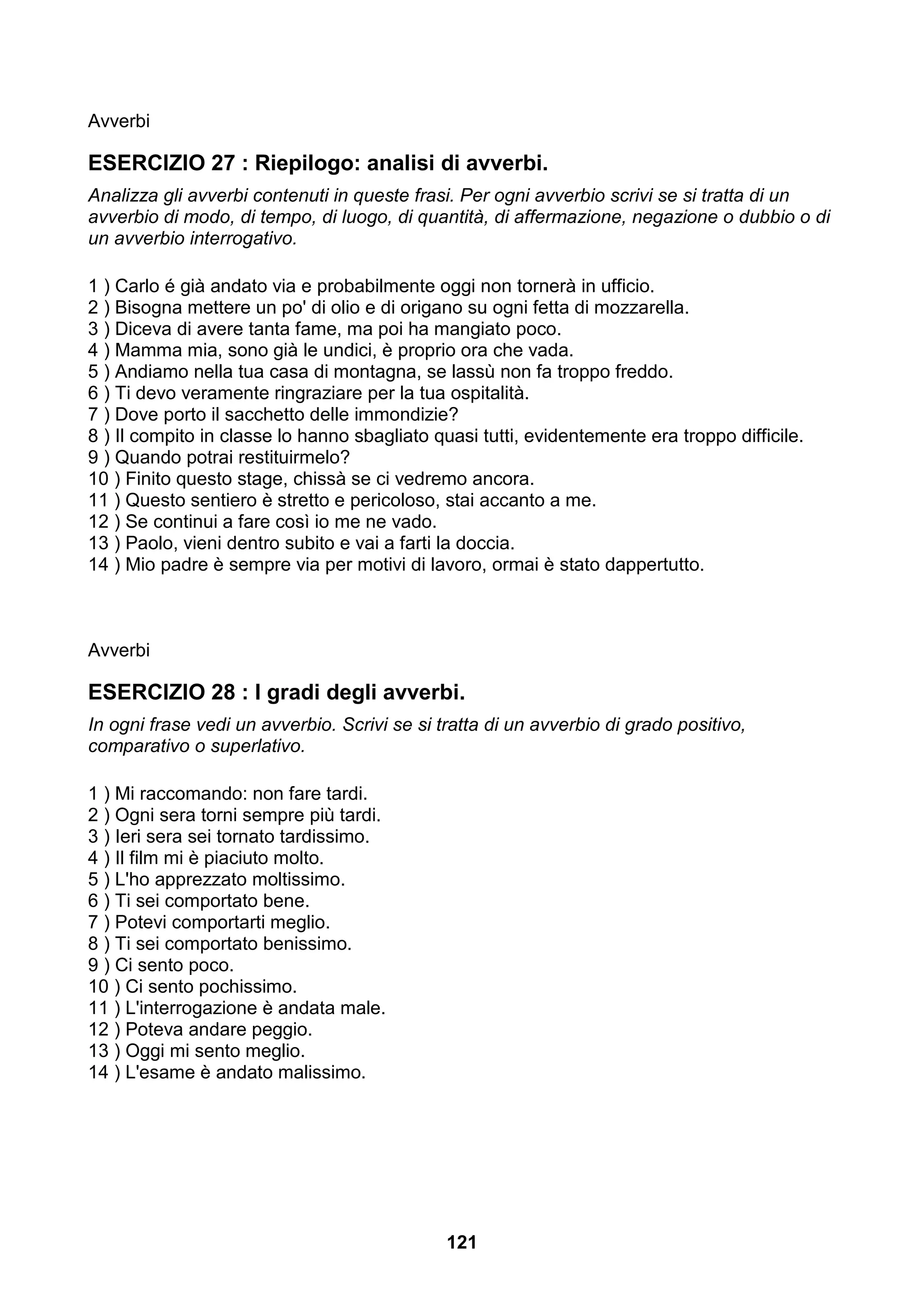 Avverbi

ESERCIZIO 27 : Riepilogo: analisi di avverbi.
Analizza gli avverbi contenuti in queste frasi. Per ogni avverbio scrivi se si tratta di un
avverbio di modo, di tempo, di luogo, di quantità, di affermazione, negazione o dubbio o di
un avverbio interrogativo.

1 ) Carlo é già andato via e probabilmente oggi non tornerà in ufficio.
2 ) Bisogna mettere un po' di olio e di origano su ogni fetta di mozzarella.
3 ) Diceva di avere tanta fame, ma poi ha mangiato poco.
4 ) Mamma mia, sono già le undici, è proprio ora che vada.
5 ) Andiamo nella tua casa di montagna, se lassù non fa troppo freddo.
6 ) Ti devo veramente ringraziare per la tua ospitalità.
7 ) Dove porto il sacchetto delle immondizie?
8 ) Il compito in classe lo hanno sbagliato quasi tutti, evidentemente era troppo difficile.
9 ) Quando potrai restituirmelo?
10 ) Finito questo stage, chissà se ci vedremo ancora.
11 ) Questo sentiero è stretto e pericoloso, stai accanto a me.
12 ) Se continui a fare così io me ne vado.
13 ) Paolo, vieni dentro subito e vai a farti la doccia.
14 ) Mio padre è sempre via per motivi di lavoro, ormai è stato dappertutto.



Avverbi

ESERCIZIO 28 : I gradi degli avverbi.
In ogni frase vedi un avverbio. Scrivi se si tratta di un avverbio di grado positivo,
comparativo o superlativo.

1 ) Mi raccomando: non fare tardi.
2 ) Ogni sera torni sempre più tardi.
3 ) Ieri sera sei tornato tardissimo.
4 ) Il film mi è piaciuto molto.
5 ) L'ho apprezzato moltissimo.
6 ) Ti sei comportato bene.
7 ) Potevi comportarti meglio.
8 ) Ti sei comportato benissimo.
9 ) Ci sento poco.
10 ) Ci sento pochissimo.
11 ) L'interrogazione è andata male.
12 ) Poteva andare peggio.
13 ) Oggi mi sento meglio.
14 ) L'esame è andato malissimo.




                                              121
 