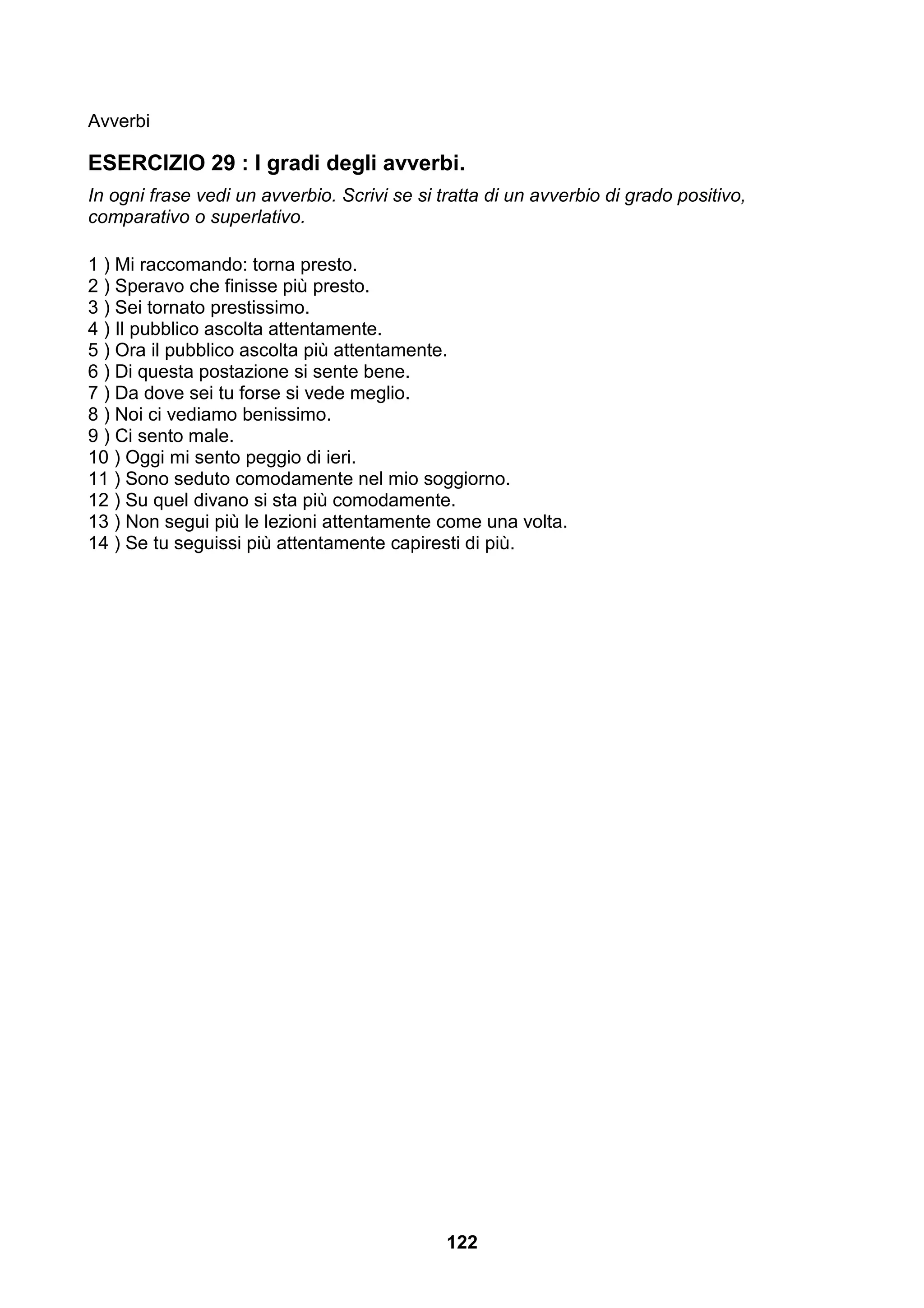 Avverbi

ESERCIZIO 29 : I gradi degli avverbi.
In ogni frase vedi un avverbio. Scrivi se si tratta di un avverbio di grado positivo,
comparativo o superlativo.

1 ) Mi raccomando: torna presto.
2 ) Speravo che finisse più presto.
3 ) Sei tornato prestissimo.
4 ) Il pubblico ascolta attentamente.
5 ) Ora il pubblico ascolta più attentamente.
6 ) Di questa postazione si sente bene.
7 ) Da dove sei tu forse si vede meglio.
8 ) Noi ci vediamo benissimo.
9 ) Ci sento male.
10 ) Oggi mi sento peggio di ieri.
11 ) Sono seduto comodamente nel mio soggiorno.
12 ) Su quel divano si sta più comodamente.
13 ) Non segui più le lezioni attentamente come una volta.
14 ) Se tu seguissi più attentamente capiresti di più.




                                              122
 