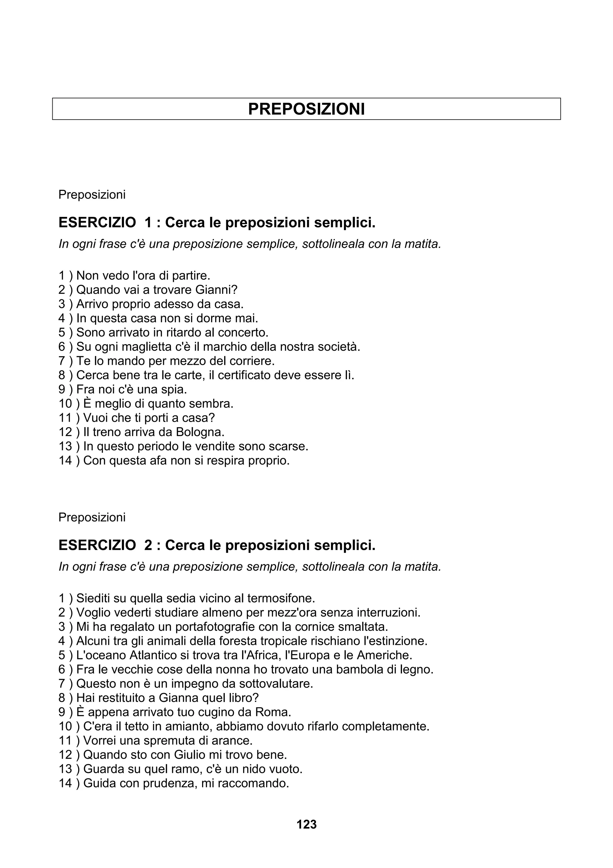 PREPOSIZIONI




Preposizioni

ESERCIZIO 1 : Cerca le preposizioni semplici.
In ogni frase c'è una preposizione semplice, sottolineala con la matita.

1 ) Non vedo l'ora di partire.
2 ) Quando vai a trovare Gianni?
3 ) Arrivo proprio adesso da casa.
4 ) In questa casa non si dorme mai.
5 ) Sono arrivato in ritardo al concerto.
6 ) Su ogni maglietta c'è il marchio della nostra società.
7 ) Te lo mando per mezzo del corriere.
8 ) Cerca bene tra le carte, il certificato deve essere lì.
9 ) Fra noi c'è una spia.
10 ) È meglio di quanto sembra.
11 ) Vuoi che ti porti a casa?
12 ) Il treno arriva da Bologna.
13 ) In questo periodo le vendite sono scarse.
14 ) Con questa afa non si respira proprio.



Preposizioni

ESERCIZIO 2 : Cerca le preposizioni semplici.
In ogni frase c'è una preposizione semplice, sottolineala con la matita.

1 ) Siediti su quella sedia vicino al termosifone.
2 ) Voglio vederti studiare almeno per mezz'ora senza interruzioni.
3 ) Mi ha regalato un portafotografie con la cornice smaltata.
4 ) Alcuni tra gli animali della foresta tropicale rischiano l'estinzione.
5 ) L'oceano Atlantico si trova tra l'Africa, l'Europa e le Americhe.
6 ) Fra le vecchie cose della nonna ho trovato una bambola di legno.
7 ) Questo non è un impegno da sottovalutare.
8 ) Hai restituito a Gianna quel libro?
9 ) È appena arrivato tuo cugino da Roma.
10 ) C'era il tetto in amianto, abbiamo dovuto rifarlo completamente.
11 ) Vorrei una spremuta di arance.
12 ) Quando sto con Giulio mi trovo bene.
13 ) Guarda su quel ramo, c'è un nido vuoto.
14 ) Guida con prudenza, mi raccomando.


                                              123
 