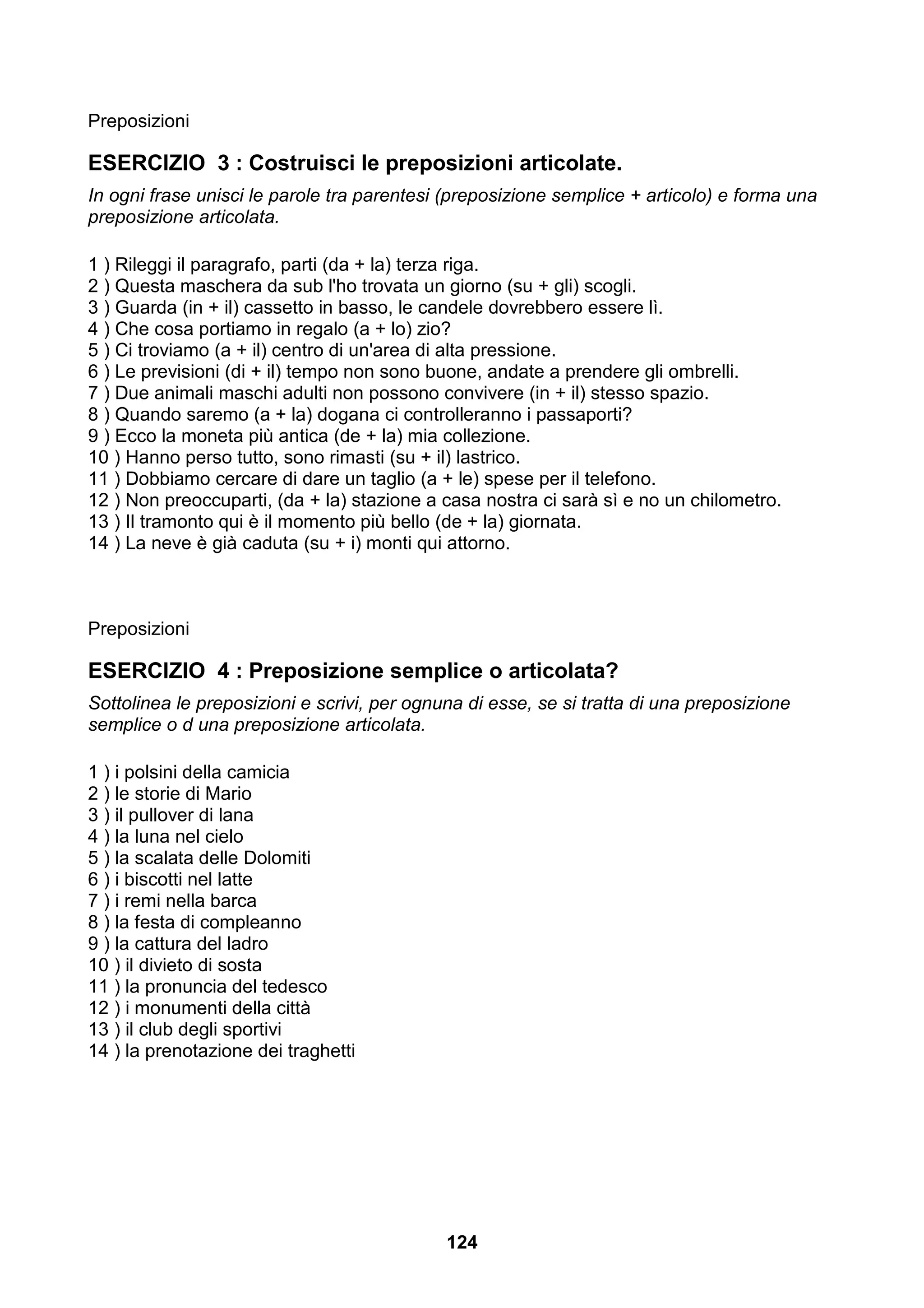 Preposizioni

ESERCIZIO 3 : Costruisci le preposizioni articolate.
In ogni frase unisci le parole tra parentesi (preposizione semplice + articolo) e forma una
preposizione articolata.

1 ) Rileggi il paragrafo, parti (da + la) terza riga.
2 ) Questa maschera da sub l'ho trovata un giorno (su + gli) scogli.
3 ) Guarda (in + il) cassetto in basso, le candele dovrebbero essere lì.
4 ) Che cosa portiamo in regalo (a + lo) zio?
5 ) Ci troviamo (a + il) centro di un'area di alta pressione.
6 ) Le previsioni (di + il) tempo non sono buone, andate a prendere gli ombrelli.
7 ) Due animali maschi adulti non possono convivere (in + il) stesso spazio.
8 ) Quando saremo (a + la) dogana ci controlleranno i passaporti?
9 ) Ecco la moneta più antica (de + la) mia collezione.
10 ) Hanno perso tutto, sono rimasti (su + il) lastrico.
11 ) Dobbiamo cercare di dare un taglio (a + le) spese per il telefono.
12 ) Non preoccuparti, (da + la) stazione a casa nostra ci sarà sì e no un chilometro.
13 ) Il tramonto qui è il momento più bello (de + la) giornata.
14 ) La neve è già caduta (su + i) monti qui attorno.



Preposizioni

ESERCIZIO 4 : Preposizione semplice o articolata?
Sottolinea le preposizioni e scrivi, per ognuna di esse, se si tratta di una preposizione
semplice o d una preposizione articolata.

1 ) i polsini della camicia
2 ) le storie di Mario
3 ) il pullover di lana
4 ) la luna nel cielo
5 ) la scalata delle Dolomiti
6 ) i biscotti nel latte
7 ) i remi nella barca
8 ) la festa di compleanno
9 ) la cattura del ladro
10 ) il divieto di sosta
11 ) la pronuncia del tedesco
12 ) i monumenti della città
13 ) il club degli sportivi
14 ) la prenotazione dei traghetti




                                             124
 