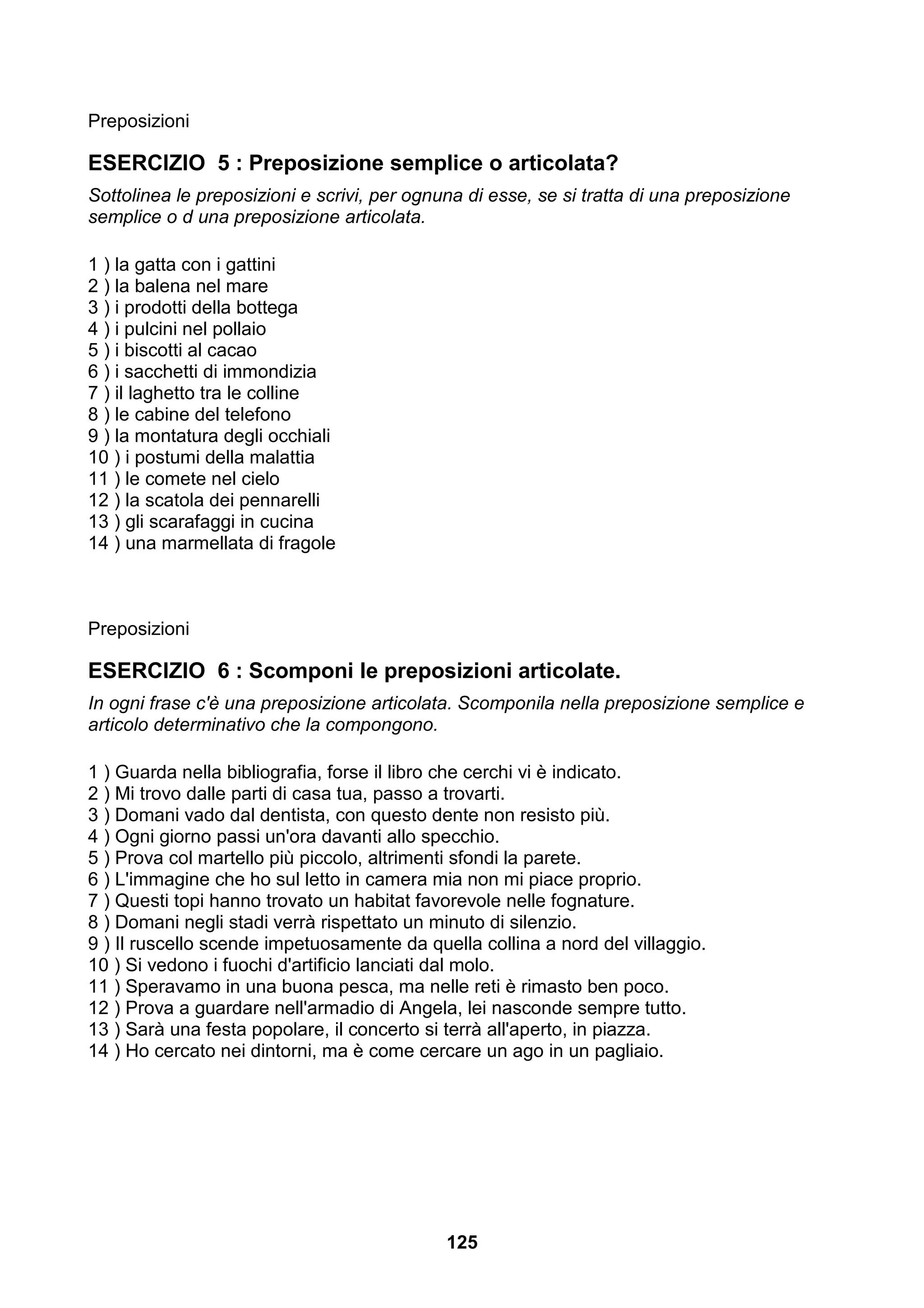 Preposizioni

ESERCIZIO 5 : Preposizione semplice o articolata?
Sottolinea le preposizioni e scrivi, per ognuna di esse, se si tratta di una preposizione
semplice o d una preposizione articolata.

1 ) la gatta con i gattini
2 ) la balena nel mare
3 ) i prodotti della bottega
4 ) i pulcini nel pollaio
5 ) i biscotti al cacao
6 ) i sacchetti di immondizia
7 ) il laghetto tra le colline
8 ) le cabine del telefono
9 ) la montatura degli occhiali
10 ) i postumi della malattia
11 ) le comete nel cielo
12 ) la scatola dei pennarelli
13 ) gli scarafaggi in cucina
14 ) una marmellata di fragole



Preposizioni

ESERCIZIO 6 : Scomponi le preposizioni articolate.
In ogni frase c'è una preposizione articolata. Scomponila nella preposizione semplice e
articolo determinativo che la compongono.

1 ) Guarda nella bibliografia, forse il libro che cerchi vi è indicato.
2 ) Mi trovo dalle parti di casa tua, passo a trovarti.
3 ) Domani vado dal dentista, con questo dente non resisto più.
4 ) Ogni giorno passi un'ora davanti allo specchio.
5 ) Prova col martello più piccolo, altrimenti sfondi la parete.
6 ) L'immagine che ho sul letto in camera mia non mi piace proprio.
7 ) Questi topi hanno trovato un habitat favorevole nelle fognature.
8 ) Domani negli stadi verrà rispettato un minuto di silenzio.
9 ) Il ruscello scende impetuosamente da quella collina a nord del villaggio.
10 ) Si vedono i fuochi d'artificio lanciati dal molo.
11 ) Speravamo in una buona pesca, ma nelle reti è rimasto ben poco.
12 ) Prova a guardare nell'armadio di Angela, lei nasconde sempre tutto.
13 ) Sarà una festa popolare, il concerto si terrà all'aperto, in piazza.
14 ) Ho cercato nei dintorni, ma è come cercare un ago in un pagliaio.




                                             125
 