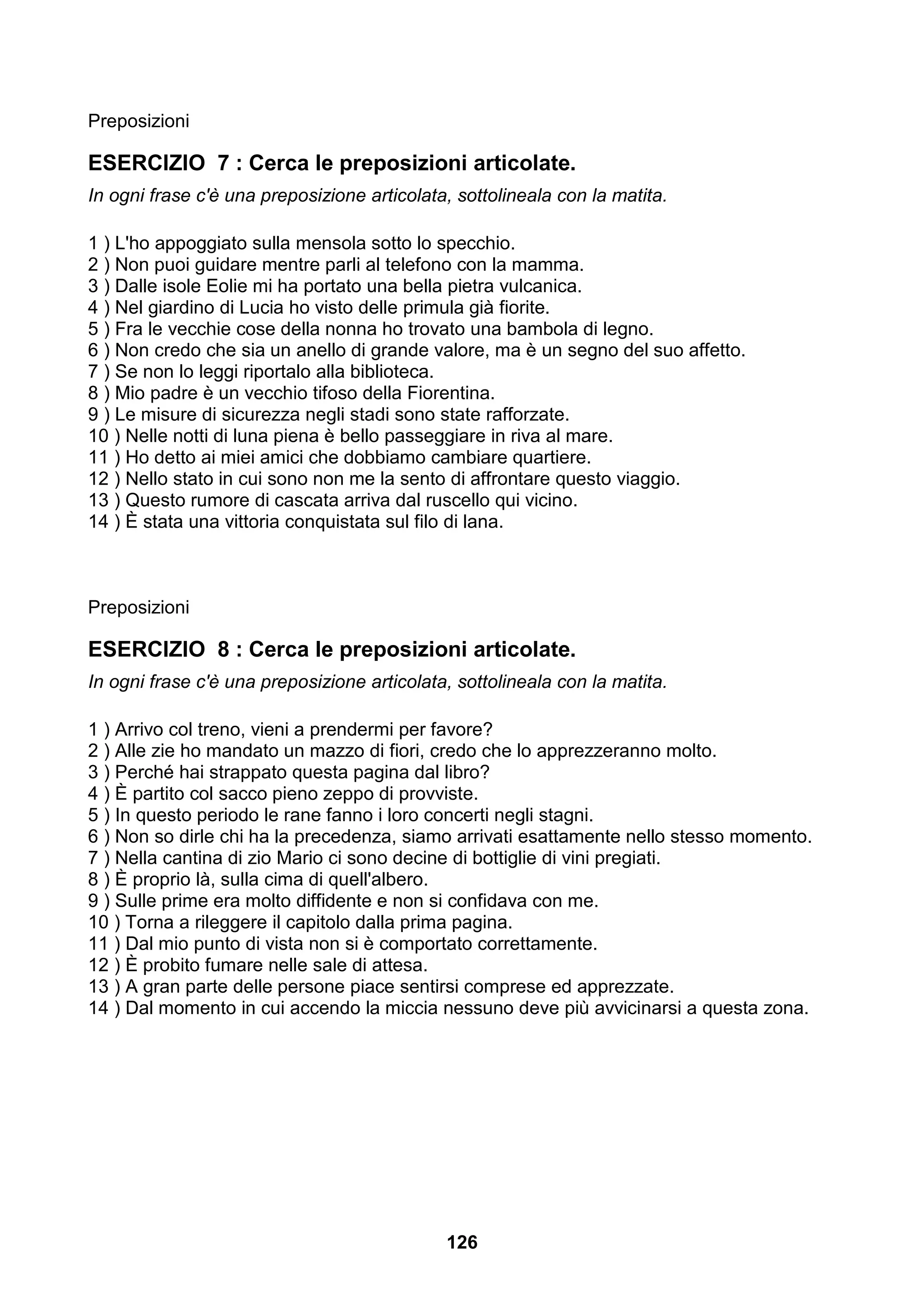 Preposizioni

ESERCIZIO 7 : Cerca le preposizioni articolate.
In ogni frase c'è una preposizione articolata, sottolineala con la matita.

1 ) L'ho appoggiato sulla mensola sotto lo specchio.
2 ) Non puoi guidare mentre parli al telefono con la mamma.
3 ) Dalle isole Eolie mi ha portato una bella pietra vulcanica.
4 ) Nel giardino di Lucia ho visto delle primula già fiorite.
5 ) Fra le vecchie cose della nonna ho trovato una bambola di legno.
6 ) Non credo che sia un anello di grande valore, ma è un segno del suo affetto.
7 ) Se non lo leggi riportalo alla biblioteca.
8 ) Mio padre è un vecchio tifoso della Fiorentina.
9 ) Le misure di sicurezza negli stadi sono state rafforzate.
10 ) Nelle notti di luna piena è bello passeggiare in riva al mare.
11 ) Ho detto ai miei amici che dobbiamo cambiare quartiere.
12 ) Nello stato in cui sono non me la sento di affrontare questo viaggio.
13 ) Questo rumore di cascata arriva dal ruscello qui vicino.
14 ) È stata una vittoria conquistata sul filo di lana.



Preposizioni

ESERCIZIO 8 : Cerca le preposizioni articolate.
In ogni frase c'è una preposizione articolata, sottolineala con la matita.

1 ) Arrivo col treno, vieni a prendermi per favore?
2 ) Alle zie ho mandato un mazzo di fiori, credo che lo apprezzeranno molto.
3 ) Perché hai strappato questa pagina dal libro?
4 ) È partito col sacco pieno zeppo di provviste.
5 ) In questo periodo le rane fanno i loro concerti negli stagni.
6 ) Non so dirle chi ha la precedenza, siamo arrivati esattamente nello stesso momento.
7 ) Nella cantina di zio Mario ci sono decine di bottiglie di vini pregiati.
8 ) È proprio là, sulla cima di quell'albero.
9 ) Sulle prime era molto diffidente e non si confidava con me.
10 ) Torna a rileggere il capitolo dalla prima pagina.
11 ) Dal mio punto di vista non si è comportato correttamente.
12 ) È probito fumare nelle sale di attesa.
13 ) A gran parte delle persone piace sentirsi comprese ed apprezzate.
14 ) Dal momento in cui accendo la miccia nessuno deve più avvicinarsi a questa zona.




                                             126
 