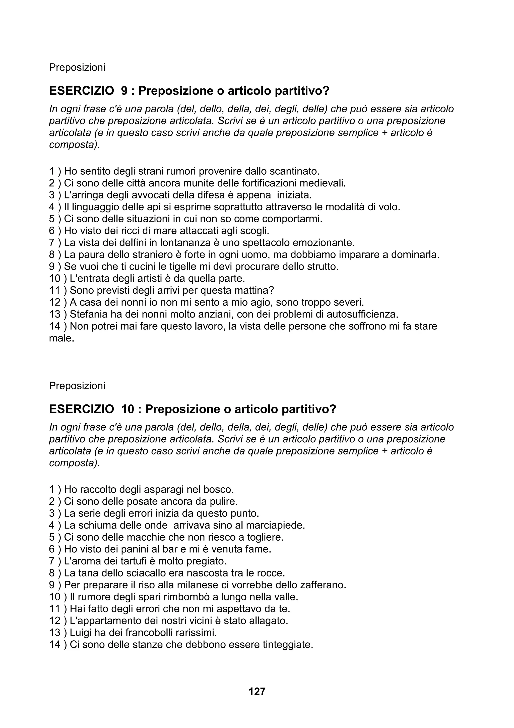 Preposizioni

ESERCIZIO 9 : Preposizione o articolo partitivo?
In ogni frase c'è una parola (del, dello, della, dei, degli, delle) che può essere sia articolo
partitivo che preposizione articolata. Scrivi se è un articolo partitivo o una preposizione
articolata (e in questo caso scrivi anche da quale preposizione semplice + articolo è
composta).

1 ) Ho sentito degli strani rumori provenire dallo scantinato.
2 ) Ci sono delle città ancora munite delle fortificazioni medievali.
3 ) L'arringa degli avvocati della difesa è appena iniziata.
4 ) Il linguaggio delle api si esprime soprattutto attraverso le modalità di volo.
5 ) Ci sono delle situazioni in cui non so come comportarmi.
6 ) Ho visto dei ricci di mare attaccati agli scogli.
7 ) La vista dei delfini in lontananza è uno spettacolo emozionante.
8 ) La paura dello straniero è forte in ogni uomo, ma dobbiamo imparare a dominarla.
9 ) Se vuoi che ti cucini le tigelle mi devi procurare dello strutto.
10 ) L'entrata degli artisti è da quella parte.
11 ) Sono previsti degli arrivi per questa mattina?
12 ) A casa dei nonni io non mi sento a mio agio, sono troppo severi.
13 ) Stefania ha dei nonni molto anziani, con dei problemi di autosufficienza.
14 ) Non potrei mai fare questo lavoro, la vista delle persone che soffrono mi fa stare
male.



Preposizioni

ESERCIZIO 10 : Preposizione o articolo partitivo?
In ogni frase c'è una parola (del, dello, della, dei, degli, delle) che può essere sia articolo
partitivo che preposizione articolata. Scrivi se è un articolo partitivo o una preposizione
articolata (e in questo caso scrivi anche da quale preposizione semplice + articolo è
composta).

1 ) Ho raccolto degli asparagi nel bosco.
2 ) Ci sono delle posate ancora da pulire.
3 ) La serie degli errori inizia da questo punto.
4 ) La schiuma delle onde arrivava sino al marciapiede.
5 ) Ci sono delle macchie che non riesco a togliere.
6 ) Ho visto dei panini al bar e mi è venuta fame.
7 ) L'aroma dei tartufi è molto pregiato.
8 ) La tana dello sciacallo era nascosta tra le rocce.
9 ) Per preparare il riso alla milanese ci vorrebbe dello zafferano.
10 ) Il rumore degli spari rimbombò a lungo nella valle.
11 ) Hai fatto degli errori che non mi aspettavo da te.
12 ) L'appartamento dei nostri vicini è stato allagato.
13 ) Luigi ha dei francobolli rarissimi.
14 ) Ci sono delle stanze che debbono essere tinteggiate.



                                              127
 