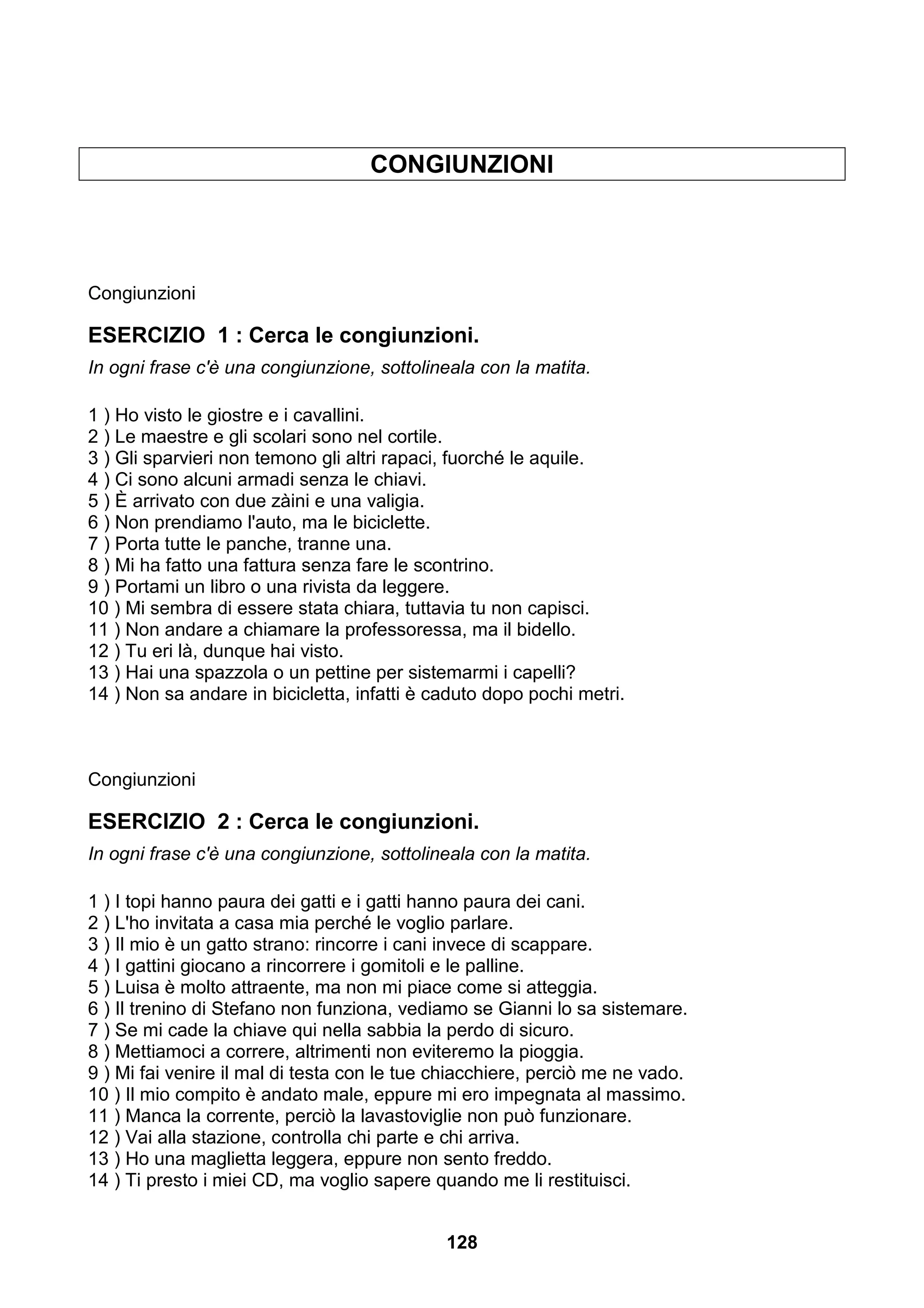 CONGIUNZIONI




Congiunzioni

ESERCIZIO 1 : Cerca le congiunzioni.
In ogni frase c'è una congiunzione, sottolineala con la matita.

1 ) Ho visto le giostre e i cavallini.
2 ) Le maestre e gli scolari sono nel cortile.
3 ) Gli sparvieri non temono gli altri rapaci, fuorché le aquile.
4 ) Ci sono alcuni armadi senza le chiavi.
5 ) È arrivato con due zàini e una valigia.
6 ) Non prendiamo l'auto, ma le biciclette.
7 ) Porta tutte le panche, tranne una.
8 ) Mi ha fatto una fattura senza fare le scontrino.
9 ) Portami un libro o una rivista da leggere.
10 ) Mi sembra di essere stata chiara, tuttavia tu non capisci.
11 ) Non andare a chiamare la professoressa, ma il bidello.
12 ) Tu eri là, dunque hai visto.
13 ) Hai una spazzola o un pettine per sistemarmi i capelli?
14 ) Non sa andare in bicicletta, infatti è caduto dopo pochi metri.



Congiunzioni

ESERCIZIO 2 : Cerca le congiunzioni.
In ogni frase c'è una congiunzione, sottolineala con la matita.

1 ) I topi hanno paura dei gatti e i gatti hanno paura dei cani.
2 ) L'ho invitata a casa mia perché le voglio parlare.
3 ) Il mio è un gatto strano: rincorre i cani invece di scappare.
4 ) I gattini giocano a rincorrere i gomitoli e le palline.
5 ) Luisa è molto attraente, ma non mi piace come si atteggia.
6 ) Il trenino di Stefano non funziona, vediamo se Gianni lo sa sistemare.
7 ) Se mi cade la chiave qui nella sabbia la perdo di sicuro.
8 ) Mettiamoci a correre, altrimenti non eviteremo la pioggia.
9 ) Mi fai venire il mal di testa con le tue chiacchiere, perciò me ne vado.
10 ) Il mio compito è andato male, eppure mi ero impegnata al massimo.
11 ) Manca la corrente, perciò la lavastoviglie non può funzionare.
12 ) Vai alla stazione, controlla chi parte e chi arriva.
13 ) Ho una maglietta leggera, eppure non sento freddo.
14 ) Ti presto i miei CD, ma voglio sapere quando me li restituisci.


                                             128
 
