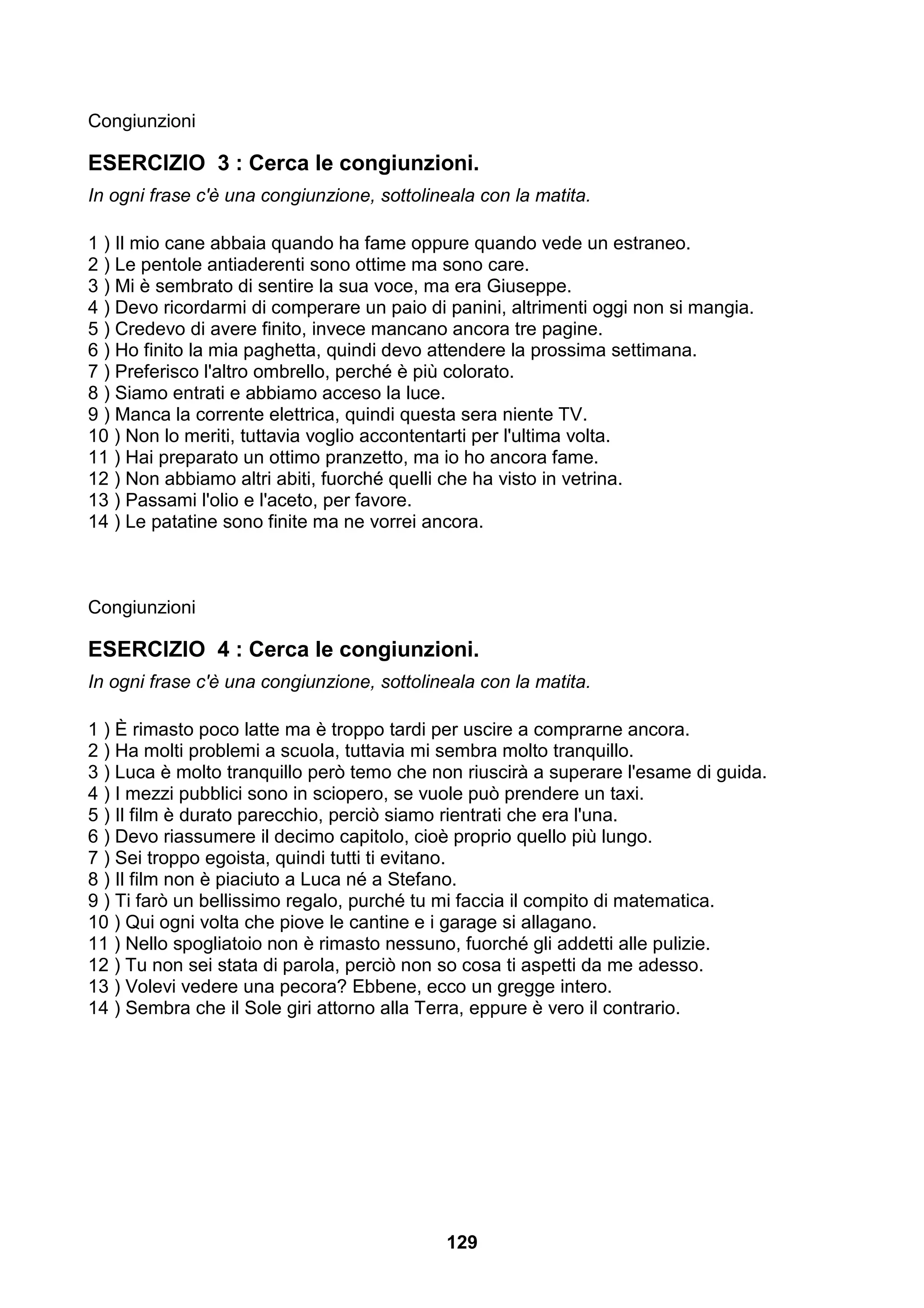 Congiunzioni

ESERCIZIO 3 : Cerca le congiunzioni.
In ogni frase c'è una congiunzione, sottolineala con la matita.

1 ) Il mio cane abbaia quando ha fame oppure quando vede un estraneo.
2 ) Le pentole antiaderenti sono ottime ma sono care.
3 ) Mi è sembrato di sentire la sua voce, ma era Giuseppe.
4 ) Devo ricordarmi di comperare un paio di panini, altrimenti oggi non si mangia.
5 ) Credevo di avere finito, invece mancano ancora tre pagine.
6 ) Ho finito la mia paghetta, quindi devo attendere la prossima settimana.
7 ) Preferisco l'altro ombrello, perché è più colorato.
8 ) Siamo entrati e abbiamo acceso la luce.
9 ) Manca la corrente elettrica, quindi questa sera niente TV.
10 ) Non lo meriti, tuttavia voglio accontentarti per l'ultima volta.
11 ) Hai preparato un ottimo pranzetto, ma io ho ancora fame.
12 ) Non abbiamo altri abiti, fuorché quelli che ha visto in vetrina.
13 ) Passami l'olio e l'aceto, per favore.
14 ) Le patatine sono finite ma ne vorrei ancora.



Congiunzioni

ESERCIZIO 4 : Cerca le congiunzioni.
In ogni frase c'è una congiunzione, sottolineala con la matita.

1 ) È rimasto poco latte ma è troppo tardi per uscire a comprarne ancora.
2 ) Ha molti problemi a scuola, tuttavia mi sembra molto tranquillo.
3 ) Luca è molto tranquillo però temo che non riuscirà a superare l'esame di guida.
4 ) I mezzi pubblici sono in sciopero, se vuole può prendere un taxi.
5 ) Il film è durato parecchio, perciò siamo rientrati che era l'una.
6 ) Devo riassumere il decimo capitolo, cioè proprio quello più lungo.
7 ) Sei troppo egoista, quindi tutti ti evitano.
8 ) Il film non è piaciuto a Luca né a Stefano.
9 ) Ti farò un bellissimo regalo, purché tu mi faccia il compito di matematica.
10 ) Qui ogni volta che piove le cantine e i garage si allagano.
11 ) Nello spogliatoio non è rimasto nessuno, fuorché gli addetti alle pulizie.
12 ) Tu non sei stata di parola, perciò non so cosa ti aspetti da me adesso.
13 ) Volevi vedere una pecora? Ebbene, ecco un gregge intero.
14 ) Sembra che il Sole giri attorno alla Terra, eppure è vero il contrario.




                                            129
 