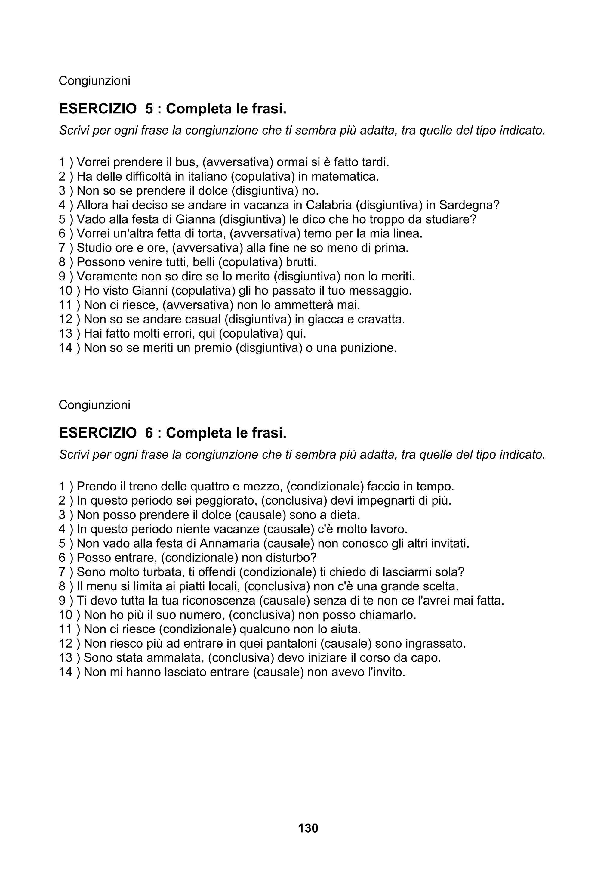 Congiunzioni

ESERCIZIO 5 : Completa le frasi.
Scrivi per ogni frase la congiunzione che ti sembra più adatta, tra quelle del tipo indicato.

1 ) Vorrei prendere il bus, (avversativa) ormai si è fatto tardi.
2 ) Ha delle difficoltà in italiano (copulativa) in matematica.
3 ) Non so se prendere il dolce (disgiuntiva) no.
4 ) Allora hai deciso se andare in vacanza in Calabria (disgiuntiva) in Sardegna?
5 ) Vado alla festa di Gianna (disgiuntiva) le dico che ho troppo da studiare?
6 ) Vorrei un'altra fetta di torta, (avversativa) temo per la mia linea.
7 ) Studio ore e ore, (avversativa) alla fine ne so meno di prima.
8 ) Possono venire tutti, belli (copulativa) brutti.
9 ) Veramente non so dire se lo merito (disgiuntiva) non lo meriti.
10 ) Ho visto Gianni (copulativa) gli ho passato il tuo messaggio.
11 ) Non ci riesce, (avversativa) non lo ammetterà mai.
12 ) Non so se andare casual (disgiuntiva) in giacca e cravatta.
13 ) Hai fatto molti errori, qui (copulativa) qui.
14 ) Non so se meriti un premio (disgiuntiva) o una punizione.



Congiunzioni

ESERCIZIO 6 : Completa le frasi.
Scrivi per ogni frase la congiunzione che ti sembra più adatta, tra quelle del tipo indicato.

1 ) Prendo il treno delle quattro e mezzo, (condizionale) faccio in tempo.
2 ) In questo periodo sei peggiorato, (conclusiva) devi impegnarti di più.
3 ) Non posso prendere il dolce (causale) sono a dieta.
4 ) In questo periodo niente vacanze (causale) c'è molto lavoro.
5 ) Non vado alla festa di Annamaria (causale) non conosco gli altri invitati.
6 ) Posso entrare, (condizionale) non disturbo?
7 ) Sono molto turbata, ti offendi (condizionale) ti chiedo di lasciarmi sola?
8 ) Il menu si limita ai piatti locali, (conclusiva) non c'è una grande scelta.
9 ) Ti devo tutta la tua riconoscenza (causale) senza di te non ce l'avrei mai fatta.
10 ) Non ho più il suo numero, (conclusiva) non posso chiamarlo.
11 ) Non ci riesce (condizionale) qualcuno non lo aiuta.
12 ) Non riesco più ad entrare in quei pantaloni (causale) sono ingrassato.
13 ) Sono stata ammalata, (conclusiva) devo iniziare il corso da capo.
14 ) Non mi hanno lasciato entrare (causale) non avevo l'invito.




                                             130
 