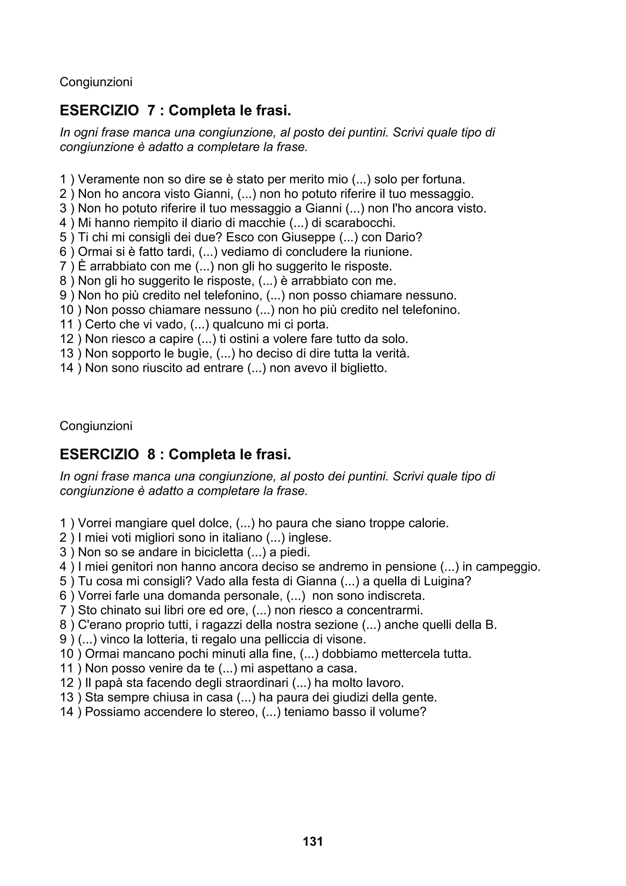Congiunzioni

ESERCIZIO 7 : Completa le frasi.
In ogni frase manca una congiunzione, al posto dei puntini. Scrivi quale tipo di
congiunzione è adatto a completare la frase.

1 ) Veramente non so dire se è stato per merito mio (...) solo per fortuna.
2 ) Non ho ancora visto Gianni, (...) non ho potuto riferire il tuo messaggio.
3 ) Non ho potuto riferire il tuo messaggio a Gianni (...) non l'ho ancora visto.
4 ) Mi hanno riempito il diario di macchie (...) di scarabocchi.
5 ) Ti chi mi consigli dei due? Esco con Giuseppe (...) con Dario?
6 ) Ormai si è fatto tardi, (...) vediamo di concludere la riunione.
7 ) È arrabbiato con me (...) non gli ho suggerito le risposte.
8 ) Non gli ho suggerito le risposte, (...) è arrabbiato con me.
9 ) Non ho più credito nel telefonino, (...) non posso chiamare nessuno.
10 ) Non posso chiamare nessuno (...) non ho più credito nel telefonino.
11 ) Certo che vi vado, (...) qualcuno mi ci porta.
12 ) Non riesco a capire (...) ti ostini a volere fare tutto da solo.
13 ) Non sopporto le bugìe, (...) ho deciso di dire tutta la verità.
14 ) Non sono riuscito ad entrare (...) non avevo il biglietto.



Congiunzioni

ESERCIZIO 8 : Completa le frasi.
In ogni frase manca una congiunzione, al posto dei puntini. Scrivi quale tipo di
congiunzione è adatto a completare la frase.

1 ) Vorrei mangiare quel dolce, (...) ho paura che siano troppe calorie.
2 ) I miei voti migliori sono in italiano (...) inglese.
3 ) Non so se andare in bicicletta (...) a piedi.
4 ) I miei genitori non hanno ancora deciso se andremo in pensione (...) in campeggio.
5 ) Tu cosa mi consigli? Vado alla festa di Gianna (...) a quella di Luigina?
6 ) Vorrei farle una domanda personale, (...) non sono indiscreta.
7 ) Sto chinato sui libri ore ed ore, (...) non riesco a concentrarmi.
8 ) C'erano proprio tutti, i ragazzi della nostra sezione (...) anche quelli della B.
9 ) (...) vinco la lotteria, ti regalo una pelliccia di visone.
10 ) Ormai mancano pochi minuti alla fine, (...) dobbiamo mettercela tutta.
11 ) Non posso venire da te (...) mi aspettano a casa.
12 ) Il papà sta facendo degli straordinari (...) ha molto lavoro.
13 ) Sta sempre chiusa in casa (...) ha paura dei giudizi della gente.
14 ) Possiamo accendere lo stereo, (...) teniamo basso il volume?




                                              131
 