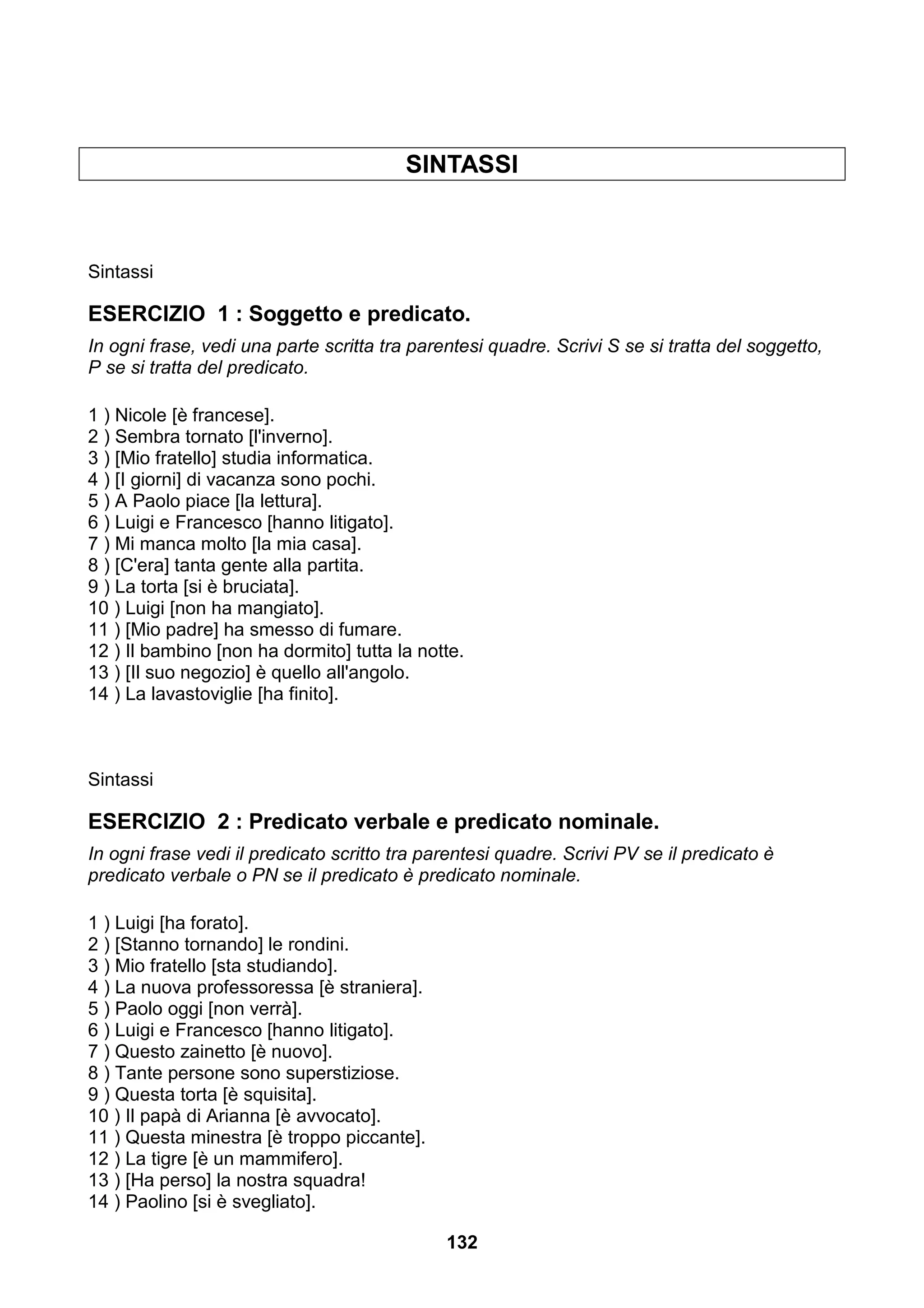 SINTASSI



Sintassi

ESERCIZIO 1 : Soggetto e predicato.
In ogni frase, vedi una parte scritta tra parentesi quadre. Scrivi S se si tratta del soggetto,
P se si tratta del predicato.

1 ) Nicole [è francese].
2 ) Sembra tornato [l'inverno].
3 ) [Mio fratello] studia informatica.
4 ) [I giorni] di vacanza sono pochi.
5 ) A Paolo piace [la lettura].
6 ) Luigi e Francesco [hanno litigato].
7 ) Mi manca molto [la mia casa].
8 ) [C'era] tanta gente alla partita.
9 ) La torta [si è bruciata].
10 ) Luigi [non ha mangiato].
11 ) [Mio padre] ha smesso di fumare.
12 ) Il bambino [non ha dormito] tutta la notte.
13 ) [Il suo negozio] è quello all'angolo.
14 ) La lavastoviglie [ha finito].



Sintassi

ESERCIZIO 2 : Predicato verbale e predicato nominale.
In ogni frase vedi il predicato scritto tra parentesi quadre. Scrivi PV se il predicato è
predicato verbale o PN se il predicato è predicato nominale.

1 ) Luigi [ha forato].
2 ) [Stanno tornando] le rondini.
3 ) Mio fratello [sta studiando].
4 ) La nuova professoressa [è straniera].
5 ) Paolo oggi [non verrà].
6 ) Luigi e Francesco [hanno litigato].
7 ) Questo zainetto [è nuovo].
8 ) Tante persone sono superstiziose.
9 ) Questa torta [è squisita].
10 ) Il papà di Arianna [è avvocato].
11 ) Questa minestra [è troppo piccante].
12 ) La tigre [è un mammifero].
13 ) [Ha perso] la nostra squadra!
14 ) Paolino [si è svegliato].

                                              132
 