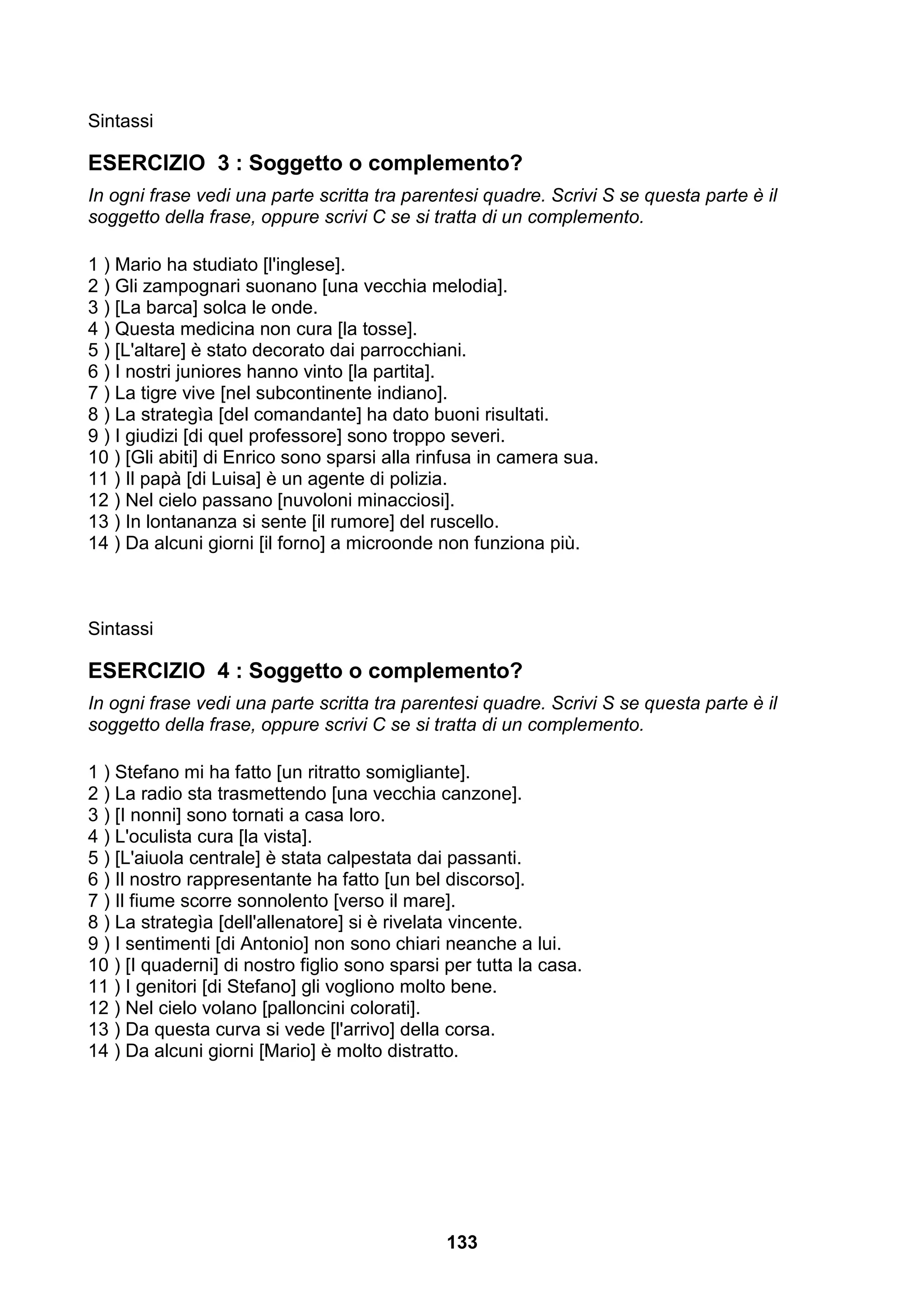Sintassi

ESERCIZIO 3 : Soggetto o complemento?
In ogni frase vedi una parte scritta tra parentesi quadre. Scrivi S se questa parte è il
soggetto della frase, oppure scrivi C se si tratta di un complemento.

1 ) Mario ha studiato [l'inglese].
2 ) Gli zampognari suonano [una vecchia melodia].
3 ) [La barca] solca le onde.
4 ) Questa medicina non cura [la tosse].
5 ) [L'altare] è stato decorato dai parrocchiani.
6 ) I nostri juniores hanno vinto [la partita].
7 ) La tigre vive [nel subcontinente indiano].
8 ) La strategìa [del comandante] ha dato buoni risultati.
9 ) I giudizi [di quel professore] sono troppo severi.
10 ) [Gli abiti] di Enrico sono sparsi alla rinfusa in camera sua.
11 ) Il papà [di Luisa] è un agente di polizia.
12 ) Nel cielo passano [nuvoloni minacciosi].
13 ) In lontananza si sente [il rumore] del ruscello.
14 ) Da alcuni giorni [il forno] a microonde non funziona più.



Sintassi

ESERCIZIO 4 : Soggetto o complemento?
In ogni frase vedi una parte scritta tra parentesi quadre. Scrivi S se questa parte è il
soggetto della frase, oppure scrivi C se si tratta di un complemento.

1 ) Stefano mi ha fatto [un ritratto somigliante].
2 ) La radio sta trasmettendo [una vecchia canzone].
3 ) [I nonni] sono tornati a casa loro.
4 ) L'oculista cura [la vista].
5 ) [L'aiuola centrale] è stata calpestata dai passanti.
6 ) Il nostro rappresentante ha fatto [un bel discorso].
7 ) Il fiume scorre sonnolento [verso il mare].
8 ) La strategìa [dell'allenatore] si è rivelata vincente.
9 ) I sentimenti [di Antonio] non sono chiari neanche a lui.
10 ) [I quaderni] di nostro figlio sono sparsi per tutta la casa.
11 ) I genitori [di Stefano] gli vogliono molto bene.
12 ) Nel cielo volano [palloncini colorati].
13 ) Da questa curva si vede [l'arrivo] della corsa.
14 ) Da alcuni giorni [Mario] è molto distratto.




                                               133
 