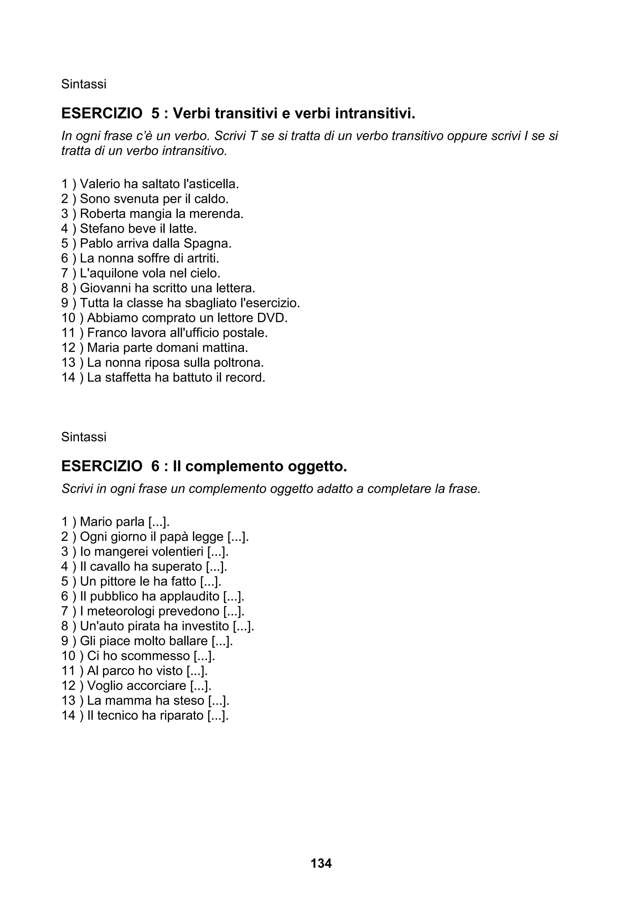 Sintassi

ESERCIZIO 5 : Verbi transitivi e verbi intransitivi.
In ogni frase c’è un verbo. Scrivi T se si tratta di un verbo transitivo oppure scrivi I se si
tratta di un verbo intransitivo.

1 ) Valerio ha saltato l'asticella.
2 ) Sono svenuta per il caldo.
3 ) Roberta mangia la merenda.
4 ) Stefano beve il latte.
5 ) Pablo arriva dalla Spagna.
6 ) La nonna soffre di artriti.
7 ) L'aquilone vola nel cielo.
8 ) Giovanni ha scritto una lettera.
9 ) Tutta la classe ha sbagliato l'esercizio.
10 ) Abbiamo comprato un lettore DVD.
11 ) Franco lavora all'ufficio postale.
12 ) Maria parte domani mattina.
13 ) La nonna riposa sulla poltrona.
14 ) La staffetta ha battuto il record.



Sintassi

ESERCIZIO 6 : Il complemento oggetto.
Scrivi in ogni frase un complemento oggetto adatto a completare la frase.

1 ) Mario parla [...].
2 ) Ogni giorno il papà legge [...].
3 ) Io mangerei volentieri [...].
4 ) Il cavallo ha superato [...].
5 ) Un pittore le ha fatto [...].
6 ) Il pubblico ha applaudito [...].
7 ) I meteorologi prevedono [...].
8 ) Un'auto pirata ha investito [...].
9 ) Gli piace molto ballare [...].
10 ) Ci ho scommesso [...].
11 ) Al parco ho visto [...].
12 ) Voglio accorciare [...].
13 ) La mamma ha steso [...].
14 ) Il tecnico ha riparato [...].




                                                134
 