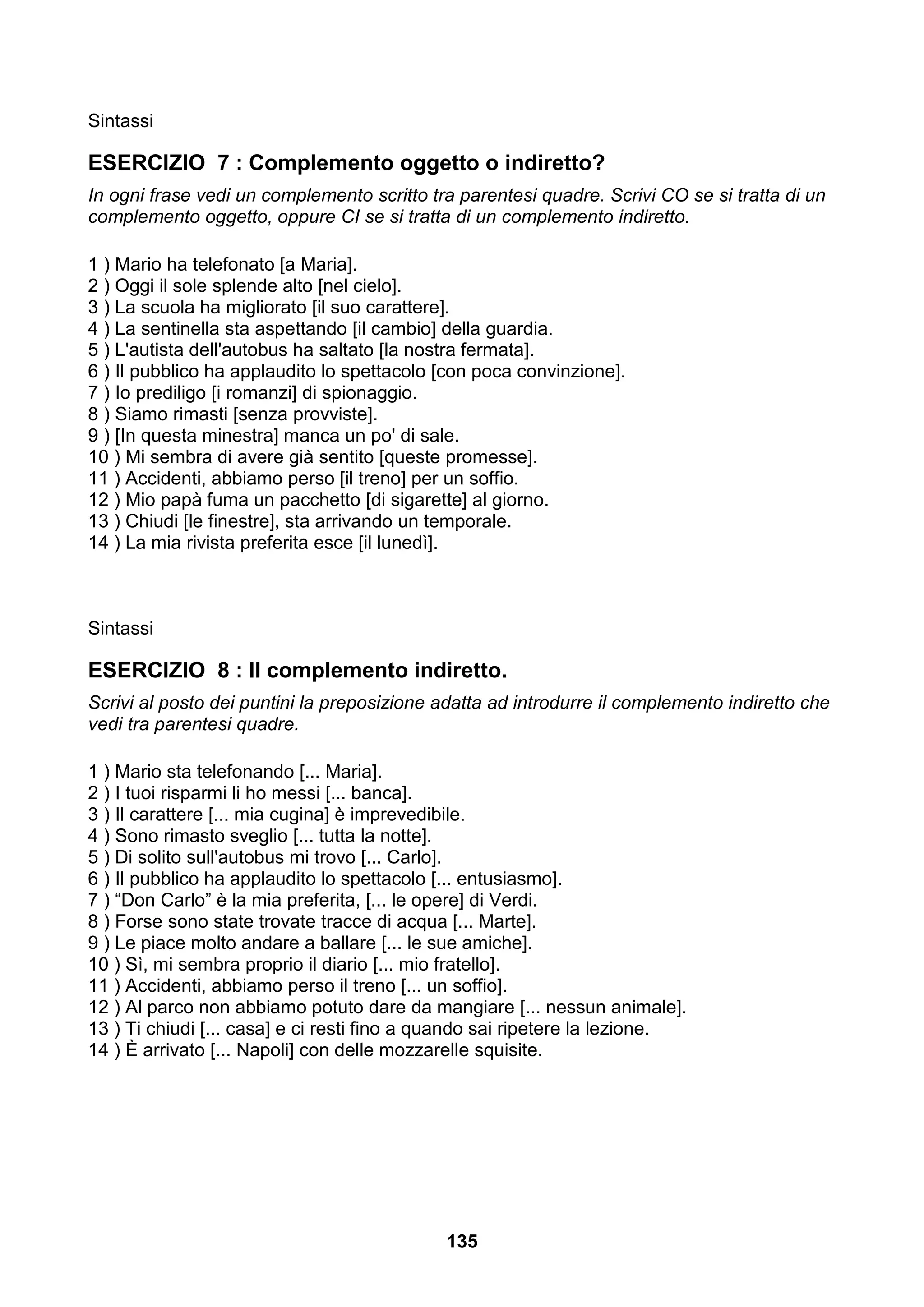 Sintassi

ESERCIZIO 7 : Complemento oggetto o indiretto?
In ogni frase vedi un complemento scritto tra parentesi quadre. Scrivi CO se si tratta di un
complemento oggetto, oppure CI se si tratta di un complemento indiretto.

1 ) Mario ha telefonato [a Maria].
2 ) Oggi il sole splende alto [nel cielo].
3 ) La scuola ha migliorato [il suo carattere].
4 ) La sentinella sta aspettando [il cambio] della guardia.
5 ) L'autista dell'autobus ha saltato [la nostra fermata].
6 ) Il pubblico ha applaudito lo spettacolo [con poca convinzione].
7 ) Io prediligo [i romanzi] di spionaggio.
8 ) Siamo rimasti [senza provviste].
9 ) [In questa minestra] manca un po' di sale.
10 ) Mi sembra di avere già sentito [queste promesse].
11 ) Accidenti, abbiamo perso [il treno] per un soffio.
12 ) Mio papà fuma un pacchetto [di sigarette] al giorno.
13 ) Chiudi [le finestre], sta arrivando un temporale.
14 ) La mia rivista preferita esce [il lunedì].



Sintassi

ESERCIZIO 8 : Il complemento indiretto.
Scrivi al posto dei puntini la preposizione adatta ad introdurre il complemento indiretto che
vedi tra parentesi quadre.

1 ) Mario sta telefonando [... Maria].
2 ) I tuoi risparmi li ho messi [... banca].
3 ) Il carattere [... mia cugina] è imprevedibile.
4 ) Sono rimasto sveglio [... tutta la notte].
5 ) Di solito sull'autobus mi trovo [... Carlo].
6 ) Il pubblico ha applaudito lo spettacolo [... entusiasmo].
7 ) “Don Carlo” è la mia preferita, [... le opere] di Verdi.
8 ) Forse sono state trovate tracce di acqua [... Marte].
9 ) Le piace molto andare a ballare [... le sue amiche].
10 ) Sì, mi sembra proprio il diario [... mio fratello].
11 ) Accidenti, abbiamo perso il treno [... un soffio].
12 ) Al parco non abbiamo potuto dare da mangiare [... nessun animale].
13 ) Ti chiudi [... casa] e ci resti fino a quando sai ripetere la lezione.
14 ) È arrivato [... Napoli] con delle mozzarelle squisite.




                                            135
 