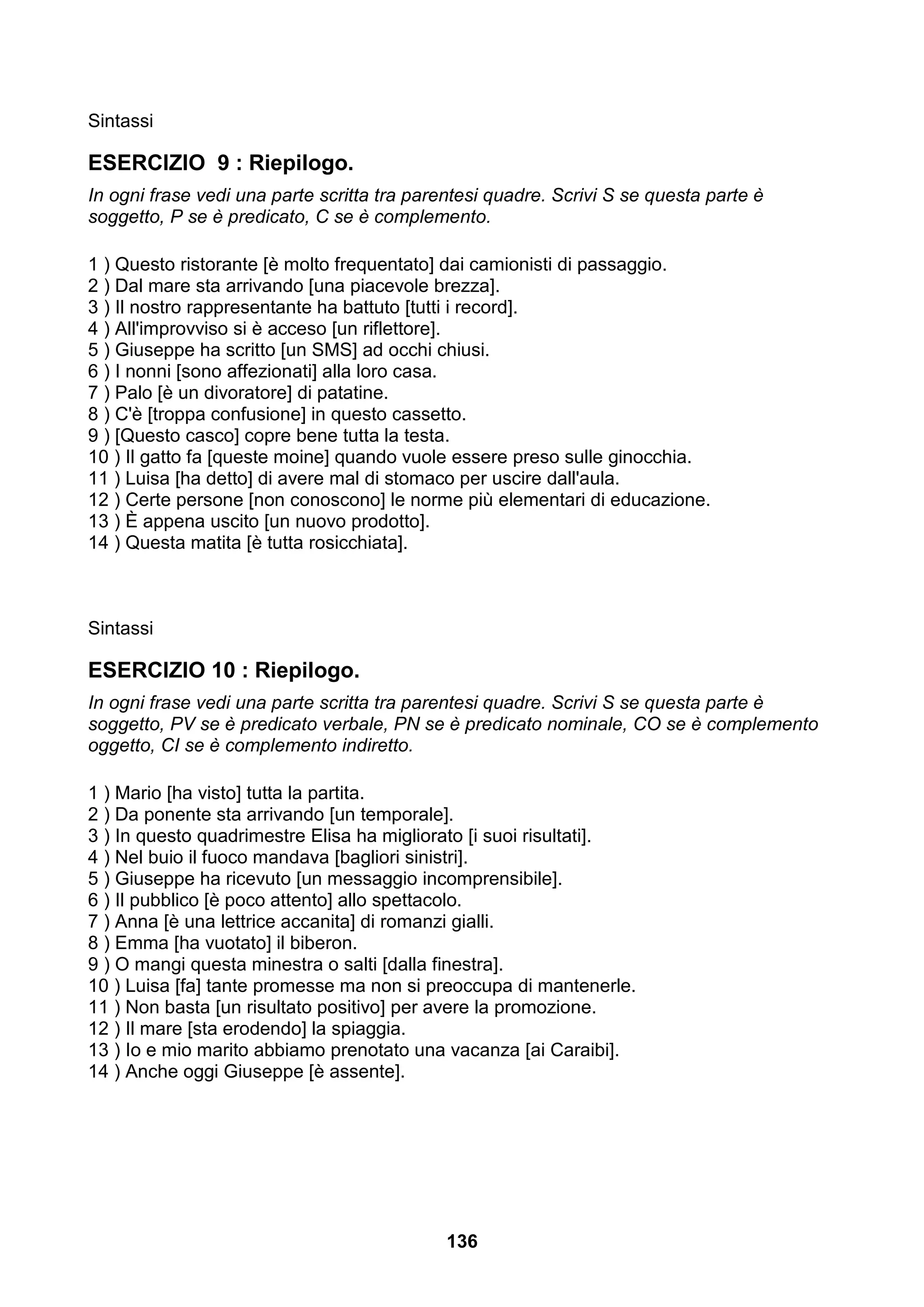 Sintassi

ESERCIZIO 9 : Riepilogo.
In ogni frase vedi una parte scritta tra parentesi quadre. Scrivi S se questa parte è
soggetto, P se è predicato, C se è complemento.

1 ) Questo ristorante [è molto frequentato] dai camionisti di passaggio.
2 ) Dal mare sta arrivando [una piacevole brezza].
3 ) Il nostro rappresentante ha battuto [tutti i record].
4 ) All'improvviso si è acceso [un riflettore].
5 ) Giuseppe ha scritto [un SMS] ad occhi chiusi.
6 ) I nonni [sono affezionati] alla loro casa.
7 ) Palo [è un divoratore] di patatine.
8 ) C'è [troppa confusione] in questo cassetto.
9 ) [Questo casco] copre bene tutta la testa.
10 ) Il gatto fa [queste moine] quando vuole essere preso sulle ginocchia.
11 ) Luisa [ha detto] di avere mal di stomaco per uscire dall'aula.
12 ) Certe persone [non conoscono] le norme più elementari di educazione.
13 ) È appena uscito [un nuovo prodotto].
14 ) Questa matita [è tutta rosicchiata].



Sintassi

ESERCIZIO 10 : Riepilogo.
In ogni frase vedi una parte scritta tra parentesi quadre. Scrivi S se questa parte è
soggetto, PV se è predicato verbale, PN se è predicato nominale, CO se è complemento
oggetto, CI se è complemento indiretto.

1 ) Mario [ha visto] tutta la partita.
2 ) Da ponente sta arrivando [un temporale].
3 ) In questo quadrimestre Elisa ha migliorato [i suoi risultati].
4 ) Nel buio il fuoco mandava [bagliori sinistri].
5 ) Giuseppe ha ricevuto [un messaggio incomprensibile].
6 ) Il pubblico [è poco attento] allo spettacolo.
7 ) Anna [è una lettrice accanita] di romanzi gialli.
8 ) Emma [ha vuotato] il biberon.
9 ) O mangi questa minestra o salti [dalla finestra].
10 ) Luisa [fa] tante promesse ma non si preoccupa di mantenerle.
11 ) Non basta [un risultato positivo] per avere la promozione.
12 ) Il mare [sta erodendo] la spiaggia.
13 ) Io e mio marito abbiamo prenotato una vacanza [ai Caraibi].
14 ) Anche oggi Giuseppe [è assente].




                                             136
 