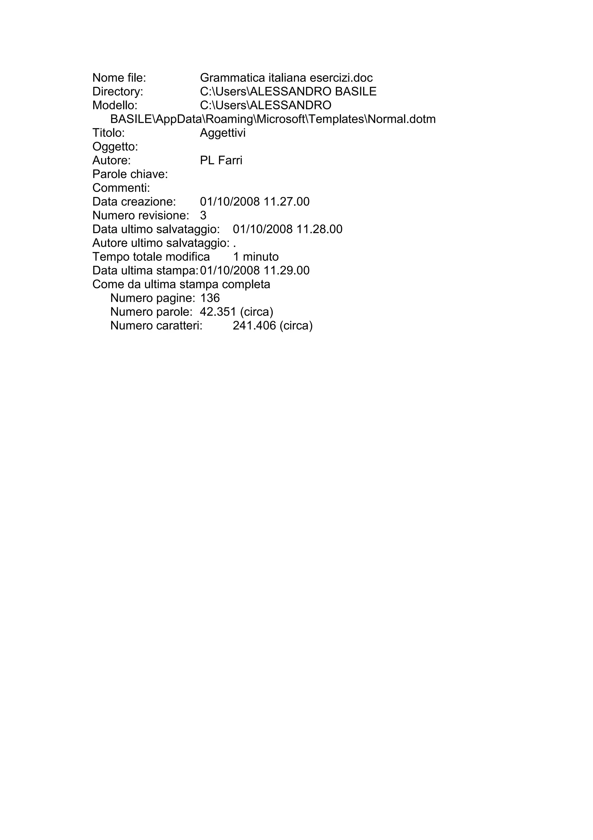 Nome file:          Grammatica italiana esercizi.doc
Directory:          C:UsersALESSANDRO BASILE
Modello:            C:UsersALESSANDRO
    BASILEAppDataRoamingMicrosoftTemplatesNormal.dotm
Titolo:             Aggettivi
Oggetto:
Autore:             PL Farri
Parole chiave:
Commenti:
Data creazione:     01/10/2008 11.27.00
Numero revisione: 3
Data ultimo salvataggio: 01/10/2008 11.28.00
Autore ultimo salvataggio: .
Tempo totale modifica      1 minuto
Data ultima stampa: 01/10/2008 11.29.00
Come da ultima stampa completa
    Numero pagine: 136
    Numero parole: 42.351 (circa)
    Numero caratteri:      241.406 (circa)
 