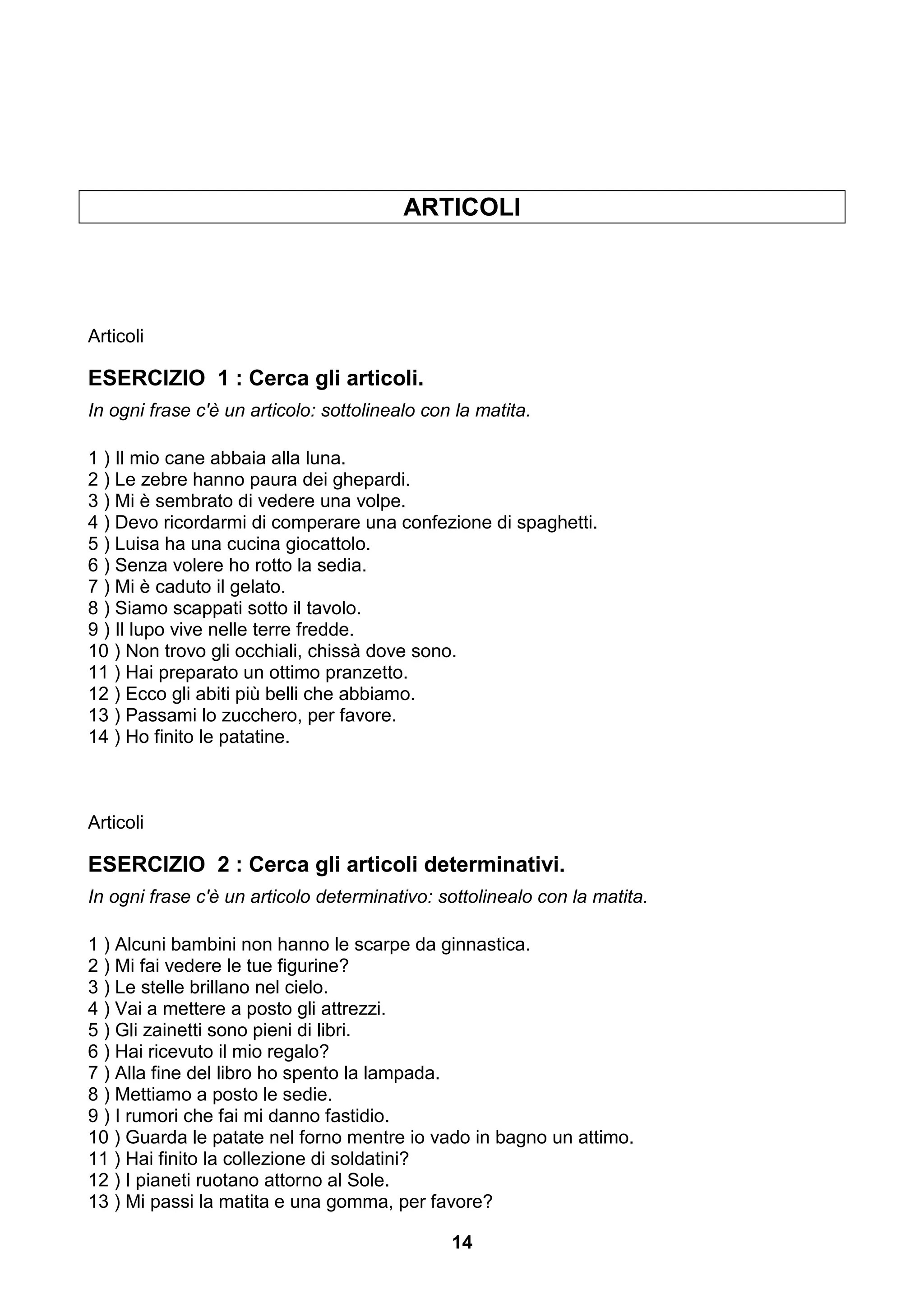 ARTICOLI




Articoli

ESERCIZIO 1 : Cerca gli articoli.
In ogni frase c'è un articolo: sottolinealo con la matita.

1 ) Il mio cane abbaia alla luna.
2 ) Le zebre hanno paura dei ghepardi.
3 ) Mi è sembrato di vedere una volpe.
4 ) Devo ricordarmi di comperare una confezione di spaghetti.
5 ) Luisa ha una cucina giocattolo.
6 ) Senza volere ho rotto la sedia.
7 ) Mi è caduto il gelato.
8 ) Siamo scappati sotto il tavolo.
9 ) Il lupo vive nelle terre fredde.
10 ) Non trovo gli occhiali, chissà dove sono.
11 ) Hai preparato un ottimo pranzetto.
12 ) Ecco gli abiti più belli che abbiamo.
13 ) Passami lo zucchero, per favore.
14 ) Ho finito le patatine.



Articoli

ESERCIZIO 2 : Cerca gli articoli determinativi.
In ogni frase c'è un articolo determinativo: sottolinealo con la matita.

1 ) Alcuni bambini non hanno le scarpe da ginnastica.
2 ) Mi fai vedere le tue figurine?
3 ) Le stelle brillano nel cielo.
4 ) Vai a mettere a posto gli attrezzi.
5 ) Gli zainetti sono pieni di libri.
6 ) Hai ricevuto il mio regalo?
7 ) Alla fine del libro ho spento la lampada.
8 ) Mettiamo a posto le sedie.
9 ) I rumori che fai mi danno fastidio.
10 ) Guarda le patate nel forno mentre io vado in bagno un attimo.
11 ) Hai finito la collezione di soldatini?
12 ) I pianeti ruotano attorno al Sole.
13 ) Mi passi la matita e una gomma, per favore?

                                               14
 