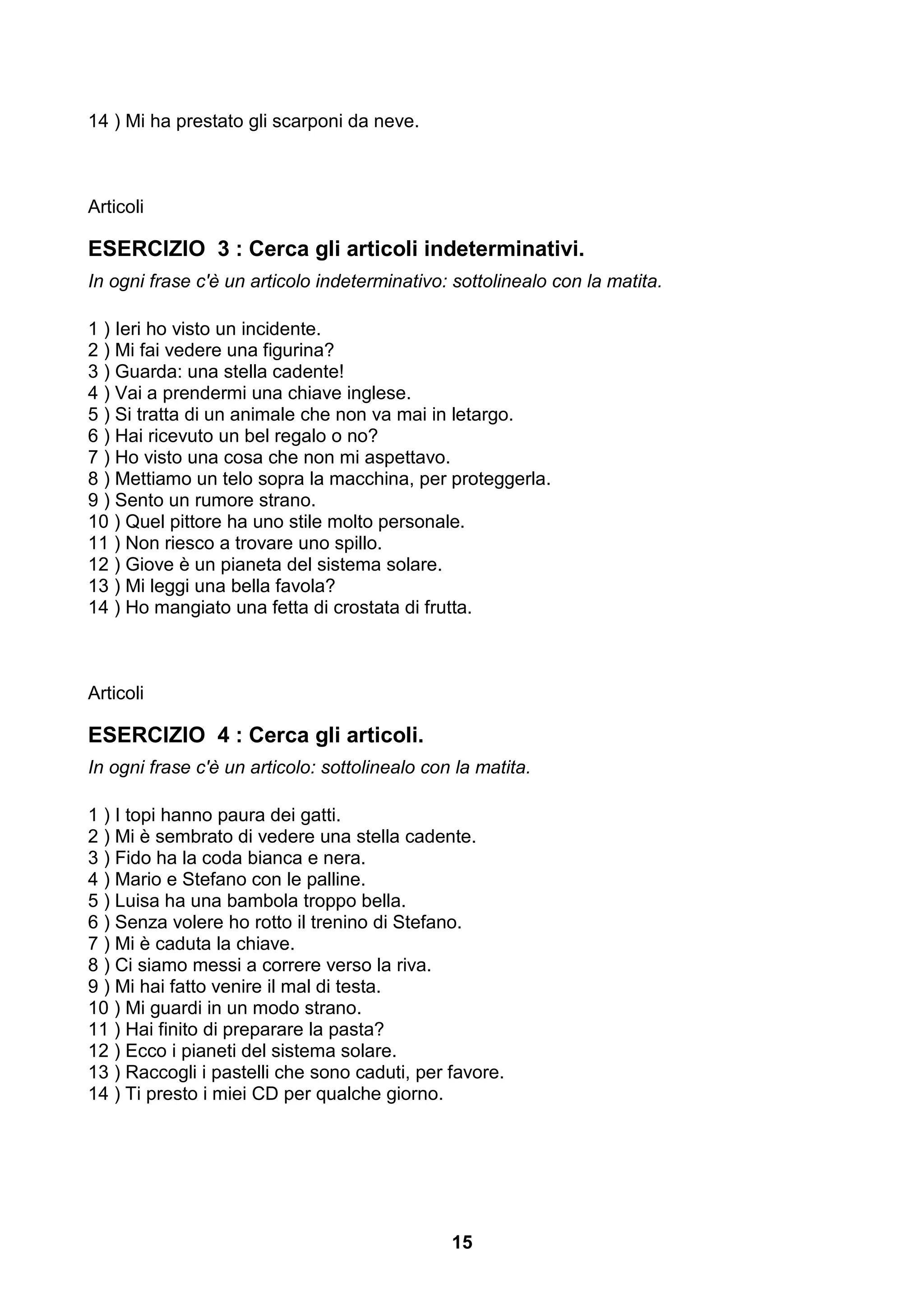 14 ) Mi ha prestato gli scarponi da neve.



Articoli

ESERCIZIO 3 : Cerca gli articoli indeterminativi.
In ogni frase c'è un articolo indeterminativo: sottolinealo con la matita.

1 ) Ieri ho visto un incidente.
2 ) Mi fai vedere una figurina?
3 ) Guarda: una stella cadente!
4 ) Vai a prendermi una chiave inglese.
5 ) Si tratta di un animale che non va mai in letargo.
6 ) Hai ricevuto un bel regalo o no?
7 ) Ho visto una cosa che non mi aspettavo.
8 ) Mettiamo un telo sopra la macchina, per proteggerla.
9 ) Sento un rumore strano.
10 ) Quel pittore ha uno stile molto personale.
11 ) Non riesco a trovare uno spillo.
12 ) Giove è un pianeta del sistema solare.
13 ) Mi leggi una bella favola?
14 ) Ho mangiato una fetta di crostata di frutta.



Articoli

ESERCIZIO 4 : Cerca gli articoli.
In ogni frase c'è un articolo: sottolinealo con la matita.

1 ) I topi hanno paura dei gatti.
2 ) Mi è sembrato di vedere una stella cadente.
3 ) Fido ha la coda bianca e nera.
4 ) Mario e Stefano con le palline.
5 ) Luisa ha una bambola troppo bella.
6 ) Senza volere ho rotto il trenino di Stefano.
7 ) Mi è caduta la chiave.
8 ) Ci siamo messi a correre verso la riva.
9 ) Mi hai fatto venire il mal di testa.
10 ) Mi guardi in un modo strano.
11 ) Hai finito di preparare la pasta?
12 ) Ecco i pianeti del sistema solare.
13 ) Raccogli i pastelli che sono caduti, per favore.
14 ) Ti presto i miei CD per qualche giorno.




                                               15
 