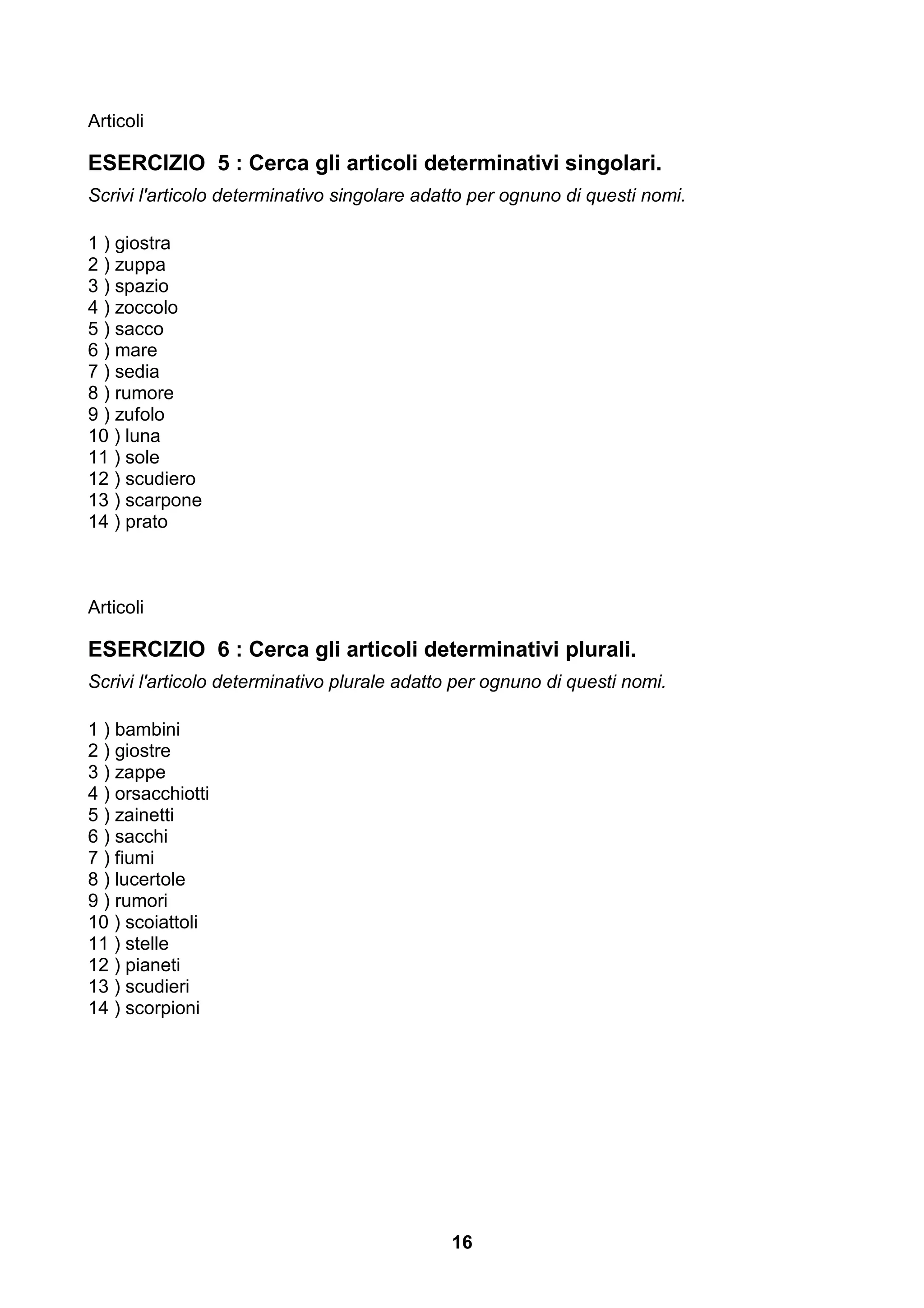 Articoli

ESERCIZIO 5 : Cerca gli articoli determinativi singolari.
Scrivi l'articolo determinativo singolare adatto per ognuno di questi nomi.

1 ) giostra
2 ) zuppa
3 ) spazio
4 ) zoccolo
5 ) sacco
6 ) mare
7 ) sedia
8 ) rumore
9 ) zufolo
10 ) luna
11 ) sole
12 ) scudiero
13 ) scarpone
14 ) prato



Articoli

ESERCIZIO 6 : Cerca gli articoli determinativi plurali.
Scrivi l'articolo determinativo plurale adatto per ognuno di questi nomi.

1 ) bambini
2 ) giostre
3 ) zappe
4 ) orsacchiotti
5 ) zainetti
6 ) sacchi
7 ) fiumi
8 ) lucertole
9 ) rumori
10 ) scoiattoli
11 ) stelle
12 ) pianeti
13 ) scudieri
14 ) scorpioni




                                             16
 