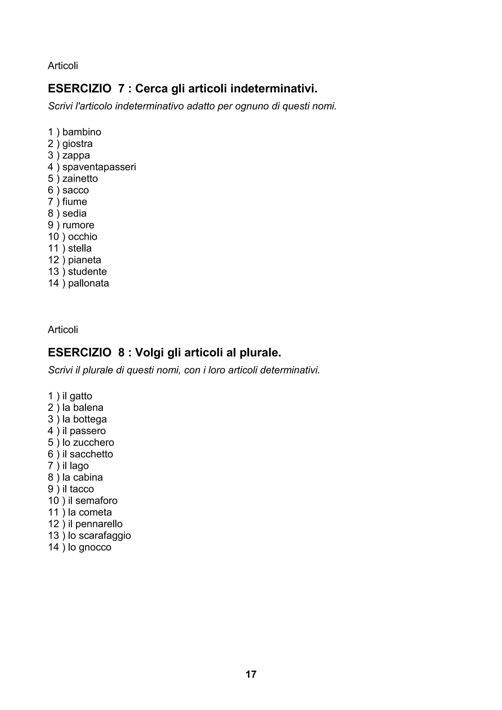 Articoli

ESERCIZIO 7 : Cerca gli articoli indeterminativi.
Scrivi l'articolo indeterminativo adatto per ognuno di questi nomi.

1 ) bambino
2 ) giostra
3 ) zappa
4 ) spaventapasseri
5 ) zainetto
6 ) sacco
7 ) fiume
8 ) sedia
9 ) rumore
10 ) occhio
11 ) stella
12 ) pianeta
13 ) studente
14 ) pallonata



Articoli

ESERCIZIO 8 : Volgi gli articoli al plurale.
Scrivi il plurale di questi nomi, con i loro articoli determinativi.

1 ) il gatto
2 ) la balena
3 ) la bottega
4 ) il passero
5 ) lo zucchero
6 ) il sacchetto
7 ) il lago
8 ) la cabina
9 ) il tacco
10 ) il semaforo
11 ) la cometa
12 ) il pennarello
13 ) lo scarafaggio
14 ) lo gnocco




                                                 17
 