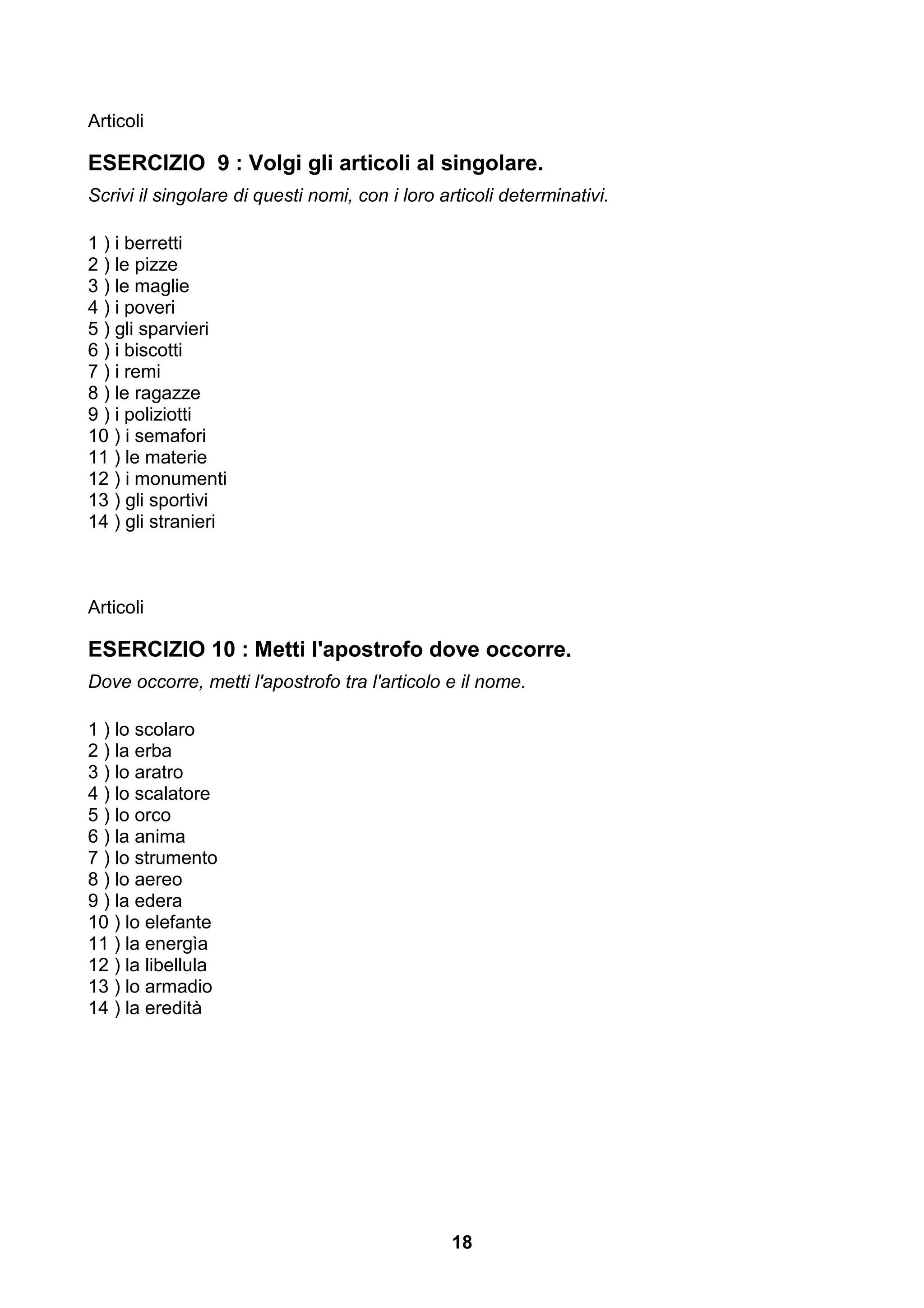 Articoli

ESERCIZIO 9 : Volgi gli articoli al singolare.
Scrivi il singolare di questi nomi, con i loro articoli determinativi.

1 ) i berretti
2 ) le pizze
3 ) le maglie
4 ) i poveri
5 ) gli sparvieri
6 ) i biscotti
7 ) i remi
8 ) le ragazze
9 ) i poliziotti
10 ) i semafori
11 ) le materie
12 ) i monumenti
13 ) gli sportivi
14 ) gli stranieri



Articoli

ESERCIZIO 10 : Metti l'apostrofo dove occorre.
Dove occorre, metti l'apostrofo tra l'articolo e il nome.

1 ) lo scolaro
2 ) la erba
3 ) lo aratro
4 ) lo scalatore
5 ) lo orco
6 ) la anima
7 ) lo strumento
8 ) lo aereo
9 ) la edera
10 ) lo elefante
11 ) la energìa
12 ) la libellula
13 ) lo armadio
14 ) la eredità




                                                18
 