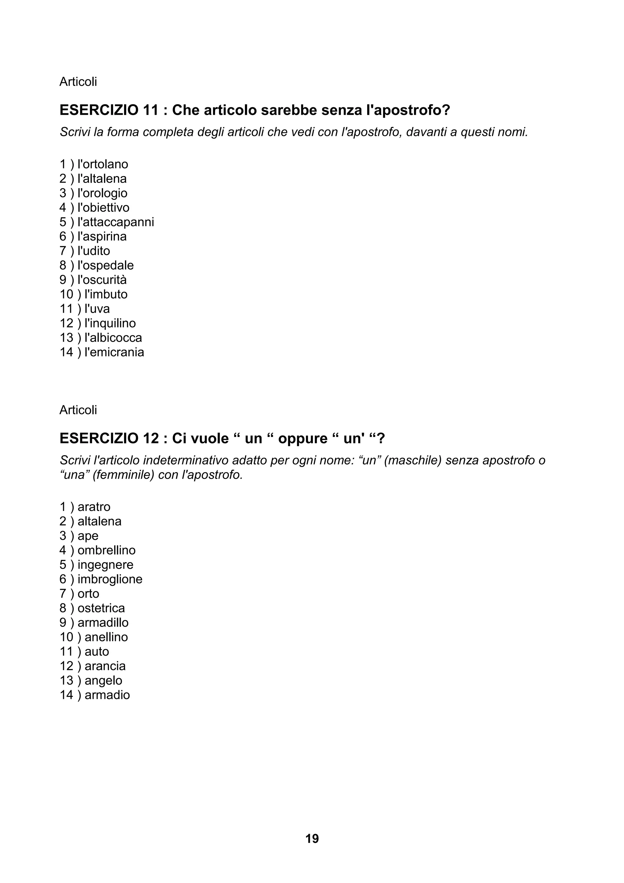Articoli

ESERCIZIO 11 : Che articolo sarebbe senza l'apostrofo?
Scrivi la forma completa degli articoli che vedi con l'apostrofo, davanti a questi nomi.

1 ) l'ortolano
2 ) l'altalena
3 ) l'orologio
4 ) l'obiettivo
5 ) l'attaccapanni
6 ) l'aspirina
7 ) l'udito
8 ) l'ospedale
9 ) l'oscurità
10 ) l'imbuto
11 ) l'uva
12 ) l'inquilino
13 ) l'albicocca
14 ) l'emicrania



Articoli

ESERCIZIO 12 : Ci vuole “ un “ oppure “ un' “?
Scrivi l'articolo indeterminativo adatto per ogni nome: “un” (maschile) senza apostrofo o
“una” (femminile) con l'apostrofo.

1 ) aratro
2 ) altalena
3 ) ape
4 ) ombrellino
5 ) ingegnere
6 ) imbroglione
7 ) orto
8 ) ostetrica
9 ) armadillo
10 ) anellino
11 ) auto
12 ) arancia
13 ) angelo
14 ) armadio




                                              19
 