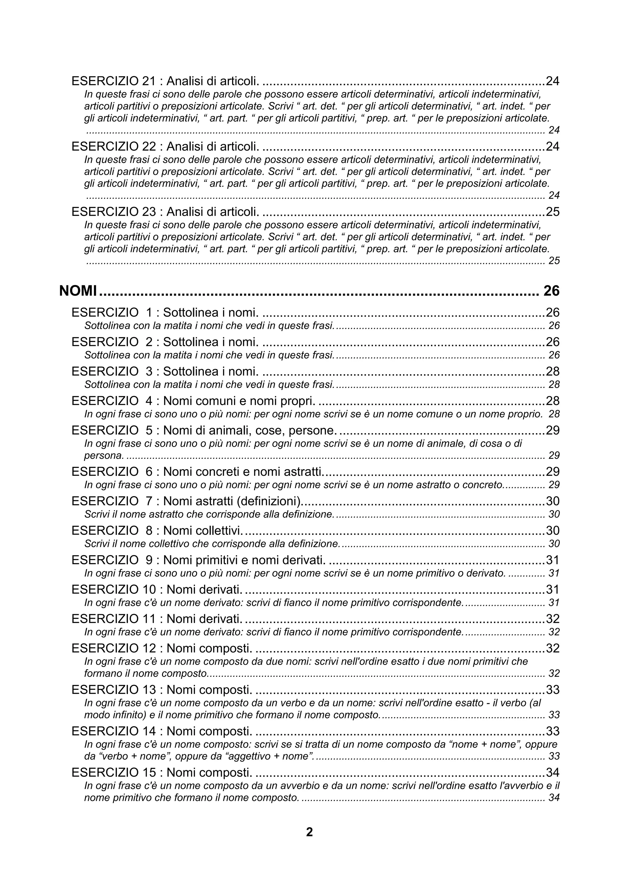 ESERCIZIO 21 : Analisi di articoli. ................................................................................. 24
     In queste frasi ci sono delle parole che possono essere articoli determinativi, articoli indeterminativi,
     articoli partitivi o preposizioni articolate. Scrivi “ art. det. “ per gli articoli determinativi, “ art. indet. “ per
     gli articoli indeterminativi, “ art. part. “ per gli articoli partitivi, “ prep. art. “ per le preposizioni articolate.
      ................................................................................................................................................................ 24
  ESERCIZIO 22 : Analisi di articoli. ................................................................................. 24
     In queste frasi ci sono delle parole che possono essere articoli determinativi, articoli indeterminativi,
     articoli partitivi o preposizioni articolate. Scrivi “ art. det. “ per gli articoli determinativi, “ art. indet. “ per
     gli articoli indeterminativi, “ art. part. “ per gli articoli partitivi, “ prep. art. “ per le preposizioni articolate.
      ................................................................................................................................................................ 24
  ESERCIZIO 23 : Analisi di articoli. ................................................................................. 25
     In queste frasi ci sono delle parole che possono essere articoli determinativi, articoli indeterminativi,
     articoli partitivi o preposizioni articolate. Scrivi “ art. det. “ per gli articoli determinativi, “ art. indet. “ per
     gli articoli indeterminativi, “ art. part. “ per gli articoli partitivi, “ prep. art. “ per le preposizioni articolate.
      ................................................................................................................................................................ 25


NOMI ........................................................................................................... 26
  ESERCIZIO 1 : Sottolinea i nomi. ................................................................................. 26
     Sottolinea con la matita i nomi che vedi in queste frasi. ......................................................................... 26
  ESERCIZIO 2 : Sottolinea i nomi. ................................................................................. 26
     Sottolinea con la matita i nomi che vedi in queste frasi. ......................................................................... 26
  ESERCIZIO 3 : Sottolinea i nomi. ................................................................................. 28
     Sottolinea con la matita i nomi che vedi in queste frasi. ......................................................................... 28
  ESERCIZIO 4 : Nomi comuni e nomi propri. ................................................................. 28
     In ogni frase ci sono uno o più nomi: per ogni nome scrivi se è un nome comune o un nome proprio. 28
  ESERCIZIO 5 : Nomi di animali, cose, persone. ........................................................... 29
     In ogni frase ci sono uno o più nomi: per ogni nome scrivi se è un nome di animale, di cosa o di
     persona. .................................................................................................................................................. 29
  ESERCIZIO 6 : Nomi concreti e nomi astratti. ............................................................... 29
     In ogni frase ci sono uno o più nomi: per ogni nome scrivi se è un nome astratto o concreto. .............. 29
  ESERCIZIO 7 : Nomi astratti (definizioni)...................................................................... 30
     Scrivi il nome astratto che corrisponde alla definizione. ......................................................................... 30
  ESERCIZIO 8 : Nomi collettivi. ...................................................................................... 30
     Scrivi il nome collettivo che corrisponde alla definizione. ....................................................................... 30
  ESERCIZIO 9 : Nomi primitivi e nomi derivati. .............................................................. 31
     In ogni frase ci sono uno o più nomi: per ogni nome scrivi se è un nome primitivo o derivato. ............. 31
  ESERCIZIO 10 : Nomi derivati. ...................................................................................... 31
     In ogni frase c'è un nome derivato: scrivi di fianco il nome primitivo corrispondente. ............................ 31
  ESERCIZIO 11 : Nomi derivati. ...................................................................................... 32
     In ogni frase c'è un nome derivato: scrivi di fianco il nome primitivo corrispondente. ............................ 32
  ESERCIZIO 12 : Nomi composti. ................................................................................... 32
     In ogni frase c'è un nome composto da due nomi: scrivi nell'ordine esatto i due nomi primitivi che
     formano il nome composto...................................................................................................................... 32
  ESERCIZIO 13 : Nomi composti. ................................................................................... 33
     In ogni frase c'è un nome composto da un verbo e da un nome: scrivi nell'ordine esatto - il verbo (al
     modo infinito) e il nome primitivo che formano il nome composto. ......................................................... 33
  ESERCIZIO 14 : Nomi composti. ................................................................................... 33
     In ogni frase c'è un nome composto: scrivi se si tratta di un nome composto da “nome + nome”, oppure
     da “verbo + nome”, oppure da “aggettivo + nome”. ................................................................................ 33
  ESERCIZIO 15 : Nomi composti. ................................................................................... 34
     In ogni frase c'è un nome composto da un avverbio e da un nome: scrivi nell'ordine esatto l'avverbio e il
     nome primitivo che formano il nome composto. ..................................................................................... 34


                                                                                 2
 
