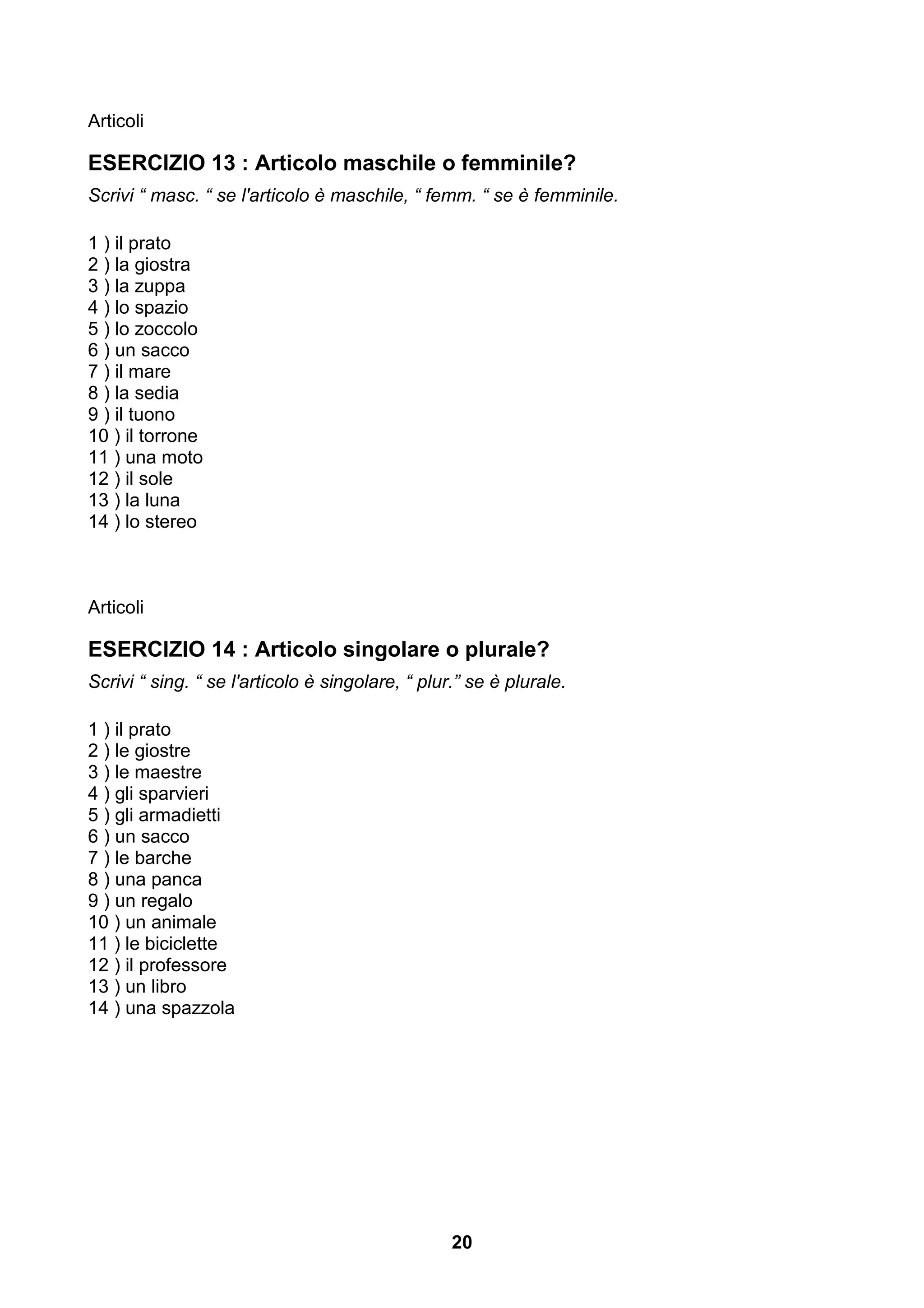 Articoli

ESERCIZIO 13 : Articolo maschile o femminile?
Scrivi “ masc. “ se l'articolo è maschile, “ femm. “ se è femminile.

1 ) il prato
2 ) la giostra
3 ) la zuppa
4 ) lo spazio
5 ) lo zoccolo
6 ) un sacco
7 ) il mare
8 ) la sedia
9 ) il tuono
10 ) il torrone
11 ) una moto
12 ) il sole
13 ) la luna
14 ) lo stereo



Articoli

ESERCIZIO 14 : Articolo singolare o plurale?
Scrivi “ sing. “ se l'articolo è singolare, “ plur.” se è plurale.

1 ) il prato
2 ) le giostre
3 ) le maestre
4 ) gli sparvieri
5 ) gli armadietti
6 ) un sacco
7 ) le barche
8 ) una panca
9 ) un regalo
10 ) un animale
11 ) le biciclette
12 ) il professore
13 ) un libro
14 ) una spazzola




                                                  20
 