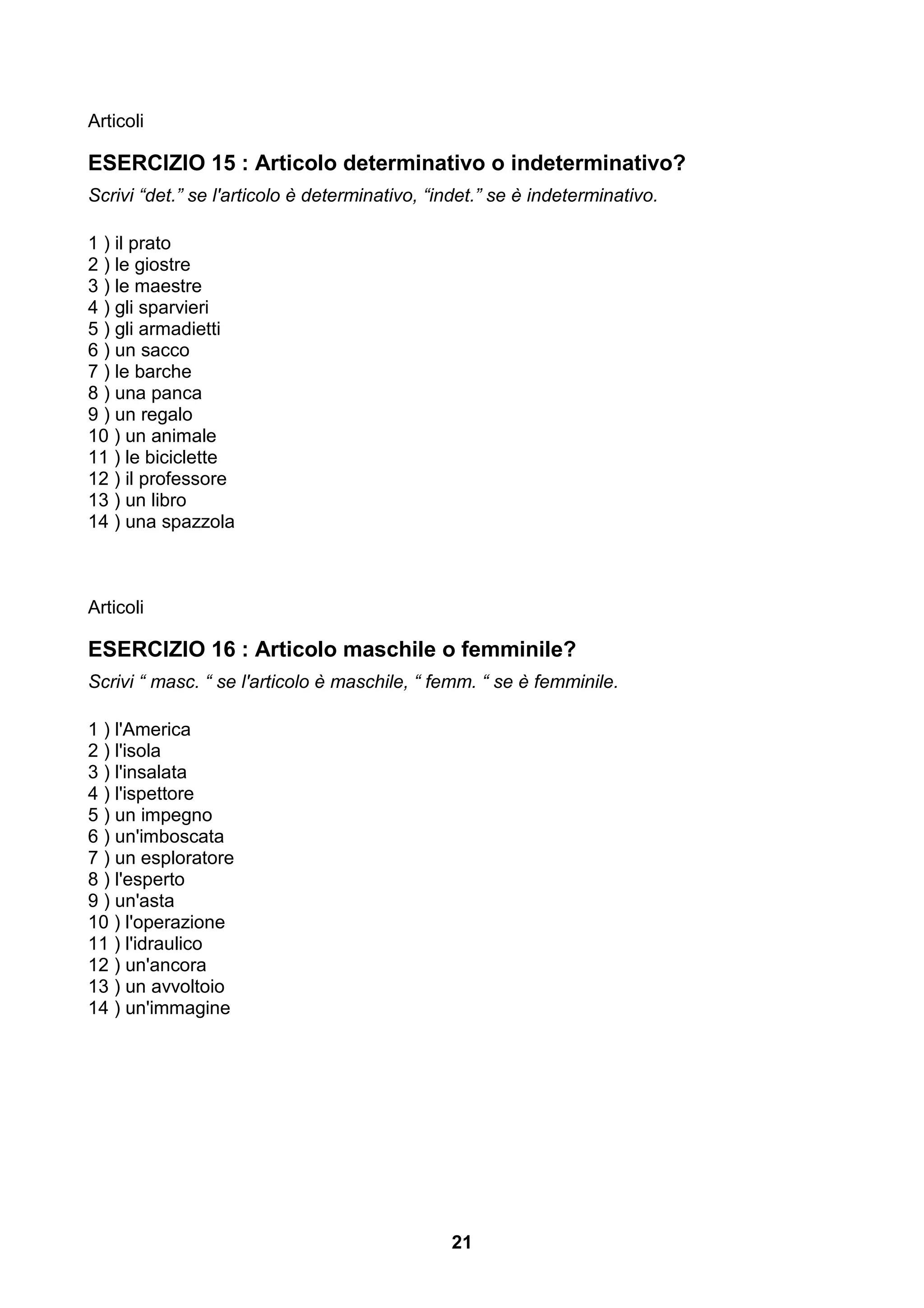 Articoli

ESERCIZIO 15 : Articolo determinativo o indeterminativo?
Scrivi “det.” se l'articolo è determinativo, “indet.” se è indeterminativo.

1 ) il prato
2 ) le giostre
3 ) le maestre
4 ) gli sparvieri
5 ) gli armadietti
6 ) un sacco
7 ) le barche
8 ) una panca
9 ) un regalo
10 ) un animale
11 ) le biciclette
12 ) il professore
13 ) un libro
14 ) una spazzola



Articoli

ESERCIZIO 16 : Articolo maschile o femminile?
Scrivi “ masc. “ se l'articolo è maschile, “ femm. “ se è femminile.

1 ) l'America
2 ) l'isola
3 ) l'insalata
4 ) l'ispettore
5 ) un impegno
6 ) un'imboscata
7 ) un esploratore
8 ) l'esperto
9 ) un'asta
10 ) l'operazione
11 ) l'idraulico
12 ) un'ancora
13 ) un avvoltoio
14 ) un'immagine




                                               21
 