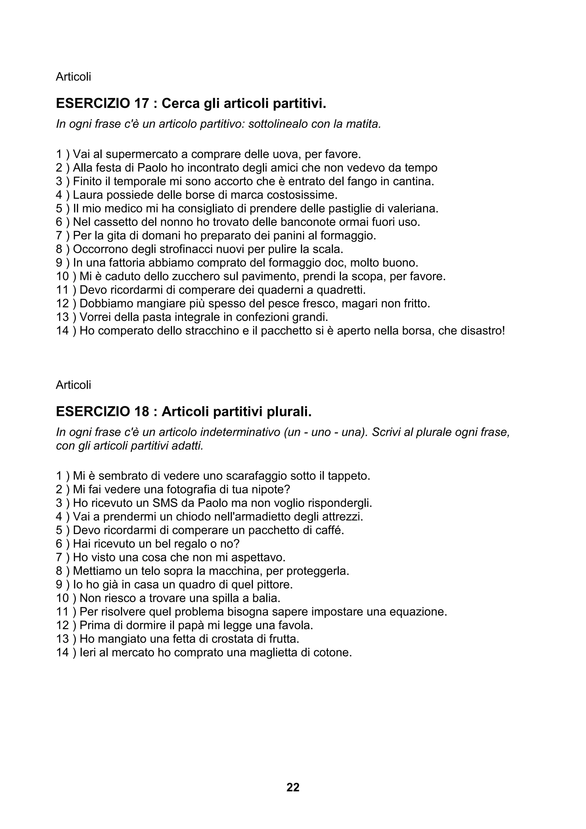 Articoli

ESERCIZIO 17 : Cerca gli articoli partitivi.
In ogni frase c'è un articolo partitivo: sottolinealo con la matita.

1 ) Vai al supermercato a comprare delle uova, per favore.
2 ) Alla festa di Paolo ho incontrato degli amici che non vedevo da tempo
3 ) Finito il temporale mi sono accorto che è entrato del fango in cantina.
4 ) Laura possiede delle borse di marca costosissime.
5 ) Il mio medico mi ha consigliato di prendere delle pastiglie di valeriana.
6 ) Nel cassetto del nonno ho trovato delle banconote ormai fuori uso.
7 ) Per la gita di domani ho preparato dei panini al formaggio.
8 ) Occorrono degli strofinacci nuovi per pulire la scala.
9 ) In una fattoria abbiamo comprato del formaggio doc, molto buono.
10 ) Mi è caduto dello zucchero sul pavimento, prendi la scopa, per favore.
11 ) Devo ricordarmi di comperare dei quaderni a quadretti.
12 ) Dobbiamo mangiare più spesso del pesce fresco, magari non fritto.
13 ) Vorrei della pasta integrale in confezioni grandi.
14 ) Ho comperato dello stracchino e il pacchetto si è aperto nella borsa, che disastro!



Articoli

ESERCIZIO 18 : Articoli partitivi plurali.
In ogni frase c'è un articolo indeterminativo (un - uno - una). Scrivi al plurale ogni frase,
con gli articoli partitivi adatti.

1 ) Mi è sembrato di vedere uno scarafaggio sotto il tappeto.
2 ) Mi fai vedere una fotografia di tua nipote?
3 ) Ho ricevuto un SMS da Paolo ma non voglio rispondergli.
4 ) Vai a prendermi un chiodo nell'armadietto degli attrezzi.
5 ) Devo ricordarmi di comperare un pacchetto di caffé.
6 ) Hai ricevuto un bel regalo o no?
7 ) Ho visto una cosa che non mi aspettavo.
8 ) Mettiamo un telo sopra la macchina, per proteggerla.
9 ) Io ho già in casa un quadro di quel pittore.
10 ) Non riesco a trovare una spilla a balia.
11 ) Per risolvere quel problema bisogna sapere impostare una equazione.
12 ) Prima di dormire il papà mi legge una favola.
13 ) Ho mangiato una fetta di crostata di frutta.
14 ) Ieri al mercato ho comprato una maglietta di cotone.




                                                22
 