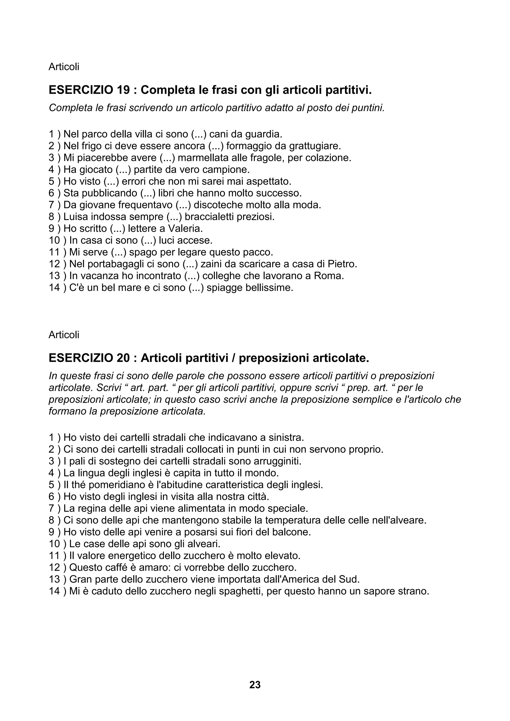 Articoli

ESERCIZIO 19 : Completa le frasi con gli articoli partitivi.
Completa le frasi scrivendo un articolo partitivo adatto al posto dei puntini.

1 ) Nel parco della villa ci sono (...) cani da guardia.
2 ) Nel frigo ci deve essere ancora (...) formaggio da grattugiare.
3 ) Mi piacerebbe avere (...) marmellata alle fragole, per colazione.
4 ) Ha giocato (...) partite da vero campione.
5 ) Ho visto (...) errori che non mi sarei mai aspettato.
6 ) Sta pubblicando (...) libri che hanno molto successo.
7 ) Da giovane frequentavo (...) discoteche molto alla moda.
8 ) Luisa indossa sempre (...) braccialetti preziosi.
9 ) Ho scritto (...) lettere a Valeria.
10 ) In casa ci sono (...) luci accese.
11 ) Mi serve (...) spago per legare questo pacco.
12 ) Nel portabagagli ci sono (...) zaini da scaricare a casa di Pietro.
13 ) In vacanza ho incontrato (...) colleghe che lavorano a Roma.
14 ) C'è un bel mare e ci sono (...) spiagge bellissime.



Articoli

ESERCIZIO 20 : Articoli partitivi / preposizioni articolate.
In queste frasi ci sono delle parole che possono essere articoli partitivi o preposizioni
articolate. Scrivi “ art. part. “ per gli articoli partitivi, oppure scrivi “ prep. art. “ per le
preposizioni articolate; in questo caso scrivi anche la preposizione semplice e l'articolo che
formano la preposizione articolata.

1 ) Ho visto dei cartelli stradali che indicavano a sinistra.
2 ) Ci sono dei cartelli stradali collocati in punti in cui non servono proprio.
3 ) I pali di sostegno dei cartelli stradali sono arrugginiti.
4 ) La lingua degli inglesi è capita in tutto il mondo.
5 ) Il thé pomeridiano è l'abitudine caratteristica degli inglesi.
6 ) Ho visto degli inglesi in visita alla nostra città.
7 ) La regina delle api viene alimentata in modo speciale.
8 ) Ci sono delle api che mantengono stabile la temperatura delle celle nell'alveare.
9 ) Ho visto delle api venire a posarsi sui fiori del balcone.
10 ) Le case delle api sono gli alveari.
11 ) Il valore energetico dello zucchero è molto elevato.
12 ) Questo caffé è amaro: ci vorrebbe dello zucchero.
13 ) Gran parte dello zucchero viene importata dall'America del Sud.
14 ) Mi è caduto dello zucchero negli spaghetti, per questo hanno un sapore strano.




                                               23
 