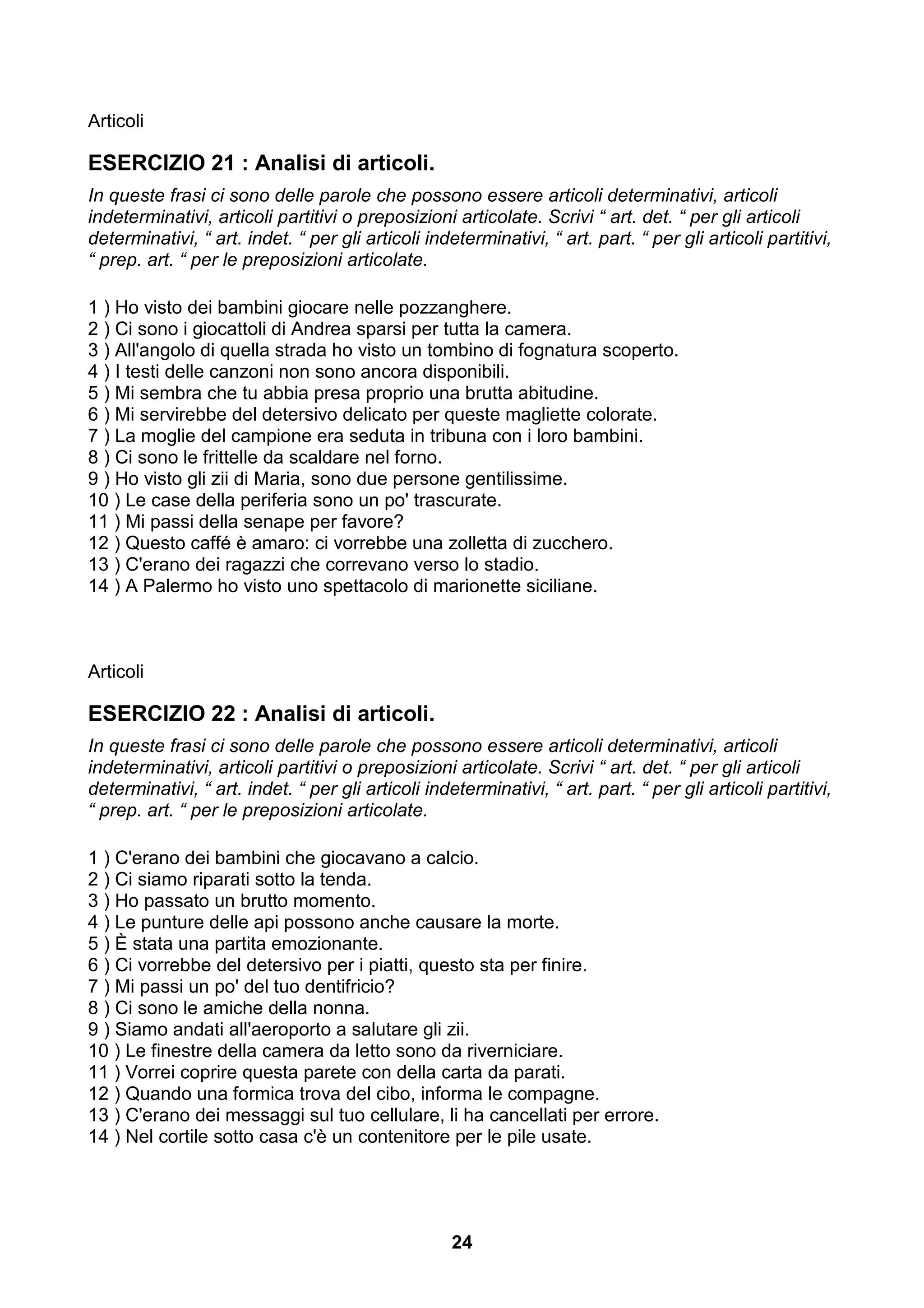 Articoli

ESERCIZIO 21 : Analisi di articoli.
In queste frasi ci sono delle parole che possono essere articoli determinativi, articoli
indeterminativi, articoli partitivi o preposizioni articolate. Scrivi “ art. det. “ per gli articoli
determinativi, “ art. indet. “ per gli articoli indeterminativi, “ art. part. “ per gli articoli partitivi,
“ prep. art. “ per le preposizioni articolate.

1 ) Ho visto dei bambini giocare nelle pozzanghere.
2 ) Ci sono i giocattoli di Andrea sparsi per tutta la camera.
3 ) All'angolo di quella strada ho visto un tombino di fognatura scoperto.
4 ) I testi delle canzoni non sono ancora disponibili.
5 ) Mi sembra che tu abbia presa proprio una brutta abitudine.
6 ) Mi servirebbe del detersivo delicato per queste magliette colorate.
7 ) La moglie del campione era seduta in tribuna con i loro bambini.
8 ) Ci sono le frittelle da scaldare nel forno.
9 ) Ho visto gli zii di Maria, sono due persone gentilissime.
10 ) Le case della periferia sono un po' trascurate.
11 ) Mi passi della senape per favore?
12 ) Questo caffé è amaro: ci vorrebbe una zolletta di zucchero.
13 ) C'erano dei ragazzi che correvano verso lo stadio.
14 ) A Palermo ho visto uno spettacolo di marionette siciliane.



Articoli

ESERCIZIO 22 : Analisi di articoli.
In queste frasi ci sono delle parole che possono essere articoli determinativi, articoli
indeterminativi, articoli partitivi o preposizioni articolate. Scrivi “ art. det. “ per gli articoli
determinativi, “ art. indet. “ per gli articoli indeterminativi, “ art. part. “ per gli articoli partitivi,
“ prep. art. “ per le preposizioni articolate.

1 ) C'erano dei bambini che giocavano a calcio.
2 ) Ci siamo riparati sotto la tenda.
3 ) Ho passato un brutto momento.
4 ) Le punture delle api possono anche causare la morte.
5 ) È stata una partita emozionante.
6 ) Ci vorrebbe del detersivo per i piatti, questo sta per finire.
7 ) Mi passi un po' del tuo dentifricio?
8 ) Ci sono le amiche della nonna.
9 ) Siamo andati all'aeroporto a salutare gli zii.
10 ) Le finestre della camera da letto sono da riverniciare.
11 ) Vorrei coprire questa parete con della carta da parati.
12 ) Quando una formica trova del cibo, informa le compagne.
13 ) C'erano dei messaggi sul tuo cellulare, li ha cancellati per errore.
14 ) Nel cortile sotto casa c'è un contenitore per le pile usate.




                                                    24
 