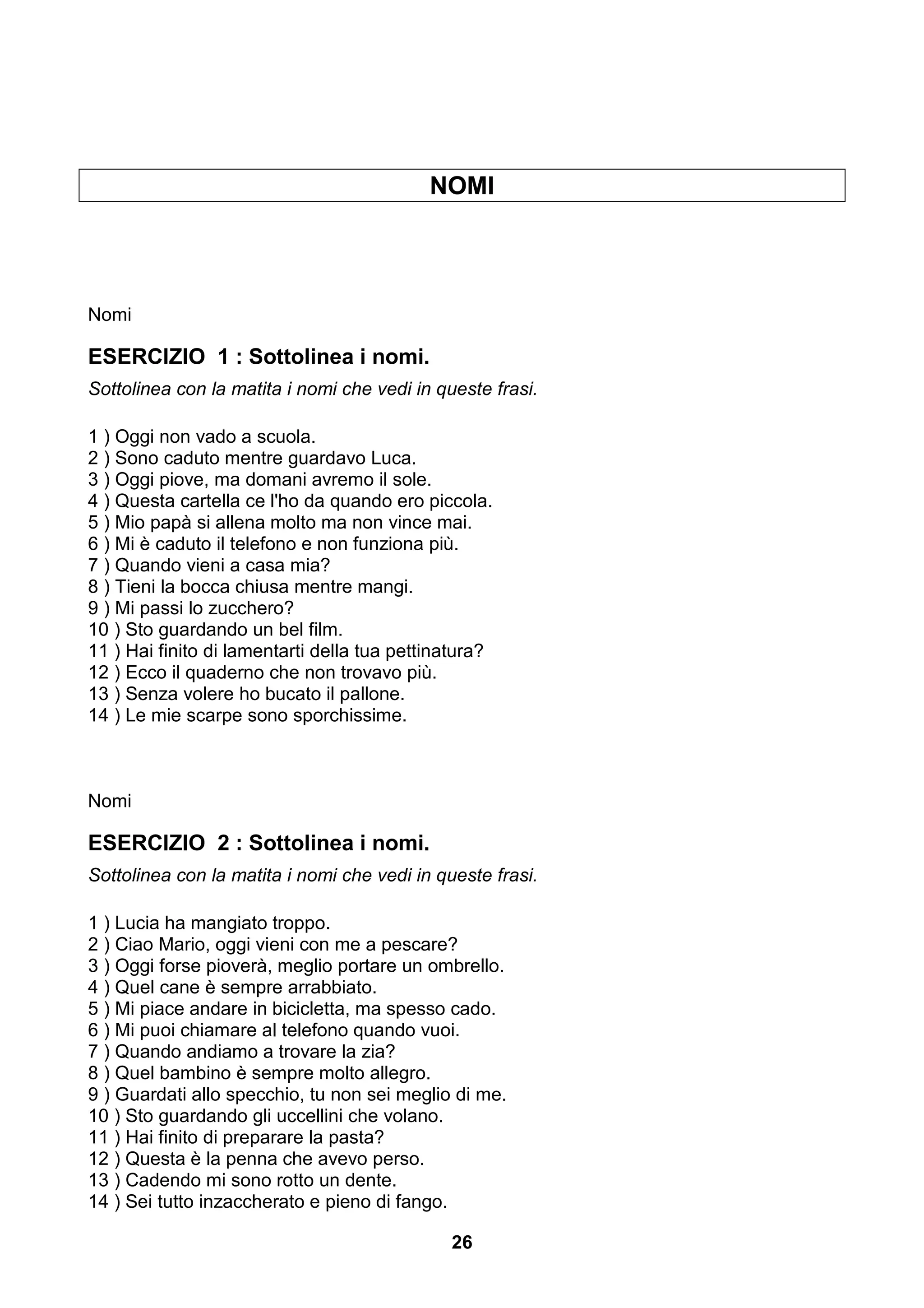 NOMI




Nomi

ESERCIZIO 1 : Sottolinea i nomi.
Sottolinea con la matita i nomi che vedi in queste frasi.

1 ) Oggi non vado a scuola.
2 ) Sono caduto mentre guardavo Luca.
3 ) Oggi piove, ma domani avremo il sole.
4 ) Questa cartella ce l'ho da quando ero piccola.
5 ) Mio papà si allena molto ma non vince mai.
6 ) Mi è caduto il telefono e non funziona più.
7 ) Quando vieni a casa mia?
8 ) Tieni la bocca chiusa mentre mangi.
9 ) Mi passi lo zucchero?
10 ) Sto guardando un bel film.
11 ) Hai finito di lamentarti della tua pettinatura?
12 ) Ecco il quaderno che non trovavo più.
13 ) Senza volere ho bucato il pallone.
14 ) Le mie scarpe sono sporchissime.



Nomi

ESERCIZIO 2 : Sottolinea i nomi.
Sottolinea con la matita i nomi che vedi in queste frasi.

1 ) Lucia ha mangiato troppo.
2 ) Ciao Mario, oggi vieni con me a pescare?
3 ) Oggi forse pioverà, meglio portare un ombrello.
4 ) Quel cane è sempre arrabbiato.
5 ) Mi piace andare in bicicletta, ma spesso cado.
6 ) Mi puoi chiamare al telefono quando vuoi.
7 ) Quando andiamo a trovare la zia?
8 ) Quel bambino è sempre molto allegro.
9 ) Guardati allo specchio, tu non sei meglio di me.
10 ) Sto guardando gli uccellini che volano.
11 ) Hai finito di preparare la pasta?
12 ) Questa è la penna che avevo perso.
13 ) Cadendo mi sono rotto un dente.
14 ) Sei tutto inzaccherato e pieno di fango.

                                              26
 
