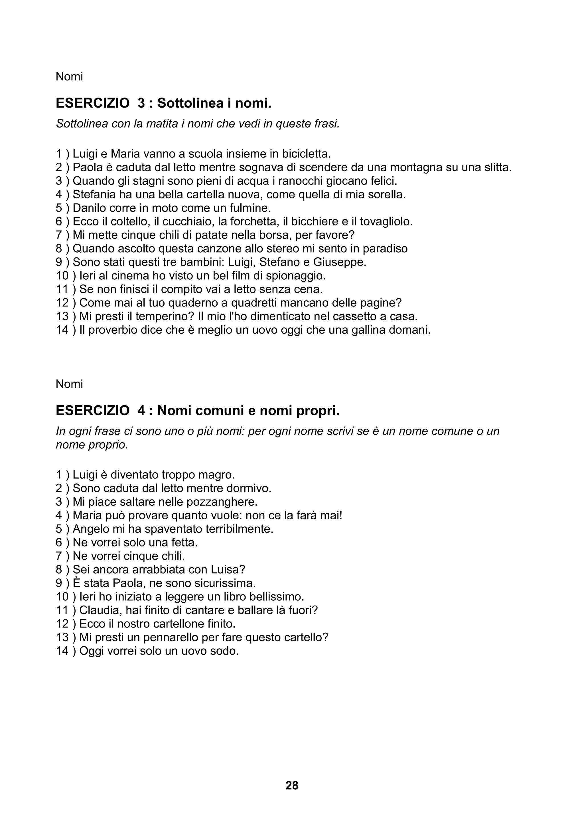 Nomi

ESERCIZIO 3 : Sottolinea i nomi.
Sottolinea con la matita i nomi che vedi in queste frasi.

1 ) Luigi e Maria vanno a scuola insieme in bicicletta.
2 ) Paola è caduta dal letto mentre sognava di scendere da una montagna su una slitta.
3 ) Quando gli stagni sono pieni di acqua i ranocchi giocano felici.
4 ) Stefania ha una bella cartella nuova, come quella di mia sorella.
5 ) Danilo corre in moto come un fulmine.
6 ) Ecco il coltello, il cucchiaio, la forchetta, il bicchiere e il tovagliolo.
7 ) Mi mette cinque chili di patate nella borsa, per favore?
8 ) Quando ascolto questa canzone allo stereo mi sento in paradiso
9 ) Sono stati questi tre bambini: Luigi, Stefano e Giuseppe.
10 ) Ieri al cinema ho visto un bel film di spionaggio.
11 ) Se non finisci il compito vai a letto senza cena.
12 ) Come mai al tuo quaderno a quadretti mancano delle pagine?
13 ) Mi presti il temperino? Il mio l'ho dimenticato nel cassetto a casa.
14 ) Il proverbio dice che è meglio un uovo oggi che una gallina domani.



Nomi

ESERCIZIO 4 : Nomi comuni e nomi propri.
In ogni frase ci sono uno o più nomi: per ogni nome scrivi se è un nome comune o un
nome proprio.

1 ) Luigi è diventato troppo magro.
2 ) Sono caduta dal letto mentre dormivo.
3 ) Mi piace saltare nelle pozzanghere.
4 ) Maria può provare quanto vuole: non ce la farà mai!
5 ) Angelo mi ha spaventato terribilmente.
6 ) Ne vorrei solo una fetta.
7 ) Ne vorrei cinque chili.
8 ) Sei ancora arrabbiata con Luisa?
9 ) È stata Paola, ne sono sicurissima.
10 ) Ieri ho iniziato a leggere un libro bellissimo.
11 ) Claudia, hai finito di cantare e ballare là fuori?
12 ) Ecco il nostro cartellone finito.
13 ) Mi presti un pennarello per fare questo cartello?
14 ) Oggi vorrei solo un uovo sodo.




                                              28
 
