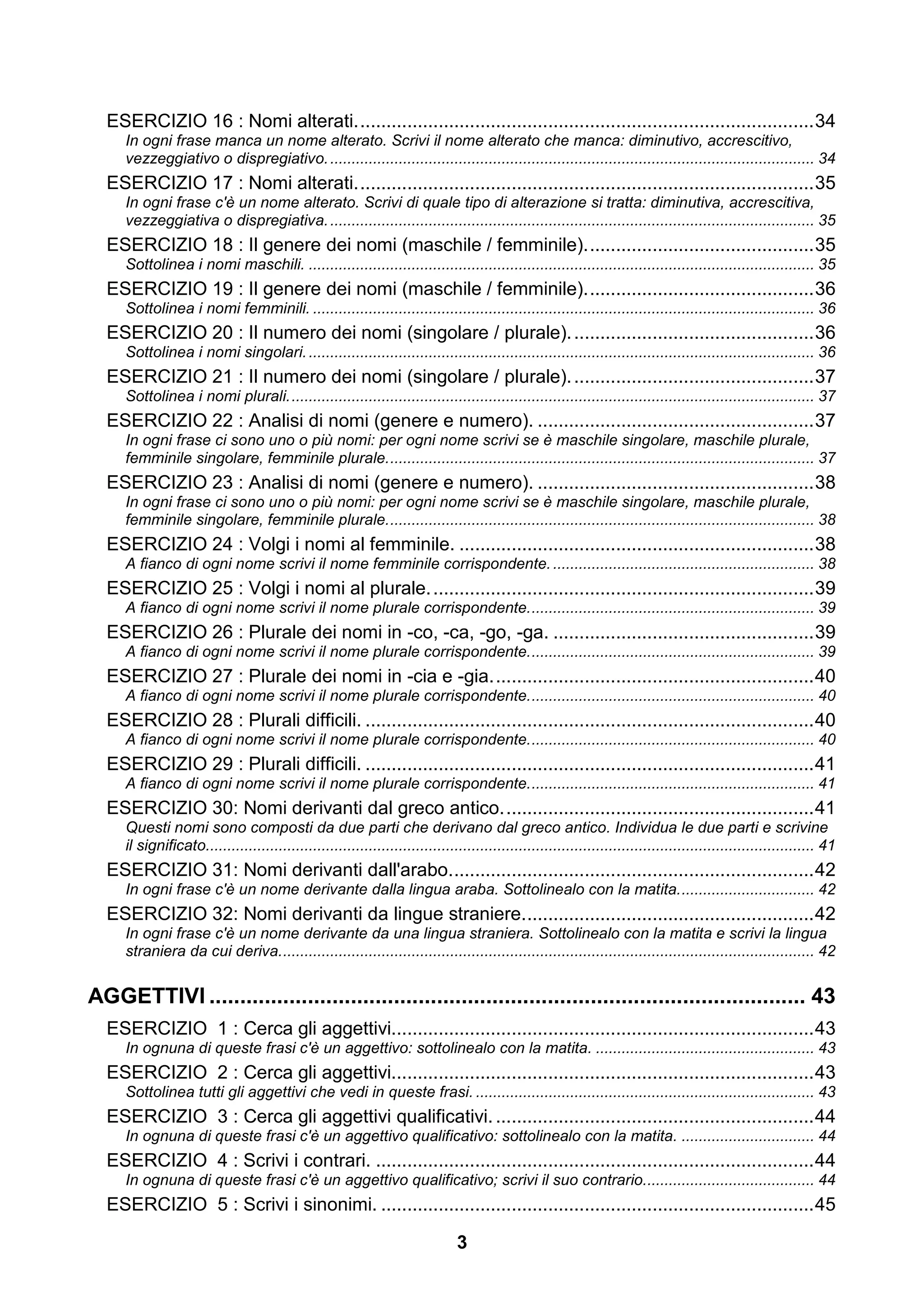 ESERCIZIO 16 : Nomi alterati. ....................................................................................... 34
     In ogni frase manca un nome alterato. Scrivi il nome alterato che manca: diminutivo, accrescitivo,
     vezzeggiativo o dispregiativo. ................................................................................................................. 34
  ESERCIZIO 17 : Nomi alterati. ....................................................................................... 35
     In ogni frase c'è un nome alterato. Scrivi di quale tipo di alterazione si tratta: diminutiva, accrescitiva,
     vezzeggiativa o dispregiativa. ................................................................................................................. 35
  ESERCIZIO 18 : Il genere dei nomi (maschile / femminile). ........................................... 35
     Sottolinea i nomi maschili. ...................................................................................................................... 35
  ESERCIZIO 19 : Il genere dei nomi (maschile / femminile). ........................................... 36
     Sottolinea i nomi femminili. ..................................................................................................................... 36
  ESERCIZIO 20 : Il numero dei nomi (singolare / plurale). .............................................. 36
     Sottolinea i nomi singolari. ...................................................................................................................... 36
  ESERCIZIO 21 : Il numero dei nomi (singolare / plurale). .............................................. 37
     Sottolinea i nomi plurali. .......................................................................................................................... 37
  ESERCIZIO 22 : Analisi di nomi (genere e numero). ..................................................... 37
     In ogni frase ci sono uno o più nomi: per ogni nome scrivi se è maschile singolare, maschile plurale,
     femminile singolare, femminile plurale. ................................................................................................... 37
  ESERCIZIO 23 : Analisi di nomi (genere e numero). ..................................................... 38
     In ogni frase ci sono uno o più nomi: per ogni nome scrivi se è maschile singolare, maschile plurale,
     femminile singolare, femminile plurale. ................................................................................................... 38
  ESERCIZIO 24 : Volgi i nomi al femminile. .................................................................... 38
     A fianco di ogni nome scrivi il nome femminile corrispondente. ............................................................. 38
  ESERCIZIO 25 : Volgi i nomi al plurale. ......................................................................... 39
     A fianco di ogni nome scrivi il nome plurale corrispondente. .................................................................. 39
  ESERCIZIO 26 : Plurale dei nomi in -co, -ca, -go, -ga. .................................................. 39
     A fianco di ogni nome scrivi il nome plurale corrispondente. .................................................................. 39
  ESERCIZIO 27 : Plurale dei nomi in -cia e -gia. ............................................................. 40
     A fianco di ogni nome scrivi il nome plurale corrispondente. .................................................................. 40
  ESERCIZIO 28 : Plurali difficili. ...................................................................................... 40
     A fianco di ogni nome scrivi il nome plurale corrispondente. .................................................................. 40
  ESERCIZIO 29 : Plurali difficili. ...................................................................................... 41
     A fianco di ogni nome scrivi il nome plurale corrispondente. .................................................................. 41
  ESERCIZIO 30: Nomi derivanti dal greco antico. ........................................................... 41
     Questi nomi sono composti da due parti che derivano dal greco antico. Individua le due parti e scrivine
     il significato.............................................................................................................................................. 41
  ESERCIZIO 31: Nomi derivanti dall'arabo. ..................................................................... 42
     In ogni frase c'è un nome derivante dalla lingua araba. Sottolinealo con la matita. ............................... 42
  ESERCIZIO 32: Nomi derivanti da lingue straniere. ....................................................... 42
     In ogni frase c'è un nome derivante da una lingua straniera. Sottolinealo con la matita e scrivi la lingua
     straniera da cui deriva. ............................................................................................................................ 42


AGGETTIVI ................................................................................................. 43
  ESERCIZIO 1 : Cerca gli aggettivi................................................................................. 43
     In ognuna di queste frasi c'è un aggettivo: sottolinealo con la matita. ................................................... 43
  ESERCIZIO 2 : Cerca gli aggettivi................................................................................. 43
     Sottolinea tutti gli aggettivi che vedi in queste frasi. ............................................................................... 43
  ESERCIZIO 3 : Cerca gli aggettivi qualificativi. ............................................................. 44
     In ognuna di queste frasi c'è un aggettivo qualificativo: sottolinealo con la matita. ............................... 44
  ESERCIZIO 4 : Scrivi i contrari. .................................................................................... 44
     In ognuna di queste frasi c'è un aggettivo qualificativo; scrivi il suo contrario........................................ 44
  ESERCIZIO 5 : Scrivi i sinonimi. ................................................................................... 45

                                                                               3
 