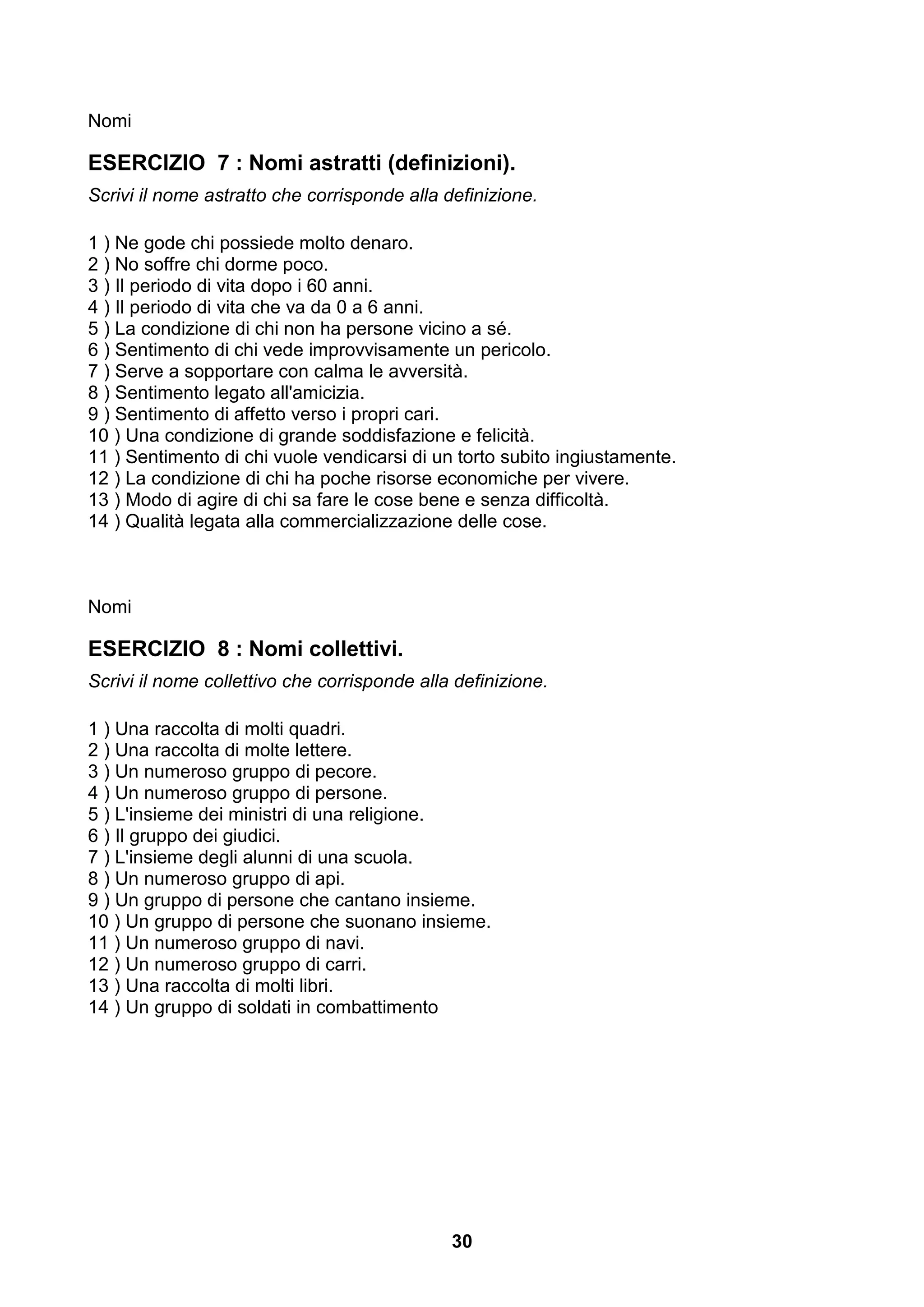 Nomi

ESERCIZIO 7 : Nomi astratti (definizioni).
Scrivi il nome astratto che corrisponde alla definizione.

1 ) Ne gode chi possiede molto denaro.
2 ) No soffre chi dorme poco.
3 ) Il periodo di vita dopo i 60 anni.
4 ) Il periodo di vita che va da 0 a 6 anni.
5 ) La condizione di chi non ha persone vicino a sé.
6 ) Sentimento di chi vede improvvisamente un pericolo.
7 ) Serve a sopportare con calma le avversità.
8 ) Sentimento legato all'amicizia.
9 ) Sentimento di affetto verso i propri cari.
10 ) Una condizione di grande soddisfazione e felicità.
11 ) Sentimento di chi vuole vendicarsi di un torto subito ingiustamente.
12 ) La condizione di chi ha poche risorse economiche per vivere.
13 ) Modo di agire di chi sa fare le cose bene e senza difficoltà.
14 ) Qualità legata alla commercializzazione delle cose.



Nomi

ESERCIZIO 8 : Nomi collettivi.
Scrivi il nome collettivo che corrisponde alla definizione.

1 ) Una raccolta di molti quadri.
2 ) Una raccolta di molte lettere.
3 ) Un numeroso gruppo di pecore.
4 ) Un numeroso gruppo di persone.
5 ) L'insieme dei ministri di una religione.
6 ) Il gruppo dei giudici.
7 ) L'insieme degli alunni di una scuola.
8 ) Un numeroso gruppo di api.
9 ) Un gruppo di persone che cantano insieme.
10 ) Un gruppo di persone che suonano insieme.
11 ) Un numeroso gruppo di navi.
12 ) Un numeroso gruppo di carri.
13 ) Una raccolta di molti libri.
14 ) Un gruppo di soldati in combattimento




                                              30
 