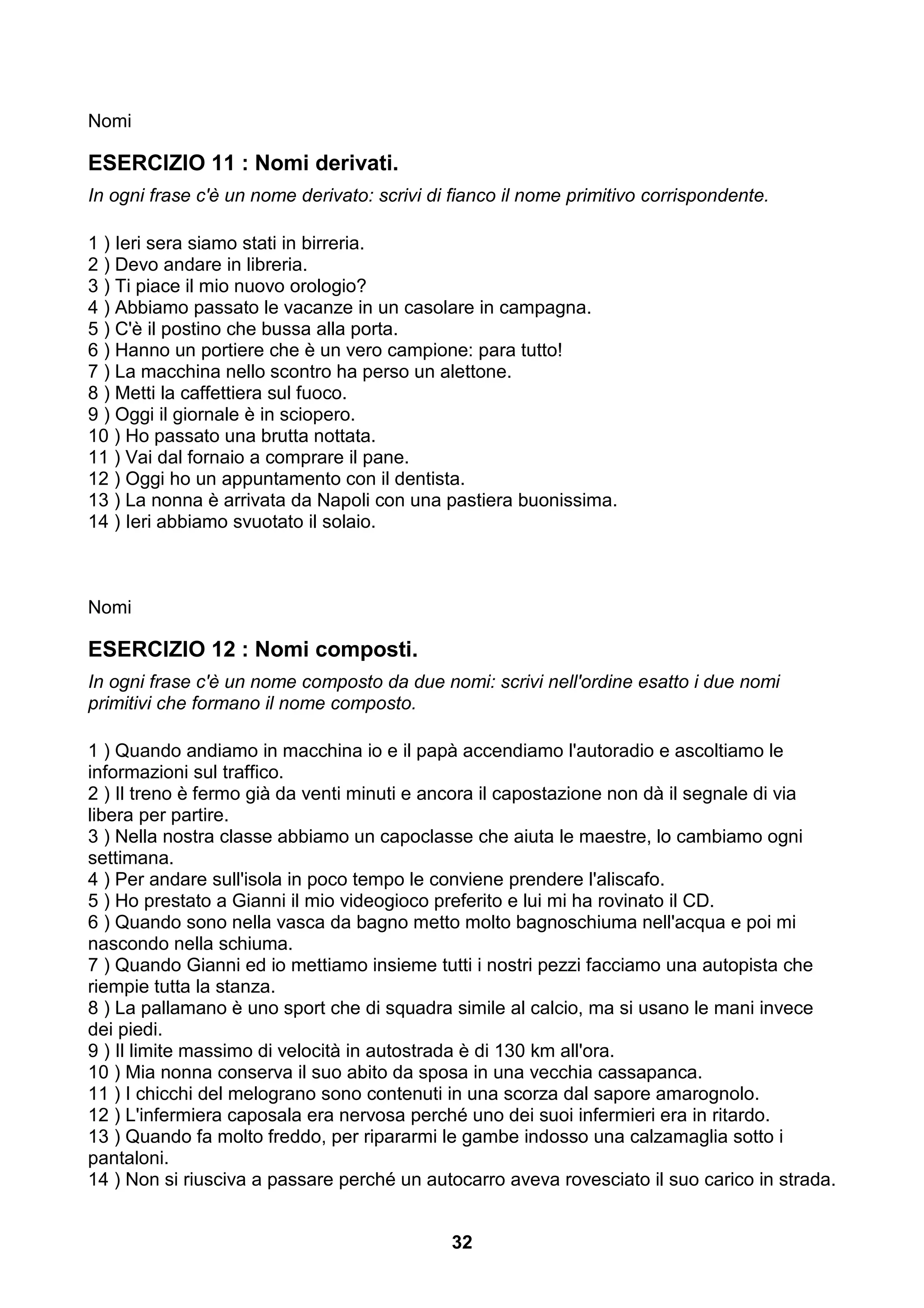 Nomi

ESERCIZIO 11 : Nomi derivati.
In ogni frase c'è un nome derivato: scrivi di fianco il nome primitivo corrispondente.

1 ) Ieri sera siamo stati in birreria.
2 ) Devo andare in libreria.
3 ) Ti piace il mio nuovo orologio?
4 ) Abbiamo passato le vacanze in un casolare in campagna.
5 ) C'è il postino che bussa alla porta.
6 ) Hanno un portiere che è un vero campione: para tutto!
7 ) La macchina nello scontro ha perso un alettone.
8 ) Metti la caffettiera sul fuoco.
9 ) Oggi il giornale è in sciopero.
10 ) Ho passato una brutta nottata.
11 ) Vai dal fornaio a comprare il pane.
12 ) Oggi ho un appuntamento con il dentista.
13 ) La nonna è arrivata da Napoli con una pastiera buonissima.
14 ) Ieri abbiamo svuotato il solaio.



Nomi

ESERCIZIO 12 : Nomi composti.
In ogni frase c'è un nome composto da due nomi: scrivi nell'ordine esatto i due nomi
primitivi che formano il nome composto.

1 ) Quando andiamo in macchina io e il papà accendiamo l'autoradio e ascoltiamo le
informazioni sul traffico.
2 ) Il treno è fermo già da venti minuti e ancora il capostazione non dà il segnale di via
libera per partire.
3 ) Nella nostra classe abbiamo un capoclasse che aiuta le maestre, lo cambiamo ogni
settimana.
4 ) Per andare sull'isola in poco tempo le conviene prendere l'aliscafo.
5 ) Ho prestato a Gianni il mio videogioco preferito e lui mi ha rovinato il CD.
6 ) Quando sono nella vasca da bagno metto molto bagnoschiuma nell'acqua e poi mi
nascondo nella schiuma.
7 ) Quando Gianni ed io mettiamo insieme tutti i nostri pezzi facciamo una autopista che
riempie tutta la stanza.
8 ) La pallamano è uno sport che di squadra simile al calcio, ma si usano le mani invece
dei piedi.
9 ) Il limite massimo di velocità in autostrada è di 130 km all'ora.
10 ) Mia nonna conserva il suo abito da sposa in una vecchia cassapanca.
11 ) I chicchi del melograno sono contenuti in una scorza dal sapore amarognolo.
12 ) L'infermiera caposala era nervosa perché uno dei suoi infermieri era in ritardo.
13 ) Quando fa molto freddo, per ripararmi le gambe indosso una calzamaglia sotto i
pantaloni.
14 ) Non si riusciva a passare perché un autocarro aveva rovesciato il suo carico in strada.


                                             32
 
