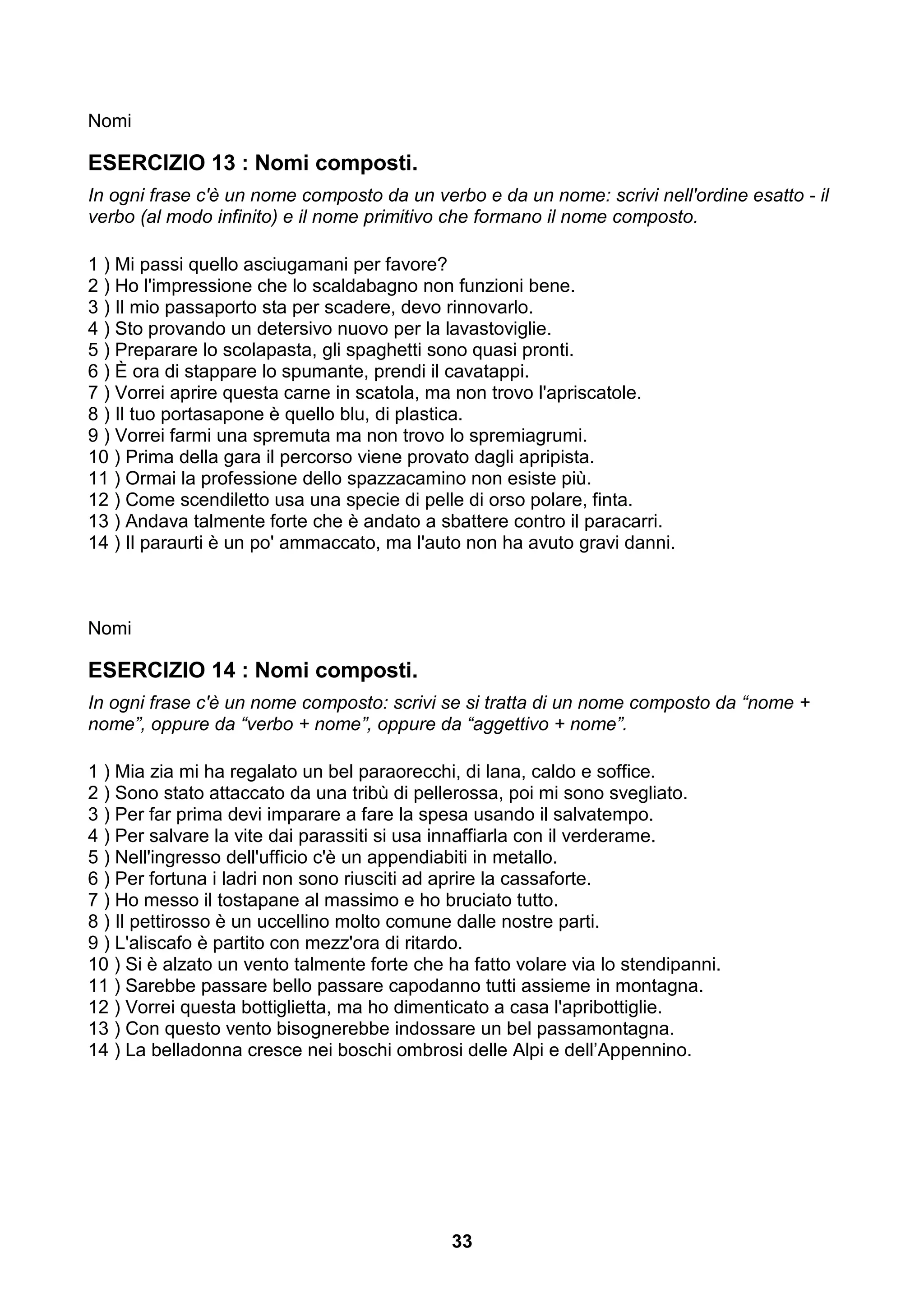 Nomi

ESERCIZIO 13 : Nomi composti.
In ogni frase c'è un nome composto da un verbo e da un nome: scrivi nell'ordine esatto - il
verbo (al modo infinito) e il nome primitivo che formano il nome composto.

1 ) Mi passi quello asciugamani per favore?
2 ) Ho l'impressione che lo scaldabagno non funzioni bene.
3 ) Il mio passaporto sta per scadere, devo rinnovarlo.
4 ) Sto provando un detersivo nuovo per la lavastoviglie.
5 ) Preparare lo scolapasta, gli spaghetti sono quasi pronti.
6 ) È ora di stappare lo spumante, prendi il cavatappi.
7 ) Vorrei aprire questa carne in scatola, ma non trovo l'apriscatole.
8 ) Il tuo portasapone è quello blu, di plastica.
9 ) Vorrei farmi una spremuta ma non trovo lo spremiagrumi.
10 ) Prima della gara il percorso viene provato dagli apripista.
11 ) Ormai la professione dello spazzacamino non esiste più.
12 ) Come scendiletto usa una specie di pelle di orso polare, finta.
13 ) Andava talmente forte che è andato a sbattere contro il paracarri.
14 ) Il paraurti è un po' ammaccato, ma l'auto non ha avuto gravi danni.



Nomi

ESERCIZIO 14 : Nomi composti.
In ogni frase c'è un nome composto: scrivi se si tratta di un nome composto da “nome +
nome”, oppure da “verbo + nome”, oppure da “aggettivo + nome”.

1 ) Mia zia mi ha regalato un bel paraorecchi, di lana, caldo e soffice.
2 ) Sono stato attaccato da una tribù di pellerossa, poi mi sono svegliato.
3 ) Per far prima devi imparare a fare la spesa usando il salvatempo.
4 ) Per salvare la vite dai parassiti si usa innaffiarla con il verderame.
5 ) Nell'ingresso dell'ufficio c'è un appendiabiti in metallo.
6 ) Per fortuna i ladri non sono riusciti ad aprire la cassaforte.
7 ) Ho messo il tostapane al massimo e ho bruciato tutto.
8 ) Il pettirosso è un uccellino molto comune dalle nostre parti.
9 ) L'aliscafo è partito con mezz'ora di ritardo.
10 ) Si è alzato un vento talmente forte che ha fatto volare via lo stendipanni.
11 ) Sarebbe passare bello passare capodanno tutti assieme in montagna.
12 ) Vorrei questa bottiglietta, ma ho dimenticato a casa l'apribottiglie.
13 ) Con questo vento bisognerebbe indossare un bel passamontagna.
14 ) La belladonna cresce nei boschi ombrosi delle Alpi e dell’Appennino.




                                             33
 