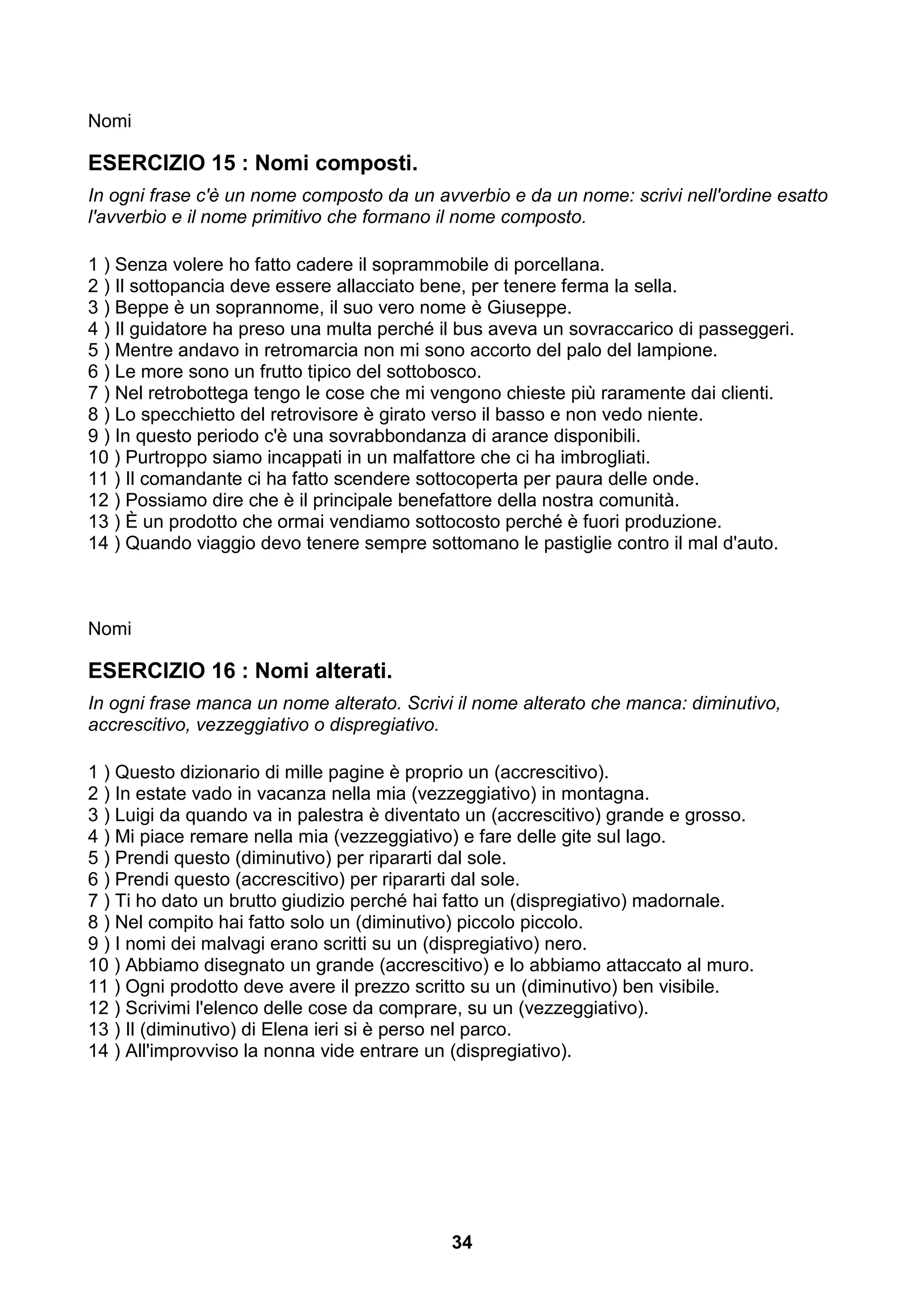 Nomi

ESERCIZIO 15 : Nomi composti.
In ogni frase c'è un nome composto da un avverbio e da un nome: scrivi nell'ordine esatto
l'avverbio e il nome primitivo che formano il nome composto.

1 ) Senza volere ho fatto cadere il soprammobile di porcellana.
2 ) Il sottopancia deve essere allacciato bene, per tenere ferma la sella.
3 ) Beppe è un soprannome, il suo vero nome è Giuseppe.
4 ) Il guidatore ha preso una multa perché il bus aveva un sovraccarico di passeggeri.
5 ) Mentre andavo in retromarcia non mi sono accorto del palo del lampione.
6 ) Le more sono un frutto tipico del sottobosco.
7 ) Nel retrobottega tengo le cose che mi vengono chieste più raramente dai clienti.
8 ) Lo specchietto del retrovisore è girato verso il basso e non vedo niente.
9 ) In questo periodo c'è una sovrabbondanza di arance disponibili.
10 ) Purtroppo siamo incappati in un malfattore che ci ha imbrogliati.
11 ) Il comandante ci ha fatto scendere sottocoperta per paura delle onde.
12 ) Possiamo dire che è il principale benefattore della nostra comunità.
13 ) È un prodotto che ormai vendiamo sottocosto perché è fuori produzione.
14 ) Quando viaggio devo tenere sempre sottomano le pastiglie contro il mal d'auto.



Nomi

ESERCIZIO 16 : Nomi alterati.
In ogni frase manca un nome alterato. Scrivi il nome alterato che manca: diminutivo,
accrescitivo, vezzeggiativo o dispregiativo.

1 ) Questo dizionario di mille pagine è proprio un (accrescitivo).
2 ) In estate vado in vacanza nella mia (vezzeggiativo) in montagna.
3 ) Luigi da quando va in palestra è diventato un (accrescitivo) grande e grosso.
4 ) Mi piace remare nella mia (vezzeggiativo) e fare delle gite sul lago.
5 ) Prendi questo (diminutivo) per ripararti dal sole.
6 ) Prendi questo (accrescitivo) per ripararti dal sole.
7 ) Ti ho dato un brutto giudizio perché hai fatto un (dispregiativo) madornale.
8 ) Nel compito hai fatto solo un (diminutivo) piccolo piccolo.
9 ) I nomi dei malvagi erano scritti su un (dispregiativo) nero.
10 ) Abbiamo disegnato un grande (accrescitivo) e lo abbiamo attaccato al muro.
11 ) Ogni prodotto deve avere il prezzo scritto su un (diminutivo) ben visibile.
12 ) Scrivimi l'elenco delle cose da comprare, su un (vezzeggiativo).
13 ) Il (diminutivo) di Elena ieri si è perso nel parco.
14 ) All'improvviso la nonna vide entrare un (dispregiativo).




                                            34
 