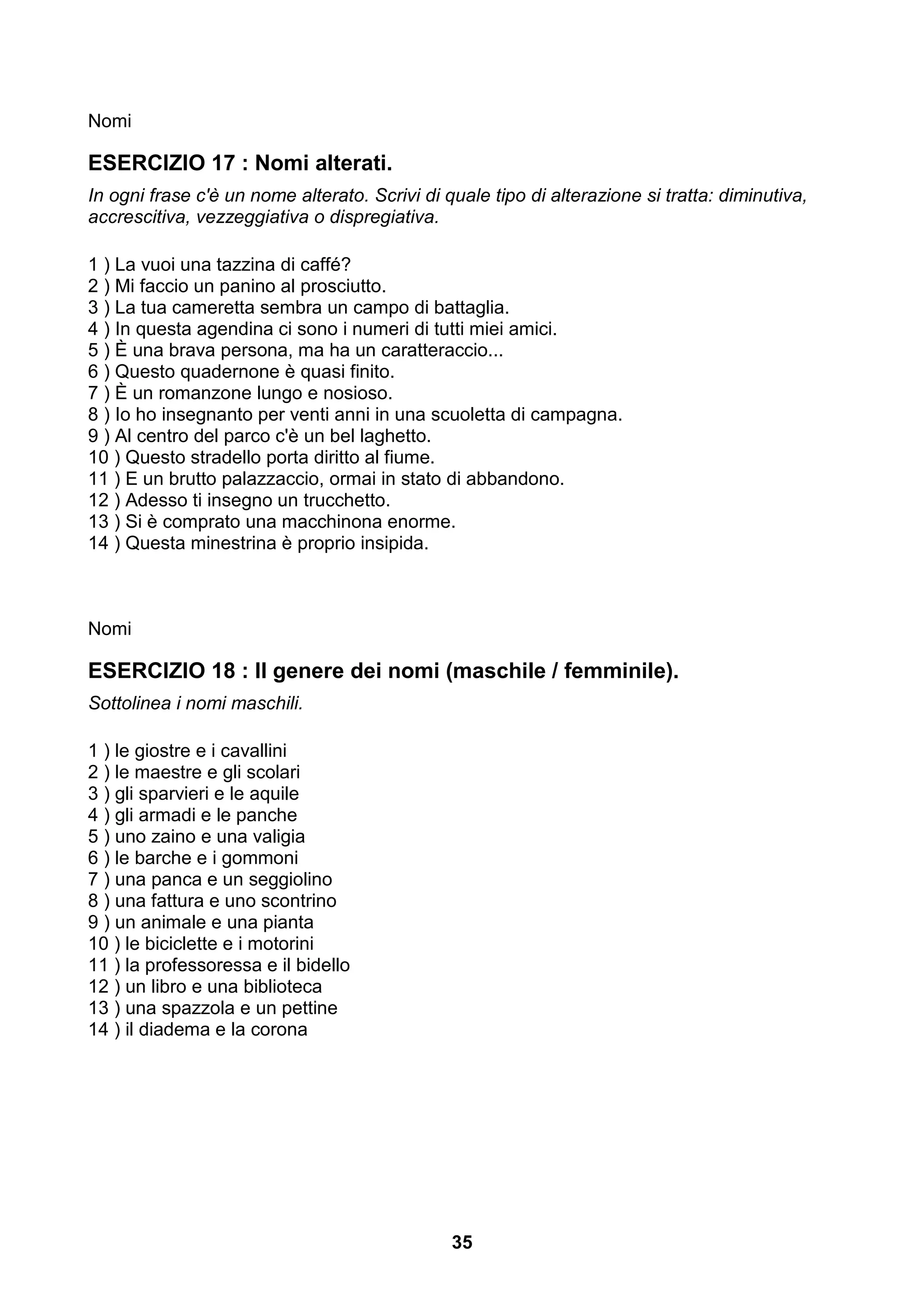 Nomi

ESERCIZIO 17 : Nomi alterati.
In ogni frase c'è un nome alterato. Scrivi di quale tipo di alterazione si tratta: diminutiva,
accrescitiva, vezzeggiativa o dispregiativa.

1 ) La vuoi una tazzina di caffé?
2 ) Mi faccio un panino al prosciutto.
3 ) La tua cameretta sembra un campo di battaglia.
4 ) In questa agendina ci sono i numeri di tutti miei amici.
5 ) È una brava persona, ma ha un caratteraccio...
6 ) Questo quadernone è quasi finito.
7 ) È un romanzone lungo e nosioso.
8 ) Io ho insegnanto per venti anni in una scuoletta di campagna.
9 ) Al centro del parco c'è un bel laghetto.
10 ) Questo stradello porta diritto al fiume.
11 ) E un brutto palazzaccio, ormai in stato di abbandono.
12 ) Adesso ti insegno un trucchetto.
13 ) Si è comprato una macchinona enorme.
14 ) Questa minestrina è proprio insipida.



Nomi

ESERCIZIO 18 : Il genere dei nomi (maschile / femminile).
Sottolinea i nomi maschili.

1 ) le giostre e i cavallini
2 ) le maestre e gli scolari
3 ) gli sparvieri e le aquile
4 ) gli armadi e le panche
5 ) uno zaino e una valigia
6 ) le barche e i gommoni
7 ) una panca e un seggiolino
8 ) una fattura e uno scontrino
9 ) un animale e una pianta
10 ) le biciclette e i motorini
11 ) la professoressa e il bidello
12 ) un libro e una biblioteca
13 ) una spazzola e un pettine
14 ) il diadema e la corona




                                               35
 