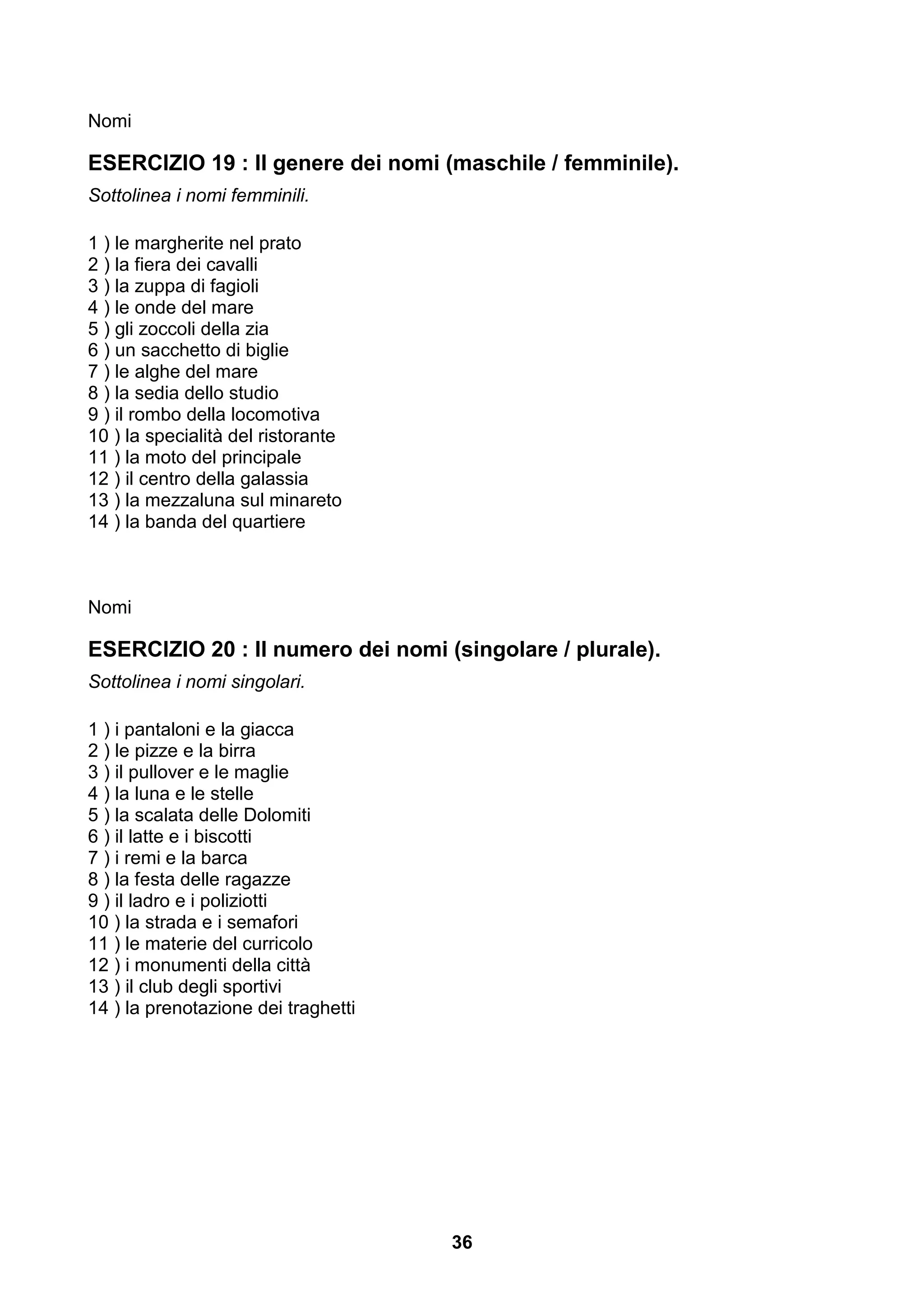 Nomi

ESERCIZIO 19 : Il genere dei nomi (maschile / femminile).
Sottolinea i nomi femminili.

1 ) le margherite nel prato
2 ) la fiera dei cavalli
3 ) la zuppa di fagioli
4 ) le onde del mare
5 ) gli zoccoli della zia
6 ) un sacchetto di biglie
7 ) le alghe del mare
8 ) la sedia dello studio
9 ) il rombo della locomotiva
10 ) la specialità del ristorante
11 ) la moto del principale
12 ) il centro della galassia
13 ) la mezzaluna sul minareto
14 ) la banda del quartiere



Nomi

ESERCIZIO 20 : Il numero dei nomi (singolare / plurale).
Sottolinea i nomi singolari.

1 ) i pantaloni e la giacca
2 ) le pizze e la birra
3 ) il pullover e le maglie
4 ) la luna e le stelle
5 ) la scalata delle Dolomiti
6 ) il latte e i biscotti
7 ) i remi e la barca
8 ) la festa delle ragazze
9 ) il ladro e i poliziotti
10 ) la strada e i semafori
11 ) le materie del curricolo
12 ) i monumenti della città
13 ) il club degli sportivi
14 ) la prenotazione dei traghetti




                                     36
 