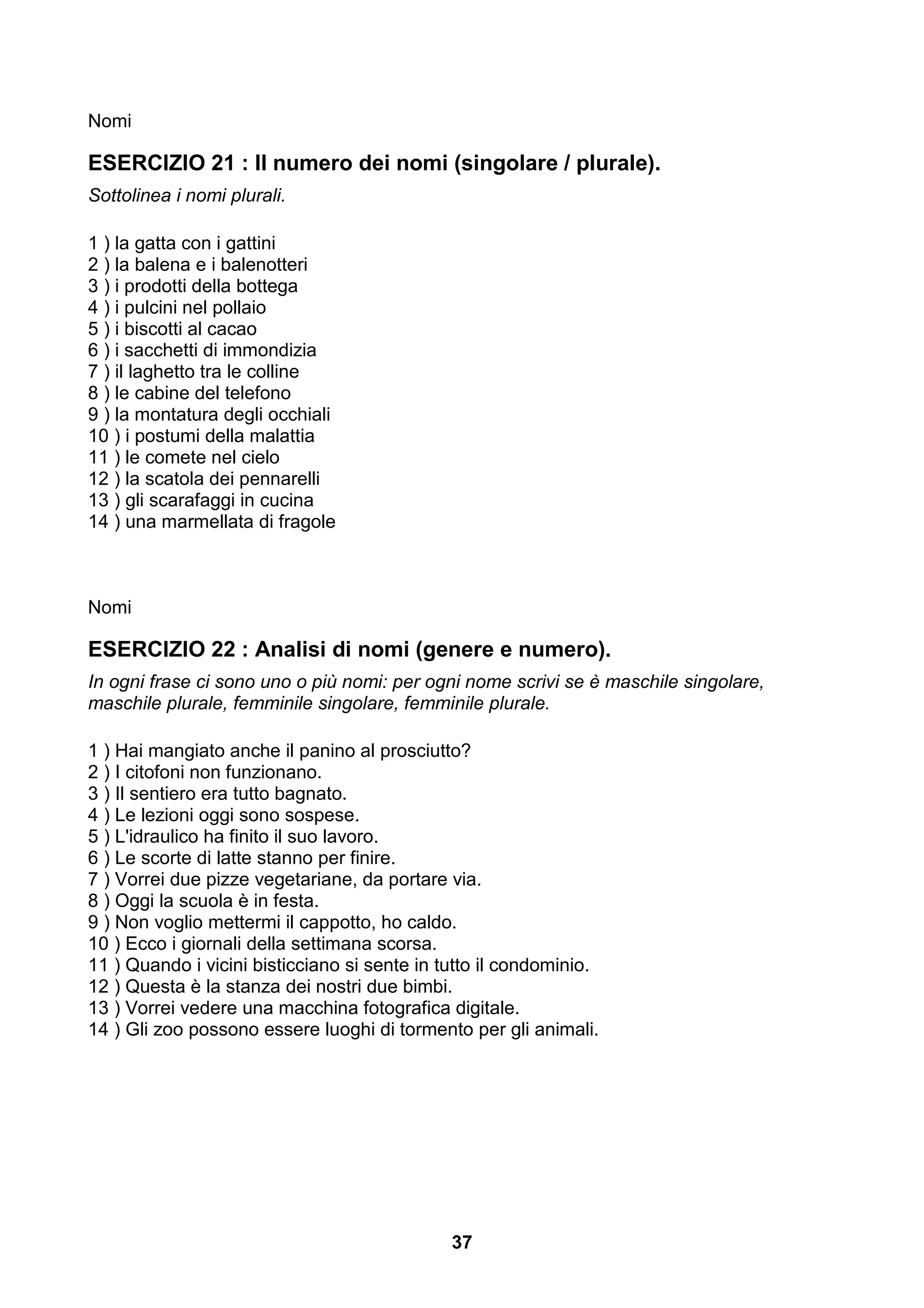 Nomi

ESERCIZIO 21 : Il numero dei nomi (singolare / plurale).
Sottolinea i nomi plurali.

1 ) la gatta con i gattini
2 ) la balena e i balenotteri
3 ) i prodotti della bottega
4 ) i pulcini nel pollaio
5 ) i biscotti al cacao
6 ) i sacchetti di immondizia
7 ) il laghetto tra le colline
8 ) le cabine del telefono
9 ) la montatura degli occhiali
10 ) i postumi della malattia
11 ) le comete nel cielo
12 ) la scatola dei pennarelli
13 ) gli scarafaggi in cucina
14 ) una marmellata di fragole



Nomi

ESERCIZIO 22 : Analisi di nomi (genere e numero).
In ogni frase ci sono uno o più nomi: per ogni nome scrivi se è maschile singolare,
maschile plurale, femminile singolare, femminile plurale.

1 ) Hai mangiato anche il panino al prosciutto?
2 ) I citofoni non funzionano.
3 ) Il sentiero era tutto bagnato.
4 ) Le lezioni oggi sono sospese.
5 ) L'idraulico ha finito il suo lavoro.
6 ) Le scorte di latte stanno per finire.
7 ) Vorrei due pizze vegetariane, da portare via.
8 ) Oggi la scuola è in festa.
9 ) Non voglio mettermi il cappotto, ho caldo.
10 ) Ecco i giornali della settimana scorsa.
11 ) Quando i vicini bisticciano si sente in tutto il condominio.
12 ) Questa è la stanza dei nostri due bimbi.
13 ) Vorrei vedere una macchina fotografica digitale.
14 ) Gli zoo possono essere luoghi di tormento per gli animali.




                                              37
 