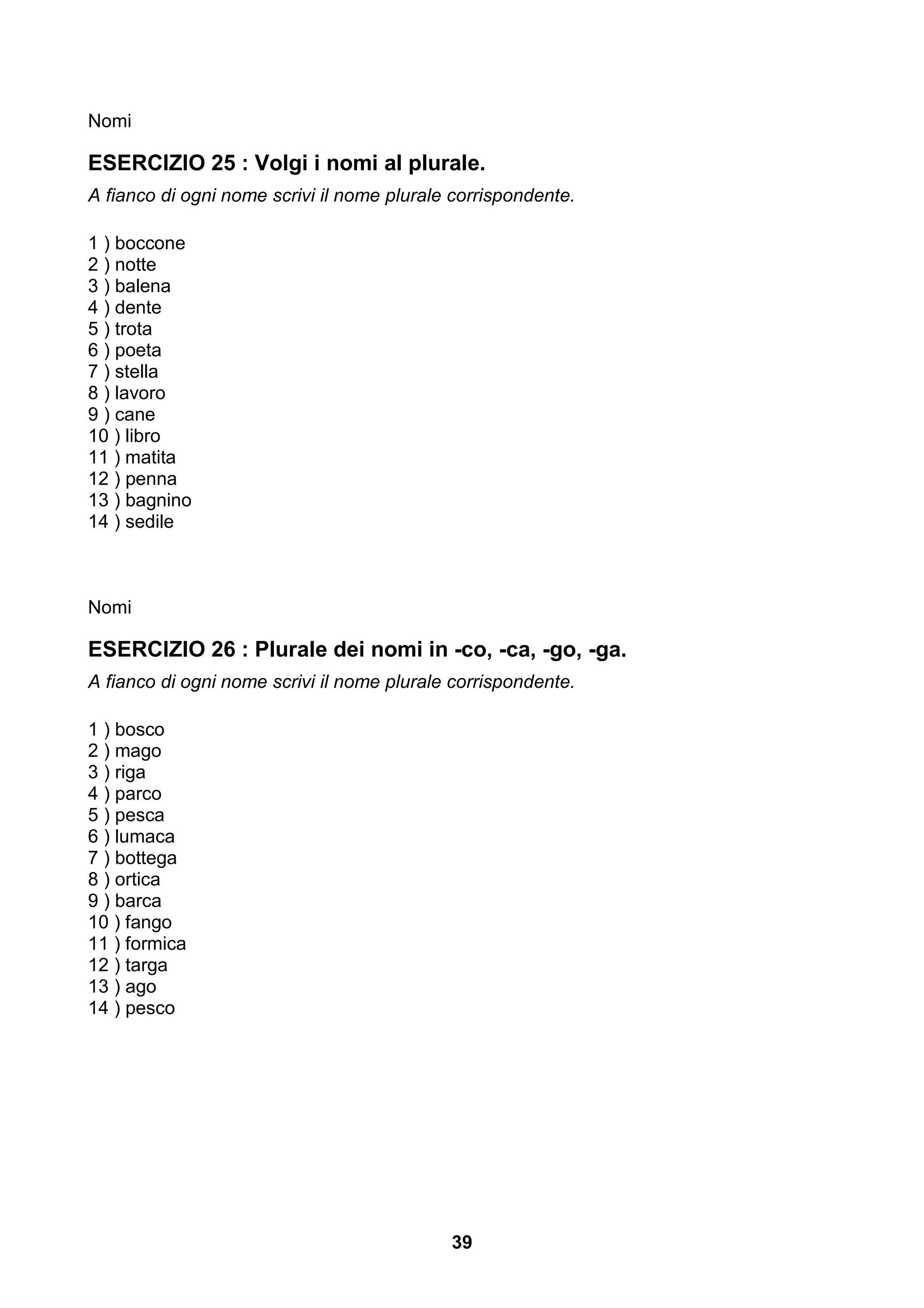 Nomi

ESERCIZIO 25 : Volgi i nomi al plurale.
A fianco di ogni nome scrivi il nome plurale corrispondente.

1 ) boccone
2 ) notte
3 ) balena
4 ) dente
5 ) trota
6 ) poeta
7 ) stella
8 ) lavoro
9 ) cane
10 ) libro
11 ) matita
12 ) penna
13 ) bagnino
14 ) sedile



Nomi

ESERCIZIO 26 : Plurale dei nomi in -co, -ca, -go, -ga.
A fianco di ogni nome scrivi il nome plurale corrispondente.

1 ) bosco
2 ) mago
3 ) riga
4 ) parco
5 ) pesca
6 ) lumaca
7 ) bottega
8 ) ortica
9 ) barca
10 ) fango
11 ) formica
12 ) targa
13 ) ago
14 ) pesco




                                            39
 