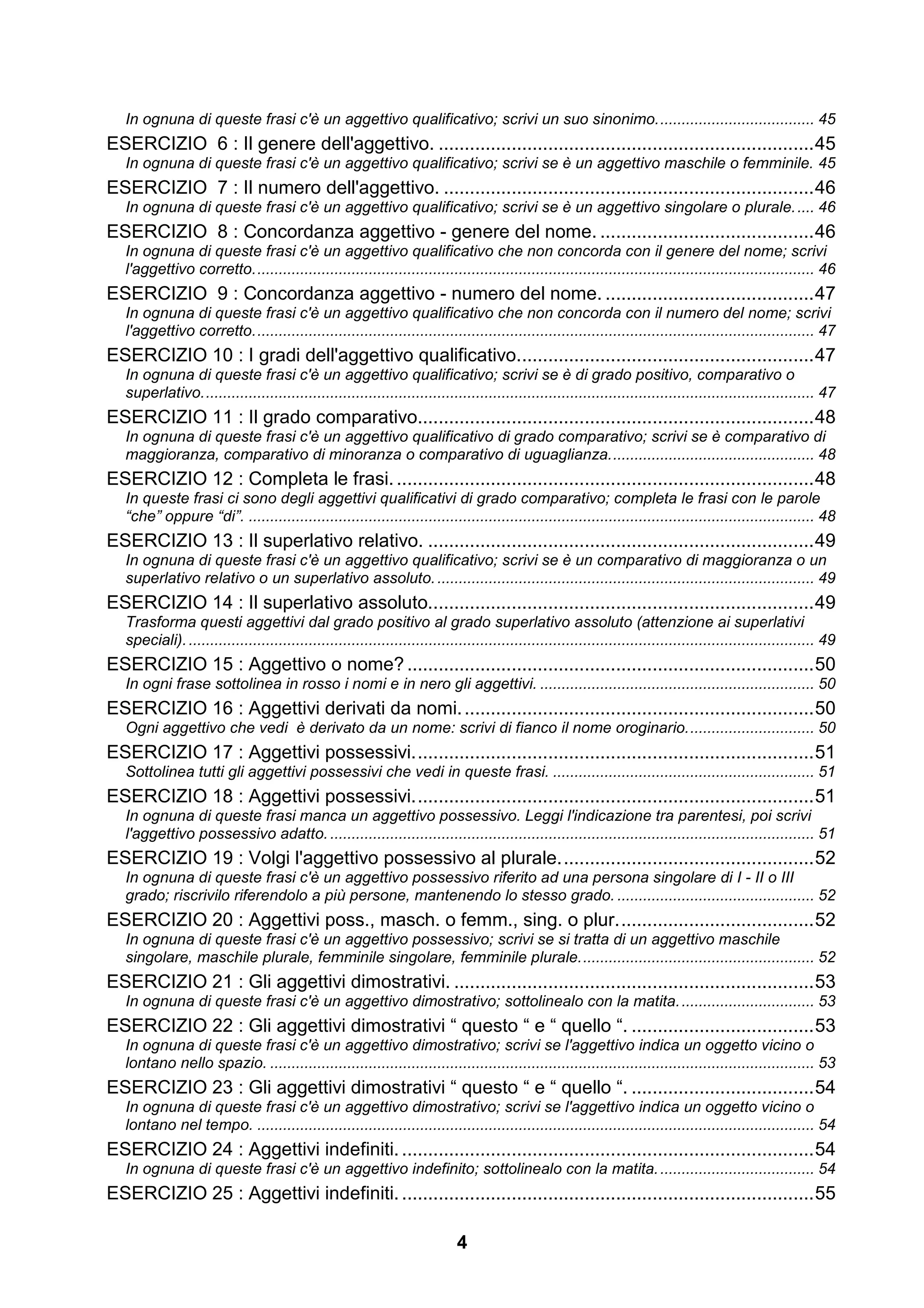 In ognuna di queste frasi c'è un aggettivo qualificativo; scrivi un suo sinonimo. .................................... 45
ESERCIZIO 6 : Il genere dell'aggettivo. ........................................................................ 45
   In ognuna di queste frasi c'è un aggettivo qualificativo; scrivi se è un aggettivo maschile o femminile. 45
ESERCIZIO 7 : Il numero dell'aggettivo. ....................................................................... 46
   In ognuna di queste frasi c'è un aggettivo qualificativo; scrivi se è un aggettivo singolare o plurale. .... 46
ESERCIZIO 8 : Concordanza aggettivo - genere del nome. ......................................... 46
   In ognuna di queste frasi c'è un aggettivo qualificativo che non concorda con il genere del nome; scrivi
   l'aggettivo corretto. .................................................................................................................................. 46
ESERCIZIO 9 : Concordanza aggettivo - numero del nome. ........................................ 47
   In ognuna di queste frasi c'è un aggettivo qualificativo che non concorda con il numero del nome; scrivi
   l'aggettivo corretto. .................................................................................................................................. 47
ESERCIZIO 10 : I gradi dell'aggettivo qualificativo......................................................... 47
   In ognuna di queste frasi c'è un aggettivo qualificativo; scrivi se è di grado positivo, comparativo o
   superlativo. .............................................................................................................................................. 47
ESERCIZIO 11 : Il grado comparativo............................................................................ 48
   In ognuna di queste frasi c'è un aggettivo qualificativo di grado comparativo; scrivi se è comparativo di
   maggioranza, comparativo di minoranza o comparativo di uguaglianza. ............................................... 48
ESERCIZIO 12 : Completa le frasi. ................................................................................ 48
   In queste frasi ci sono degli aggettivi qualificativi di grado comparativo; completa le frasi con le parole
   “che” oppure “di”. .................................................................................................................................... 48
ESERCIZIO 13 : Il superlativo relativo. .......................................................................... 49
   In ognuna di queste frasi c'è un aggettivo qualificativo; scrivi se è un comparativo di maggioranza o un
   superlativo relativo o un superlativo assoluto. ........................................................................................ 49
ESERCIZIO 14 : Il superlativo assoluto.......................................................................... 49
   Trasforma questi aggettivi dal grado positivo al grado superlativo assoluto (attenzione ai superlativi
   speciali). .................................................................................................................................................. 49
ESERCIZIO 15 : Aggettivo o nome? .............................................................................. 50
   In ogni frase sottolinea in rosso i nomi e in nero gli aggettivi. ................................................................ 50
ESERCIZIO 16 : Aggettivi derivati da nomi. ................................................................... 50
   Ogni aggettivo che vedi è derivato da un nome: scrivi di fianco il nome oroginario. ............................. 50
ESERCIZIO 17 : Aggettivi possessivi. ............................................................................ 51
   Sottolinea tutti gli aggettivi possessivi che vedi in queste frasi. ............................................................. 51
ESERCIZIO 18 : Aggettivi possessivi. ............................................................................ 51
   In ognuna di queste frasi manca un aggettivo possessivo. Leggi l'indicazione tra parentesi, poi scrivi
   l'aggettivo possessivo adatto. ................................................................................................................. 51
ESERCIZIO 19 : Volgi l'aggettivo possessivo al plurale. ................................................ 52
   In ognuna di queste frasi c'è un aggettivo possessivo riferito ad una persona singolare di I - II o III
   grado; riscrivilo riferendolo a più persone, mantenendo lo stesso grado. .............................................. 52
ESERCIZIO 20 : Aggettivi poss., masch. o femm., sing. o plur. ..................................... 52
   In ognuna di queste frasi c'è un aggettivo possessivo; scrivi se si tratta di un aggettivo maschile
   singolare, maschile plurale, femminile singolare, femminile plurale. ...................................................... 52
ESERCIZIO 21 : Gli aggettivi dimostrativi. ..................................................................... 53
   In ognuna di queste frasi c'è un aggettivo dimostrativo; sottolinealo con la matita. ............................... 53
ESERCIZIO 22 : Gli aggettivi dimostrativi “ questo “ e “ quello “. ................................... 53
   In ognuna di queste frasi c'è un aggettivo dimostrativo; scrivi se l'aggettivo indica un oggetto vicino o
   lontano nello spazio. ............................................................................................................................... 53
ESERCIZIO 23 : Gli aggettivi dimostrativi “ questo “ e “ quello “. ................................... 54
   In ognuna di queste frasi c'è un aggettivo dimostrativo; scrivi se l'aggettivo indica un oggetto vicino o
   lontano nel tempo. .................................................................................................................................. 54
ESERCIZIO 24 : Aggettivi indefiniti. ............................................................................... 54
   In ognuna di queste frasi c'è un aggettivo indefinito; sottolinealo con la matita. .................................... 54
ESERCIZIO 25 : Aggettivi indefiniti. ............................................................................... 55

                                                                             4
 