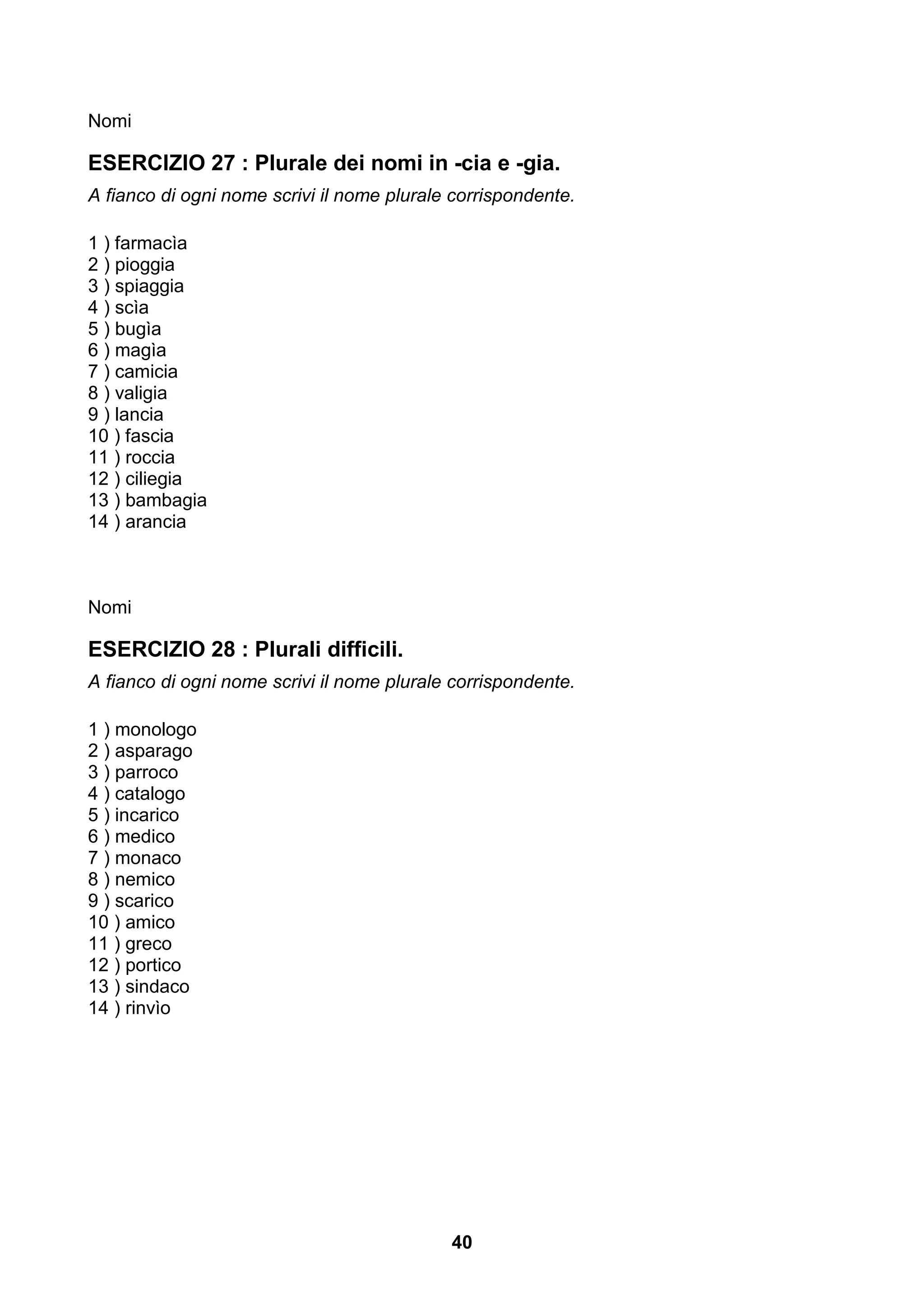 Nomi

ESERCIZIO 27 : Plurale dei nomi in -cia e -gia.
A fianco di ogni nome scrivi il nome plurale corrispondente.

1 ) farmacìa
2 ) pioggia
3 ) spiaggia
4 ) scìa
5 ) bugìa
6 ) magìa
7 ) camicia
8 ) valigia
9 ) lancia
10 ) fascia
11 ) roccia
12 ) ciliegia
13 ) bambagia
14 ) arancia



Nomi

ESERCIZIO 28 : Plurali difficili.
A fianco di ogni nome scrivi il nome plurale corrispondente.

1 ) monologo
2 ) asparago
3 ) parroco
4 ) catalogo
5 ) incarico
6 ) medico
7 ) monaco
8 ) nemico
9 ) scarico
10 ) amico
11 ) greco
12 ) portico
13 ) sindaco
14 ) rinvìo




                                            40
 