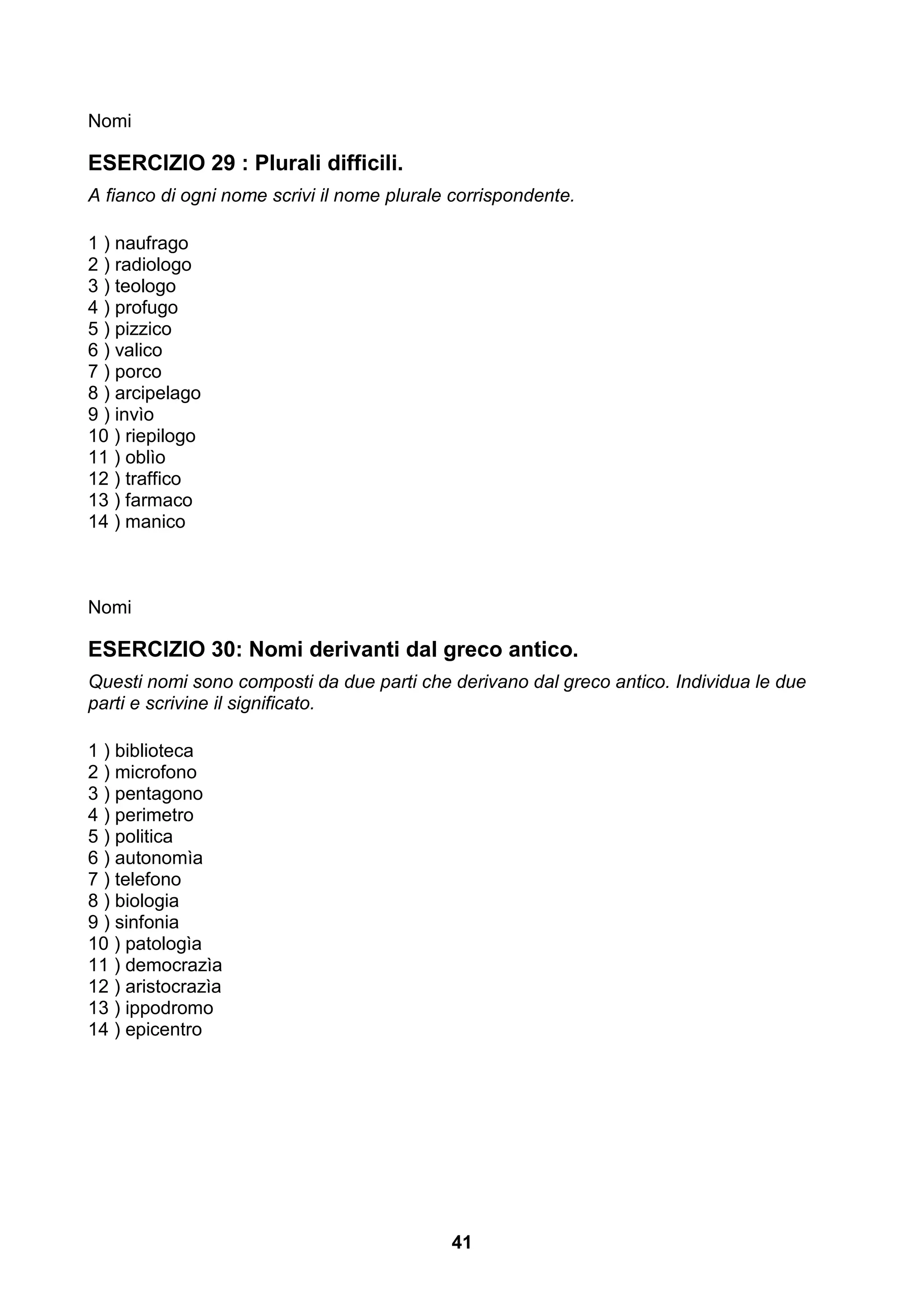 Nomi

ESERCIZIO 29 : Plurali difficili.
A fianco di ogni nome scrivi il nome plurale corrispondente.

1 ) naufrago
2 ) radiologo
3 ) teologo
4 ) profugo
5 ) pizzico
6 ) valico
7 ) porco
8 ) arcipelago
9 ) invìo
10 ) riepilogo
11 ) oblìo
12 ) traffico
13 ) farmaco
14 ) manico



Nomi

ESERCIZIO 30: Nomi derivanti dal greco antico.
Questi nomi sono composti da due parti che derivano dal greco antico. Individua le due
parti e scrivine il significato.

1 ) biblioteca
2 ) microfono
3 ) pentagono
4 ) perimetro
5 ) politica
6 ) autonomìa
7 ) telefono
8 ) biologia
9 ) sinfonia
10 ) patologìa
11 ) democrazìa
12 ) aristocrazìa
13 ) ippodromo
14 ) epicentro




                                            41
 