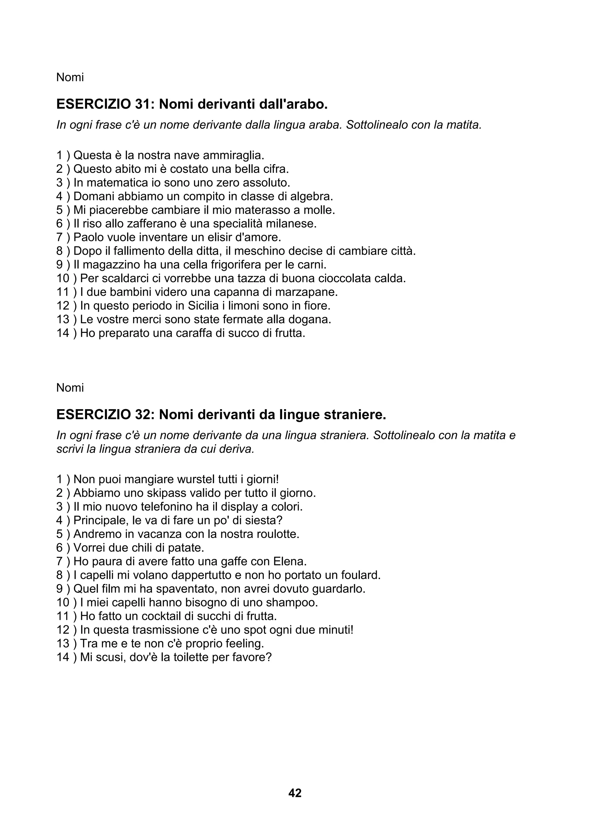Nomi

ESERCIZIO 31: Nomi derivanti dall'arabo.
In ogni frase c'è un nome derivante dalla lingua araba. Sottolinealo con la matita.

1 ) Questa è la nostra nave ammiraglia.
2 ) Questo abito mi è costato una bella cifra.
3 ) In matematica io sono uno zero assoluto.
4 ) Domani abbiamo un compito in classe di algebra.
5 ) Mi piacerebbe cambiare il mio materasso a molle.
6 ) Il riso allo zafferano è una specialità milanese.
7 ) Paolo vuole inventare un elisir d'amore.
8 ) Dopo il fallimento della ditta, il meschino decise di cambiare città.
9 ) Il magazzino ha una cella frigorifera per le carni.
10 ) Per scaldarci ci vorrebbe una tazza di buona cioccolata calda.
11 ) I due bambini videro una capanna di marzapane.
12 ) In questo periodo in Sicilia i limoni sono in fiore.
13 ) Le vostre merci sono state fermate alla dogana.
14 ) Ho preparato una caraffa di succo di frutta.



Nomi

ESERCIZIO 32: Nomi derivanti da lingue straniere.
In ogni frase c'è un nome derivante da una lingua straniera. Sottolinealo con la matita e
scrivi la lingua straniera da cui deriva.

1 ) Non puoi mangiare wurstel tutti i giorni!
2 ) Abbiamo uno skipass valido per tutto il giorno.
3 ) Il mio nuovo telefonino ha il display a colori.
4 ) Principale, le va di fare un po' di siesta?
5 ) Andremo in vacanza con la nostra roulotte.
6 ) Vorrei due chili di patate.
7 ) Ho paura di avere fatto una gaffe con Elena.
8 ) I capelli mi volano dappertutto e non ho portato un foulard.
9 ) Quel film mi ha spaventato, non avrei dovuto guardarlo.
10 ) I miei capelli hanno bisogno di uno shampoo.
11 ) Ho fatto un cocktail di succhi di frutta.
12 ) In questa trasmissione c'è uno spot ogni due minuti!
13 ) Tra me e te non c'è proprio feeling.
14 ) Mi scusi, dov'è la toilette per favore?




                                               42
 