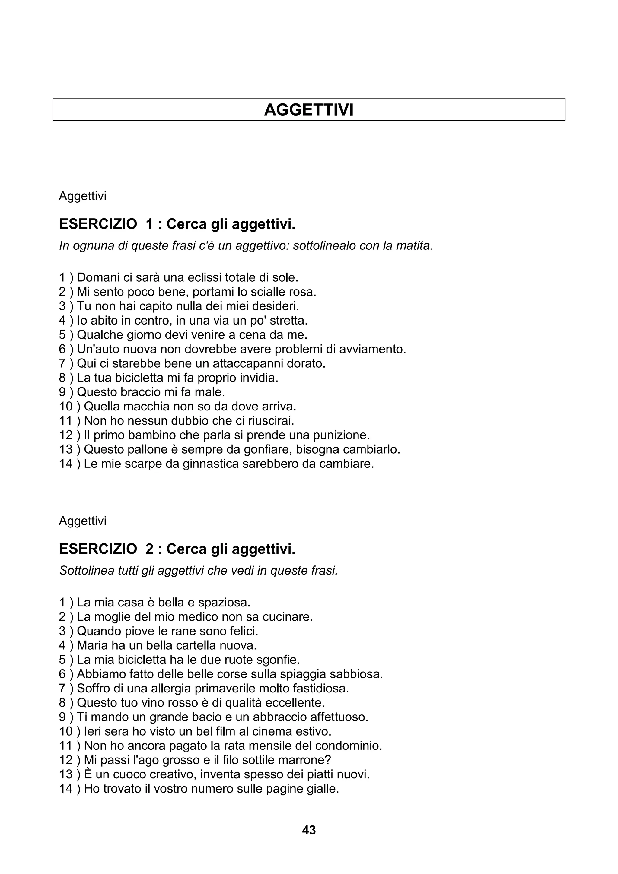 AGGETTIVI




Aggettivi

ESERCIZIO 1 : Cerca gli aggettivi.
In ognuna di queste frasi c'è un aggettivo: sottolinealo con la matita.

1 ) Domani ci sarà una eclissi totale di sole.
2 ) Mi sento poco bene, portami lo scialle rosa.
3 ) Tu non hai capito nulla dei miei desideri.
4 ) Io abito in centro, in una via un po' stretta.
5 ) Qualche giorno devi venire a cena da me.
6 ) Un'auto nuova non dovrebbe avere problemi di avviamento.
7 ) Qui ci starebbe bene un attaccapanni dorato.
8 ) La tua bicicletta mi fa proprio invidia.
9 ) Questo braccio mi fa male.
10 ) Quella macchia non so da dove arriva.
11 ) Non ho nessun dubbio che ci riuscirai.
12 ) Il primo bambino che parla si prende una punizione.
13 ) Questo pallone è sempre da gonfiare, bisogna cambiarlo.
14 ) Le mie scarpe da ginnastica sarebbero da cambiare.



Aggettivi

ESERCIZIO 2 : Cerca gli aggettivi.
Sottolinea tutti gli aggettivi che vedi in queste frasi.

1 ) La mia casa è bella e spaziosa.
2 ) La moglie del mio medico non sa cucinare.
3 ) Quando piove le rane sono felici.
4 ) Maria ha un bella cartella nuova.
5 ) La mia bicicletta ha le due ruote sgonfie.
6 ) Abbiamo fatto delle belle corse sulla spiaggia sabbiosa.
7 ) Soffro di una allergia primaverile molto fastidiosa.
8 ) Questo tuo vino rosso è di qualità eccellente.
9 ) Ti mando un grande bacio e un abbraccio affettuoso.
10 ) Ieri sera ho visto un bel film al cinema estivo.
11 ) Non ho ancora pagato la rata mensile del condominio.
12 ) Mi passi l'ago grosso e il filo sottile marrone?
13 ) È un cuoco creativo, inventa spesso dei piatti nuovi.
14 ) Ho trovato il vostro numero sulle pagine gialle.


                                                43
 