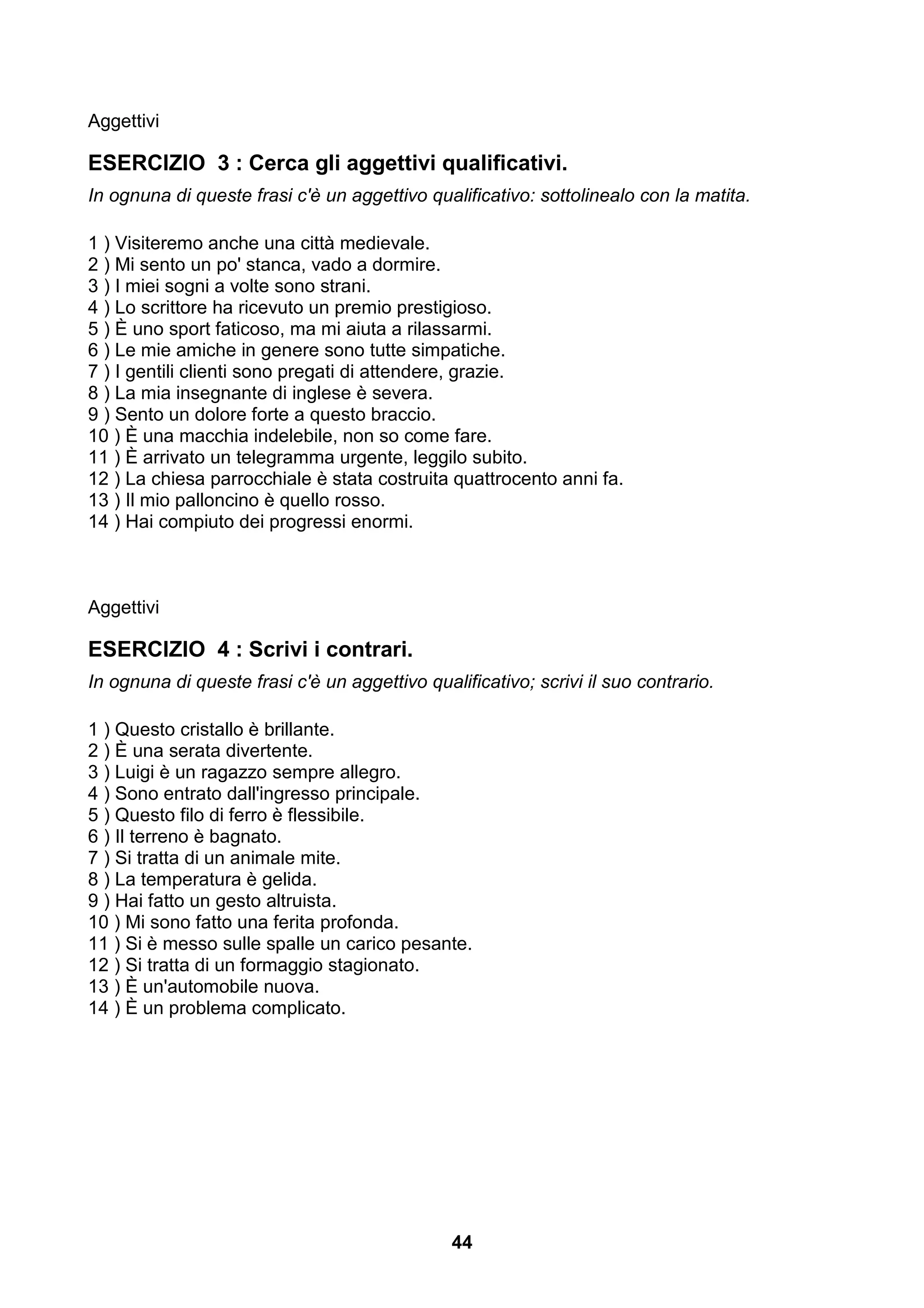 Aggettivi

ESERCIZIO 3 : Cerca gli aggettivi qualificativi.
In ognuna di queste frasi c'è un aggettivo qualificativo: sottolinealo con la matita.

1 ) Visiteremo anche una città medievale.
2 ) Mi sento un po' stanca, vado a dormire.
3 ) I miei sogni a volte sono strani.
4 ) Lo scrittore ha ricevuto un premio prestigioso.
5 ) È uno sport faticoso, ma mi aiuta a rilassarmi.
6 ) Le mie amiche in genere sono tutte simpatiche.
7 ) I gentili clienti sono pregati di attendere, grazie.
8 ) La mia insegnante di inglese è severa.
9 ) Sento un dolore forte a questo braccio.
10 ) È una macchia indelebile, non so come fare.
11 ) È arrivato un telegramma urgente, leggilo subito.
12 ) La chiesa parrocchiale è stata costruita quattrocento anni fa.
13 ) Il mio palloncino è quello rosso.
14 ) Hai compiuto dei progressi enormi.



Aggettivi

ESERCIZIO 4 : Scrivi i contrari.
In ognuna di queste frasi c'è un aggettivo qualificativo; scrivi il suo contrario.

1 ) Questo cristallo è brillante.
2 ) È una serata divertente.
3 ) Luigi è un ragazzo sempre allegro.
4 ) Sono entrato dall'ingresso principale.
5 ) Questo filo di ferro è flessibile.
6 ) Il terreno è bagnato.
7 ) Si tratta di un animale mite.
8 ) La temperatura è gelida.
9 ) Hai fatto un gesto altruista.
10 ) Mi sono fatto una ferita profonda.
11 ) Si è messo sulle spalle un carico pesante.
12 ) Si tratta di un formaggio stagionato.
13 ) È un'automobile nuova.
14 ) È un problema complicato.




                                               44
 