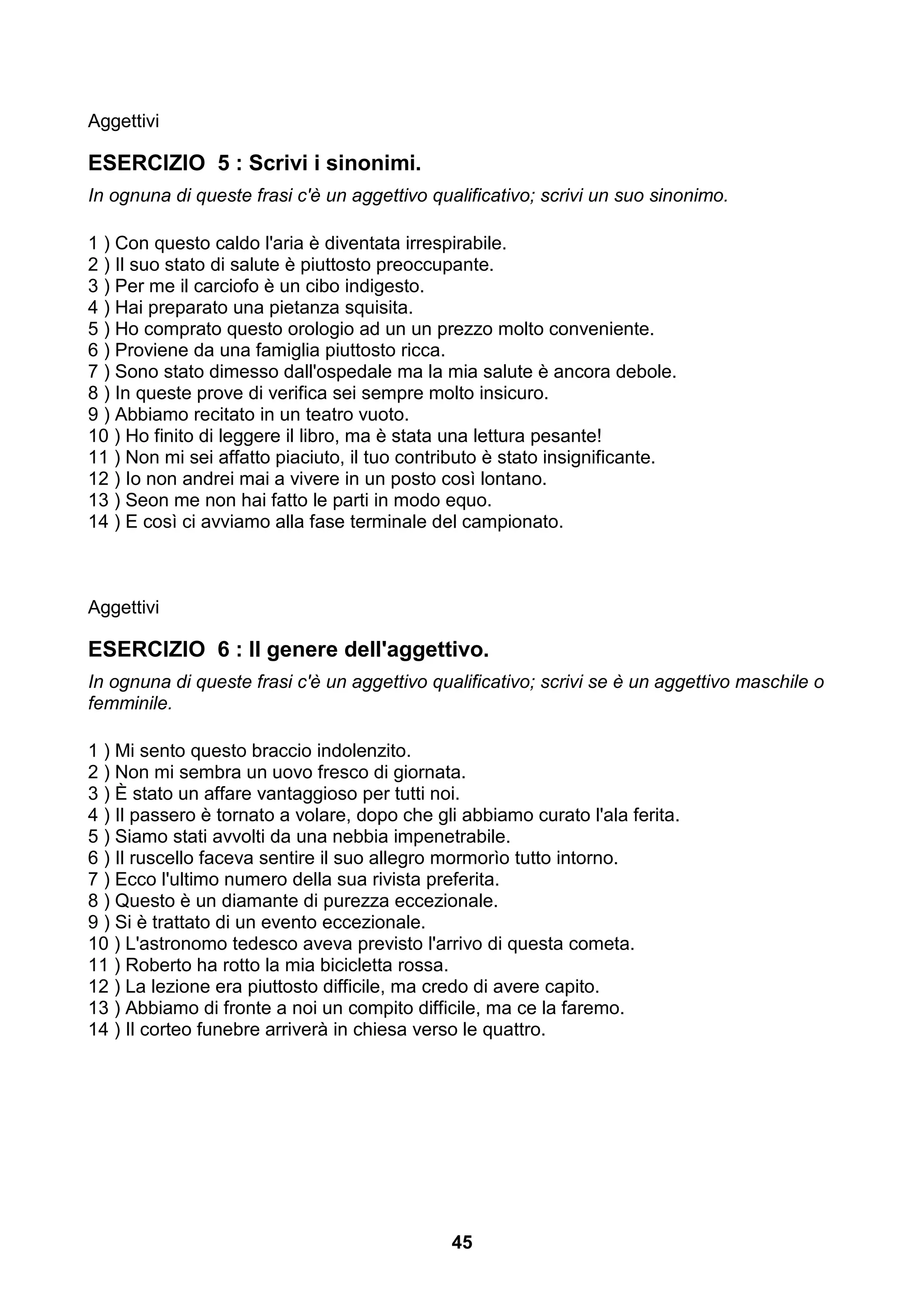 Aggettivi

ESERCIZIO 5 : Scrivi i sinonimi.
In ognuna di queste frasi c'è un aggettivo qualificativo; scrivi un suo sinonimo.

1 ) Con questo caldo l'aria è diventata irrespirabile.
2 ) Il suo stato di salute è piuttosto preoccupante.
3 ) Per me il carciofo è un cibo indigesto.
4 ) Hai preparato una pietanza squisita.
5 ) Ho comprato questo orologio ad un un prezzo molto conveniente.
6 ) Proviene da una famiglia piuttosto ricca.
7 ) Sono stato dimesso dall'ospedale ma la mia salute è ancora debole.
8 ) In queste prove di verifica sei sempre molto insicuro.
9 ) Abbiamo recitato in un teatro vuoto.
10 ) Ho finito di leggere il libro, ma è stata una lettura pesante!
11 ) Non mi sei affatto piaciuto, il tuo contributo è stato insignificante.
12 ) Io non andrei mai a vivere in un posto così lontano.
13 ) Seon me non hai fatto le parti in modo equo.
14 ) E così ci avviamo alla fase terminale del campionato.



Aggettivi

ESERCIZIO 6 : Il genere dell'aggettivo.
In ognuna di queste frasi c'è un aggettivo qualificativo; scrivi se è un aggettivo maschile o
femminile.

1 ) Mi sento questo braccio indolenzito.
2 ) Non mi sembra un uovo fresco di giornata.
3 ) È stato un affare vantaggioso per tutti noi.
4 ) Il passero è tornato a volare, dopo che gli abbiamo curato l'ala ferita.
5 ) Siamo stati avvolti da una nebbia impenetrabile.
6 ) Il ruscello faceva sentire il suo allegro mormorìo tutto intorno.
7 ) Ecco l'ultimo numero della sua rivista preferita.
8 ) Questo è un diamante di purezza eccezionale.
9 ) Si è trattato di un evento eccezionale.
10 ) L'astronomo tedesco aveva previsto l'arrivo di questa cometa.
11 ) Roberto ha rotto la mia bicicletta rossa.
12 ) La lezione era piuttosto difficile, ma credo di avere capito.
13 ) Abbiamo di fronte a noi un compito difficile, ma ce la faremo.
14 ) Il corteo funebre arriverà in chiesa verso le quattro.




                                              45
 