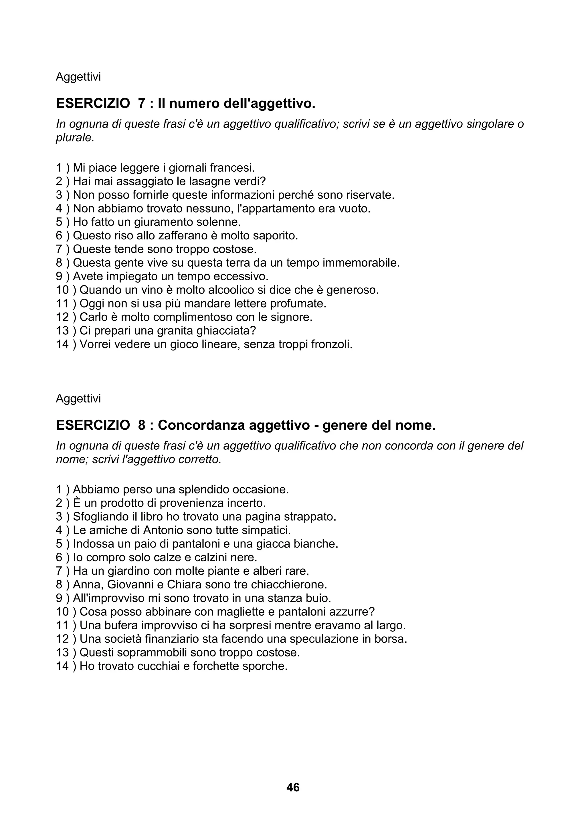 Aggettivi

ESERCIZIO 7 : Il numero dell'aggettivo.
In ognuna di queste frasi c'è un aggettivo qualificativo; scrivi se è un aggettivo singolare o
plurale.

1 ) Mi piace leggere i giornali francesi.
2 ) Hai mai assaggiato le lasagne verdi?
3 ) Non posso fornirle queste informazioni perché sono riservate.
4 ) Non abbiamo trovato nessuno, l'appartamento era vuoto.
5 ) Ho fatto un giuramento solenne.
6 ) Questo riso allo zafferano è molto saporito.
7 ) Queste tende sono troppo costose.
8 ) Questa gente vive su questa terra da un tempo immemorabile.
9 ) Avete impiegato un tempo eccessivo.
10 ) Quando un vino è molto alcoolico si dice che è generoso.
11 ) Oggi non si usa più mandare lettere profumate.
12 ) Carlo è molto complimentoso con le signore.
13 ) Ci prepari una granita ghiacciata?
14 ) Vorrei vedere un gioco lineare, senza troppi fronzoli.



Aggettivi

ESERCIZIO 8 : Concordanza aggettivo - genere del nome.
In ognuna di queste frasi c'è un aggettivo qualificativo che non concorda con il genere del
nome; scrivi l'aggettivo corretto.

1 ) Abbiamo perso una splendido occasione.
2 ) È un prodotto di provenienza incerto.
3 ) Sfogliando il libro ho trovato una pagina strappato.
4 ) Le amiche di Antonio sono tutte simpatici.
5 ) Indossa un paio di pantaloni e una giacca bianche.
6 ) Io compro solo calze e calzini nere.
7 ) Ha un giardino con molte piante e alberi rare.
8 ) Anna, Giovanni e Chiara sono tre chiacchierone.
9 ) All'improvviso mi sono trovato in una stanza buio.
10 ) Cosa posso abbinare con magliette e pantaloni azzurre?
11 ) Una bufera improvviso ci ha sorpresi mentre eravamo al largo.
12 ) Una società finanziario sta facendo una speculazione in borsa.
13 ) Questi soprammobili sono troppo costose.
14 ) Ho trovato cucchiai e forchette sporche.




                                              46
 