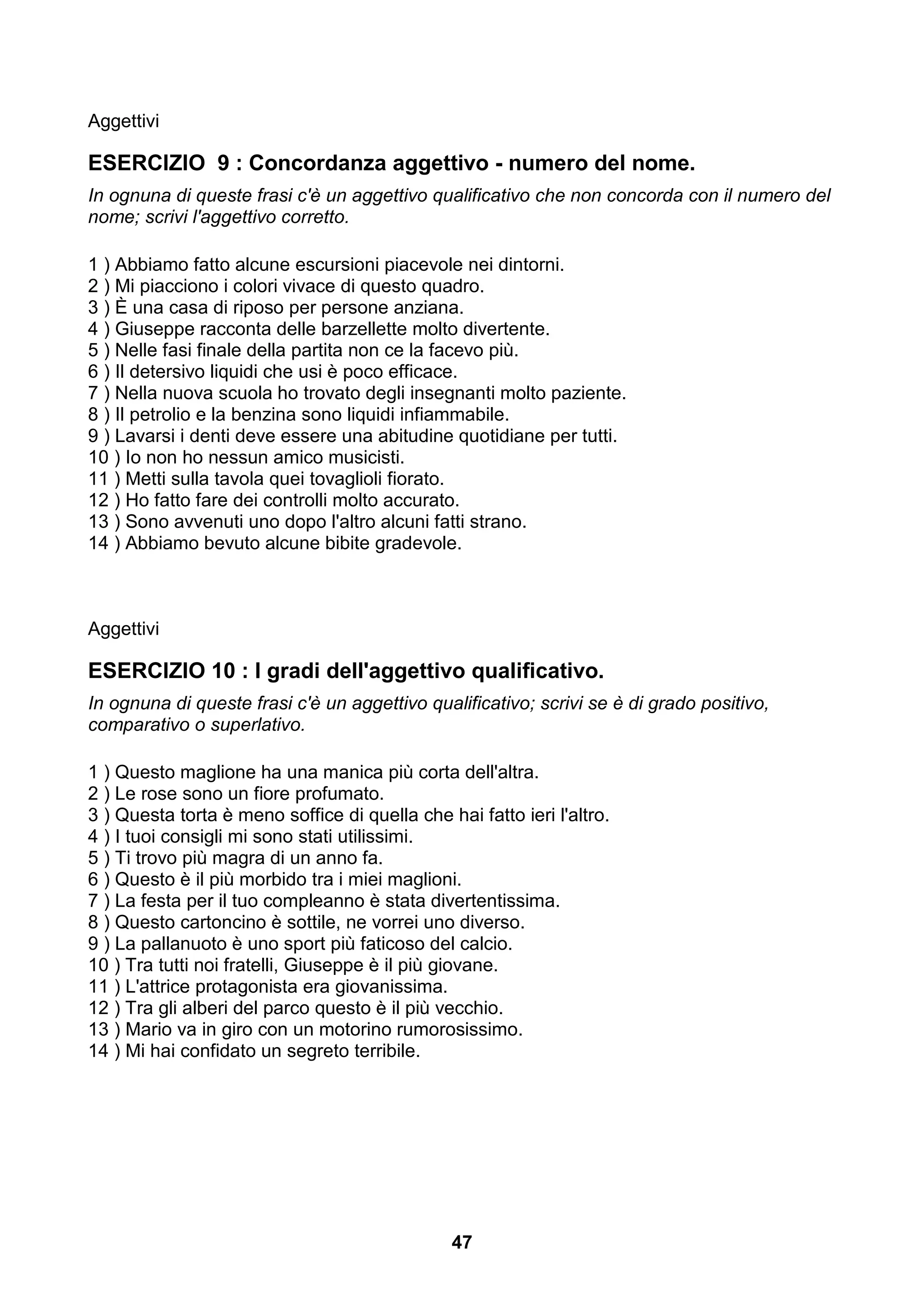 Aggettivi

ESERCIZIO 9 : Concordanza aggettivo - numero del nome.
In ognuna di queste frasi c'è un aggettivo qualificativo che non concorda con il numero del
nome; scrivi l'aggettivo corretto.

1 ) Abbiamo fatto alcune escursioni piacevole nei dintorni.
2 ) Mi piacciono i colori vivace di questo quadro.
3 ) È una casa di riposo per persone anziana.
4 ) Giuseppe racconta delle barzellette molto divertente.
5 ) Nelle fasi finale della partita non ce la facevo più.
6 ) Il detersivo liquidi che usi è poco efficace.
7 ) Nella nuova scuola ho trovato degli insegnanti molto paziente.
8 ) Il petrolio e la benzina sono liquidi infiammabile.
9 ) Lavarsi i denti deve essere una abitudine quotidiane per tutti.
10 ) Io non ho nessun amico musicisti.
11 ) Metti sulla tavola quei tovaglioli fiorato.
12 ) Ho fatto fare dei controlli molto accurato.
13 ) Sono avvenuti uno dopo l'altro alcuni fatti strano.
14 ) Abbiamo bevuto alcune bibite gradevole.



Aggettivi

ESERCIZIO 10 : I gradi dell'aggettivo qualificativo.
In ognuna di queste frasi c'è un aggettivo qualificativo; scrivi se è di grado positivo,
comparativo o superlativo.

1 ) Questo maglione ha una manica più corta dell'altra.
2 ) Le rose sono un fiore profumato.
3 ) Questa torta è meno soffice di quella che hai fatto ieri l'altro.
4 ) I tuoi consigli mi sono stati utilissimi.
5 ) Ti trovo più magra di un anno fa.
6 ) Questo è il più morbido tra i miei maglioni.
7 ) La festa per il tuo compleanno è stata divertentissima.
8 ) Questo cartoncino è sottile, ne vorrei uno diverso.
9 ) La pallanuoto è uno sport più faticoso del calcio.
10 ) Tra tutti noi fratelli, Giuseppe è il più giovane.
11 ) L'attrice protagonista era giovanissima.
12 ) Tra gli alberi del parco questo è il più vecchio.
13 ) Mario va in giro con un motorino rumorosissimo.
14 ) Mi hai confidato un segreto terribile.




                                                47
 
